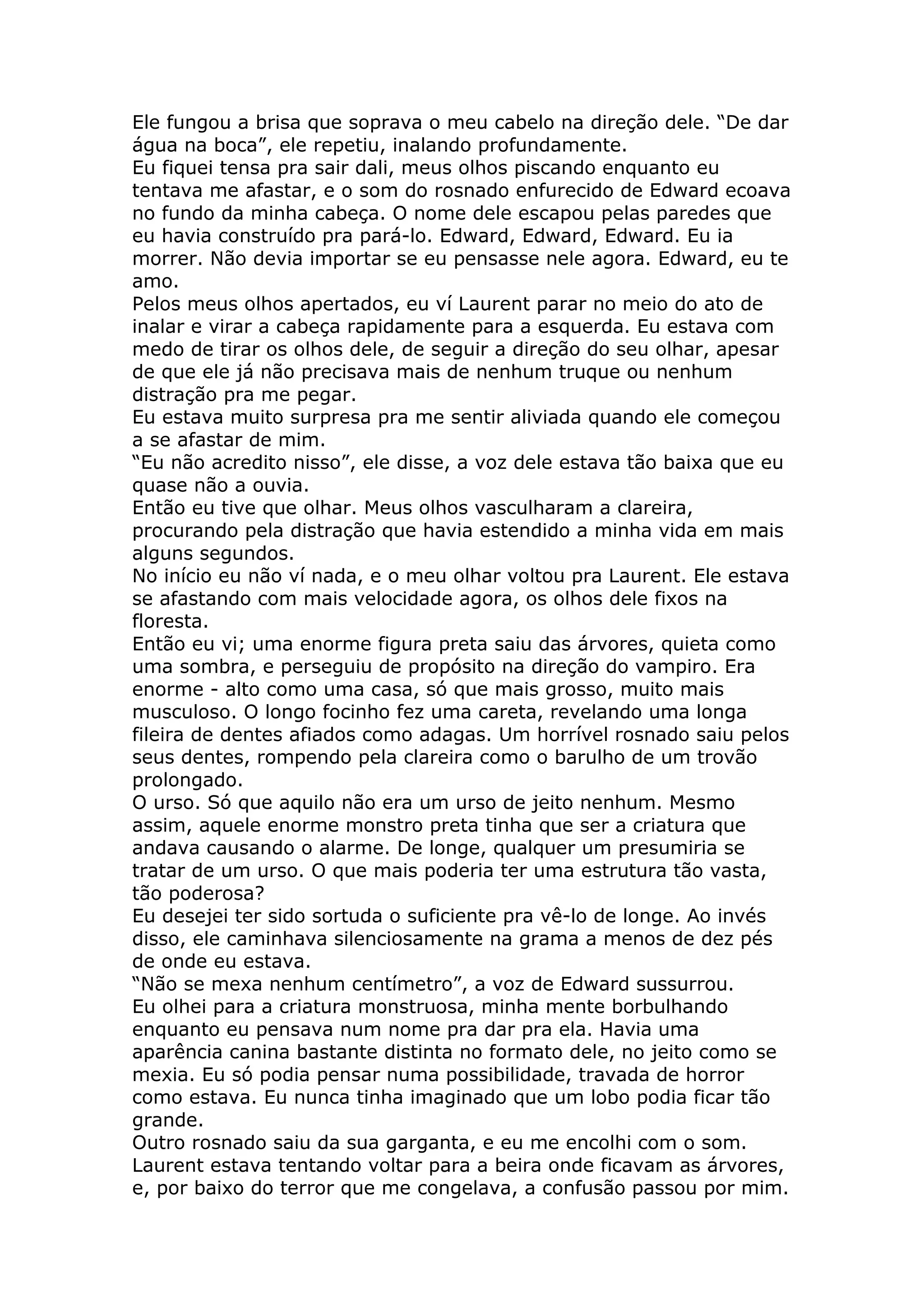 Ele fungou a brisa que soprava o meu cabelo na direção dele. “De dar
água na boca”, ele repetiu, inalando profundamente.
Eu fiquei tensa pra sair dali, meus olhos piscando enquanto eu
tentava me afastar, e o som do rosnado enfurecido de Edward ecoava
no fundo da minha cabeça. O nome dele escapou pelas paredes que
eu havia construído pra pará-lo. Edward, Edward, Edward. Eu ia
morrer. Não devia importar se eu pensasse nele agora. Edward, eu te
amo.
Pelos meus olhos apertados, eu ví Laurent parar no meio do ato de
inalar e virar a cabeça rapidamente para a esquerda. Eu estava com
medo de tirar os olhos dele, de seguir a direção do seu olhar, apesar
de que ele já não precisava mais de nenhum truque ou nenhum
distração pra me pegar.
Eu estava muito surpresa pra me sentir aliviada quando ele começou
a se afastar de mim.
“Eu não acredito nisso”, ele disse, a voz dele estava tão baixa que eu
quase não a ouvia.
Então eu tive que olhar. Meus olhos vasculharam a clareira,
procurando pela distração que havia estendido a minha vida em mais
alguns segundos.
No início eu não ví nada, e o meu olhar voltou pra Laurent. Ele estava
se afastando com mais velocidade agora, os olhos dele fixos na
floresta.
Então eu vi; uma enorme figura preta saiu das árvores, quieta como
uma sombra, e perseguiu de propósito na direção do vampiro. Era
enorme - alto como uma casa, só que mais grosso, muito mais
musculoso. O longo focinho fez uma careta, revelando uma longa
fileira de dentes afiados como adagas. Um horrível rosnado saiu pelos
seus dentes, rompendo pela clareira como o barulho de um trovão
prolongado.
O urso. Só que aquilo não era um urso de jeito nenhum. Mesmo
assim, aquele enorme monstro preta tinha que ser a criatura que
andava causando o alarme. De longe, qualquer um presumiria se
tratar de um urso. O que mais poderia ter uma estrutura tão vasta,
tão poderosa?
Eu desejei ter sido sortuda o suficiente pra vê-lo de longe. Ao invés
disso, ele caminhava silenciosamente na grama a menos de dez pés
de onde eu estava.
“Não se mexa nenhum centímetro”, a voz de Edward sussurrou.
Eu olhei para a criatura monstruosa, minha mente borbulhando
enquanto eu pensava num nome pra dar pra ela. Havia uma
aparência canina bastante distinta no formato dele, no jeito como se
mexia. Eu só podia pensar numa possibilidade, travada de horror
como estava. Eu nunca tinha imaginado que um lobo podia ficar tão
grande.
Outro rosnado saiu da sua garganta, e eu me encolhi com o som.
Laurent estava tentando voltar para a beira onde ficavam as árvores,
e, por baixo do terror que me congelava, a confusão passou por mim.
 