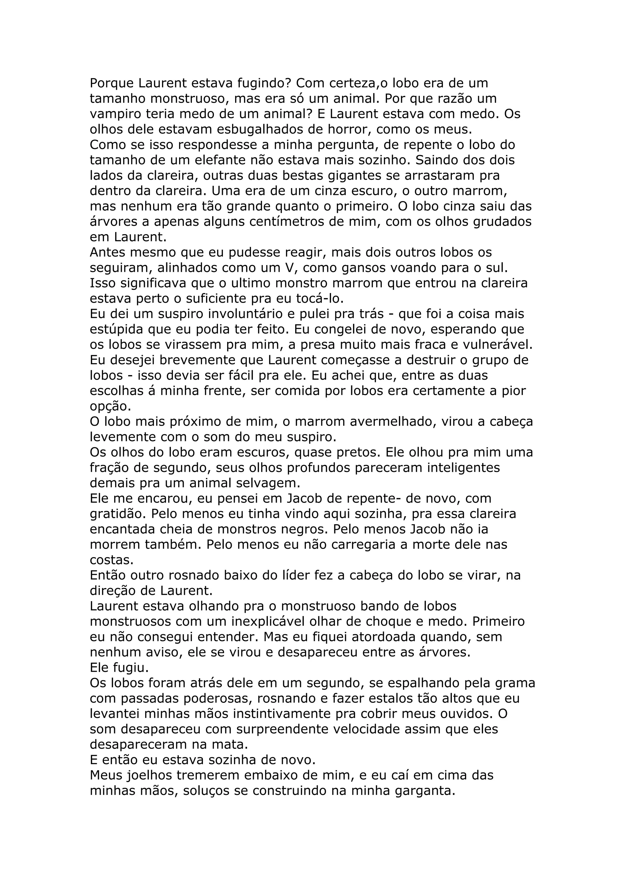 Porque Laurent estava fugindo? Com certeza,o lobo era de um
tamanho monstruoso, mas era só um animal. Por que razão um
vampiro teria medo de um animal? E Laurent estava com medo. Os
olhos dele estavam esbugalhados de horror, como os meus.
Como se isso respondesse a minha pergunta, de repente o lobo do
tamanho de um elefante não estava mais sozinho. Saindo dos dois
lados da clareira, outras duas bestas gigantes se arrastaram pra
dentro da clareira. Uma era de um cinza escuro, o outro marrom,
mas nenhum era tão grande quanto o primeiro. O lobo cinza saiu das
árvores a apenas alguns centímetros de mim, com os olhos grudados
em Laurent.
Antes mesmo que eu pudesse reagir, mais dois outros lobos os
seguiram, alinhados como um V, como gansos voando para o sul.
Isso significava que o ultimo monstro marrom que entrou na clareira
estava perto o suficiente pra eu tocá-lo.
Eu dei um suspiro involuntário e pulei pra trás - que foi a coisa mais
estúpida que eu podia ter feito. Eu congelei de novo, esperando que
os lobos se virassem pra mim, a presa muito mais fraca e vulnerável.
Eu desejei brevemente que Laurent começasse a destruir o grupo de
lobos - isso devia ser fácil pra ele. Eu achei que, entre as duas
escolhas á minha frente, ser comida por lobos era certamente a pior
opção.
O lobo mais próximo de mim, o marrom avermelhado, virou a cabeça
levemente com o som do meu suspiro.
Os olhos do lobo eram escuros, quase pretos. Ele olhou pra mim uma
fração de segundo, seus olhos profundos pareceram inteligentes
demais pra um animal selvagem.
Ele me encarou, eu pensei em Jacob de repente- de novo, com
gratidão. Pelo menos eu tinha vindo aqui sozinha, pra essa clareira
encantada cheia de monstros negros. Pelo menos Jacob não ia
morrem também. Pelo menos eu não carregaria a morte dele nas
costas.
Então outro rosnado baixo do líder fez a cabeça do lobo se virar, na
direção de Laurent.
Laurent estava olhando pra o monstruoso bando de lobos
monstruosos com um inexplicável olhar de choque e medo. Primeiro
eu não consegui entender. Mas eu fiquei atordoada quando, sem
nenhum aviso, ele se virou e desapareceu entre as árvores.
Ele fugiu.
Os lobos foram atrás dele em um segundo, se espalhando pela grama
com passadas poderosas, rosnando e fazer estalos tão altos que eu
levantei minhas mãos instintivamente pra cobrir meus ouvidos. O
som desapareceu com surpreendente velocidade assim que eles
desapareceram na mata.
E então eu estava sozinha de novo.
Meus joelhos tremerem embaixo de mim, e eu caí em cima das
minhas mãos, soluços se construindo na minha garganta.
 