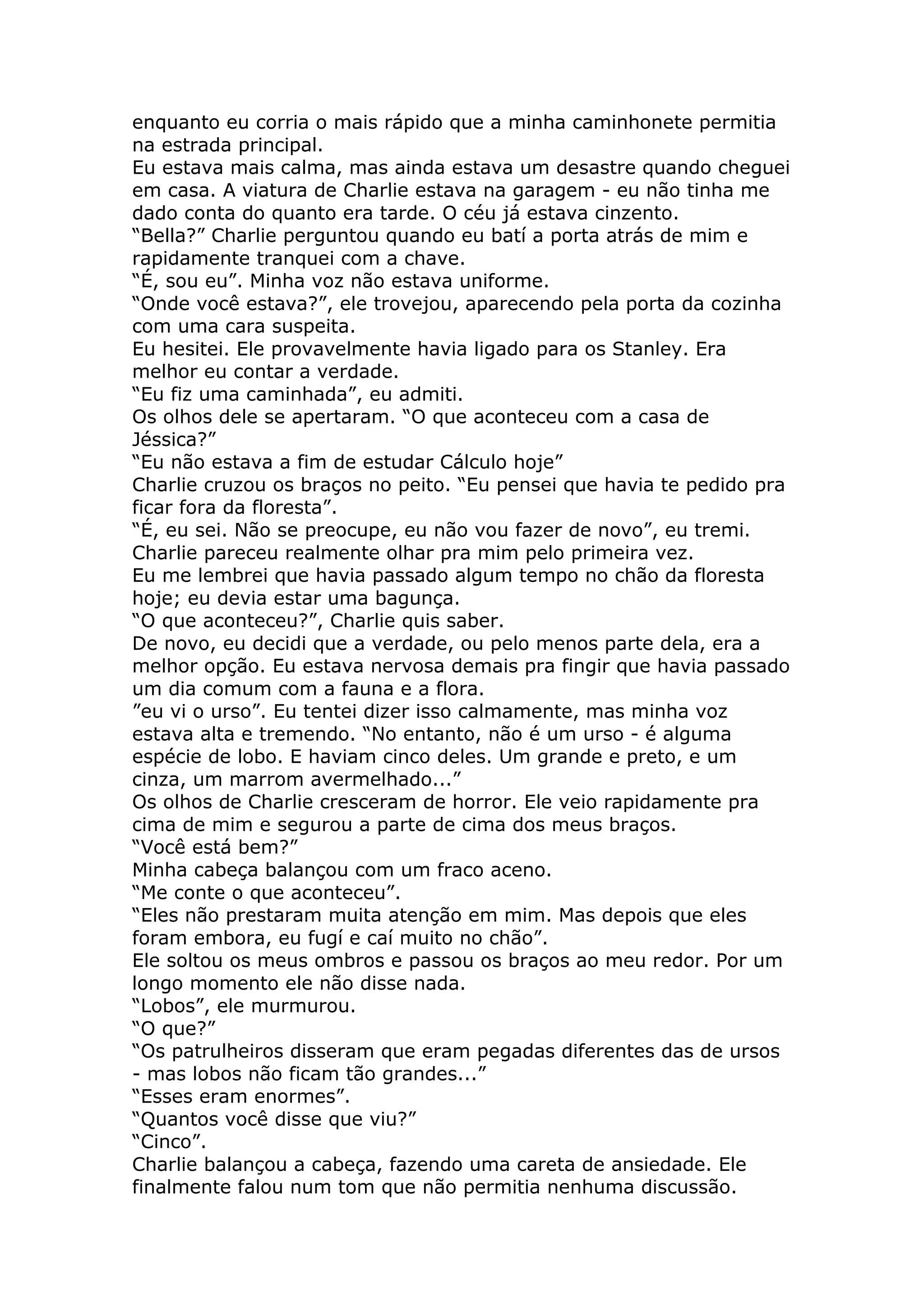 enquanto eu corria o mais rápido que a minha caminhonete permitia
na estrada principal.
Eu estava mais calma, mas ainda estava um desastre quando cheguei
em casa. A viatura de Charlie estava na garagem - eu não tinha me
dado conta do quanto era tarde. O céu já estava cinzento.
“Bella?” Charlie perguntou quando eu batí a porta atrás de mim e
rapidamente tranquei com a chave.
“É, sou eu”. Minha voz não estava uniforme.
“Onde você estava?”, ele trovejou, aparecendo pela porta da cozinha
com uma cara suspeita.
Eu hesitei. Ele provavelmente havia ligado para os Stanley. Era
melhor eu contar a verdade.
“Eu fiz uma caminhada”, eu admiti.
Os olhos dele se apertaram. “O que aconteceu com a casa de
Jéssica?”
“Eu não estava a fim de estudar Cálculo hoje”
Charlie cruzou os braços no peito. “Eu pensei que havia te pedido pra
ficar fora da floresta”.
“É, eu sei. Não se preocupe, eu não vou fazer de novo”, eu tremi.
Charlie pareceu realmente olhar pra mim pelo primeira vez.
Eu me lembrei que havia passado algum tempo no chão da floresta
hoje; eu devia estar uma bagunça.
“O que aconteceu?”, Charlie quis saber.
De novo, eu decidi que a verdade, ou pelo menos parte dela, era a
melhor opção. Eu estava nervosa demais pra fingir que havia passado
um dia comum com a fauna e a flora.
”eu vi o urso”. Eu tentei dizer isso calmamente, mas minha voz
estava alta e tremendo. “No entanto, não é um urso - é alguma
espécie de lobo. E haviam cinco deles. Um grande e preto, e um
cinza, um marrom avermelhado...”
Os olhos de Charlie cresceram de horror. Ele veio rapidamente pra
cima de mim e segurou a parte de cima dos meus braços.
“Você está bem?”
Minha cabeça balançou com um fraco aceno.
“Me conte o que aconteceu”.
“Eles não prestaram muita atenção em mim. Mas depois que eles
foram embora, eu fugí e caí muito no chão”.
Ele soltou os meus ombros e passou os braços ao meu redor. Por um
longo momento ele não disse nada.
“Lobos”, ele murmurou.
“O que?”
“Os patrulheiros disseram que eram pegadas diferentes das de ursos
- mas lobos não ficam tão grandes...”
“Esses eram enormes”.
“Quantos você disse que viu?”
“Cinco”.
Charlie balançou a cabeça, fazendo uma careta de ansiedade. Ele
finalmente falou num tom que não permitia nenhuma discussão.
 
