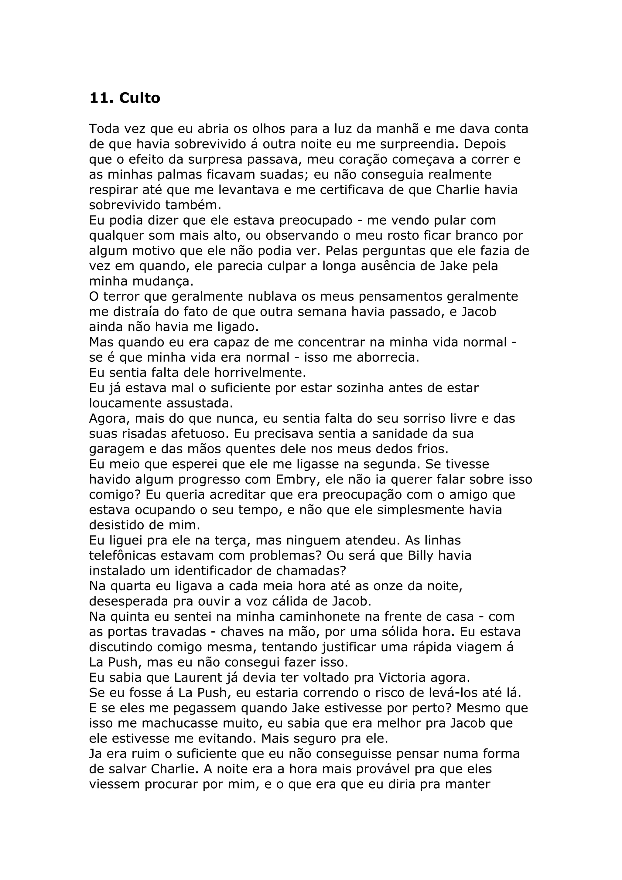 11. Culto

Toda vez que eu abria os olhos para a luz da manhã e me dava conta
de que havia sobrevivido á outra noite eu me surpreendia. Depois
que o efeito da surpresa passava, meu coração começava a correr e
as minhas palmas ficavam suadas; eu não conseguia realmente
respirar até que me levantava e me certificava de que Charlie havia
sobrevivido também.
Eu podia dizer que ele estava preocupado - me vendo pular com
qualquer som mais alto, ou observando o meu rosto ficar branco por
algum motivo que ele não podia ver. Pelas perguntas que ele fazia de
vez em quando, ele parecia culpar a longa ausência de Jake pela
minha mudança.
O terror que geralmente nublava os meus pensamentos geralmente
me distraía do fato de que outra semana havia passado, e Jacob
ainda não havia me ligado.
Mas quando eu era capaz de me concentrar na minha vida normal -
se é que minha vida era normal - isso me aborrecia.
Eu sentia falta dele horrivelmente.
Eu já estava mal o suficiente por estar sozinha antes de estar
loucamente assustada.
Agora, mais do que nunca, eu sentia falta do seu sorriso livre e das
suas risadas afetuoso. Eu precisava sentia a sanidade da sua
garagem e das mãos quentes dele nos meus dedos frios.
Eu meio que esperei que ele me ligasse na segunda. Se tivesse
havido algum progresso com Embry, ele não ia querer falar sobre isso
comigo? Eu queria acreditar que era preocupação com o amigo que
estava ocupando o seu tempo, e não que ele simplesmente havia
desistido de mim.
Eu liguei pra ele na terça, mas ninguem atendeu. As linhas
telefônicas estavam com problemas? Ou será que Billy havia
instalado um identificador de chamadas?
Na quarta eu ligava a cada meia hora até as onze da noite,
desesperada pra ouvir a voz cálida de Jacob.
Na quinta eu sentei na minha caminhonete na frente de casa - com
as portas travadas - chaves na mão, por uma sólida hora. Eu estava
discutindo comigo mesma, tentando justificar uma rápida viagem á
La Push, mas eu não consegui fazer isso.
Eu sabia que Laurent já devia ter voltado pra Victoria agora.
Se eu fosse á La Push, eu estaria correndo o risco de levá-los até lá.
E se eles me pegassem quando Jake estivesse por perto? Mesmo que
isso me machucasse muito, eu sabia que era melhor pra Jacob que
ele estivesse me evitando. Mais seguro pra ele.
Ja era ruim o suficiente que eu não conseguisse pensar numa forma
de salvar Charlie. A noite era a hora mais provável pra que eles
viessem procurar por mim, e o que era que eu diria pra manter
 
