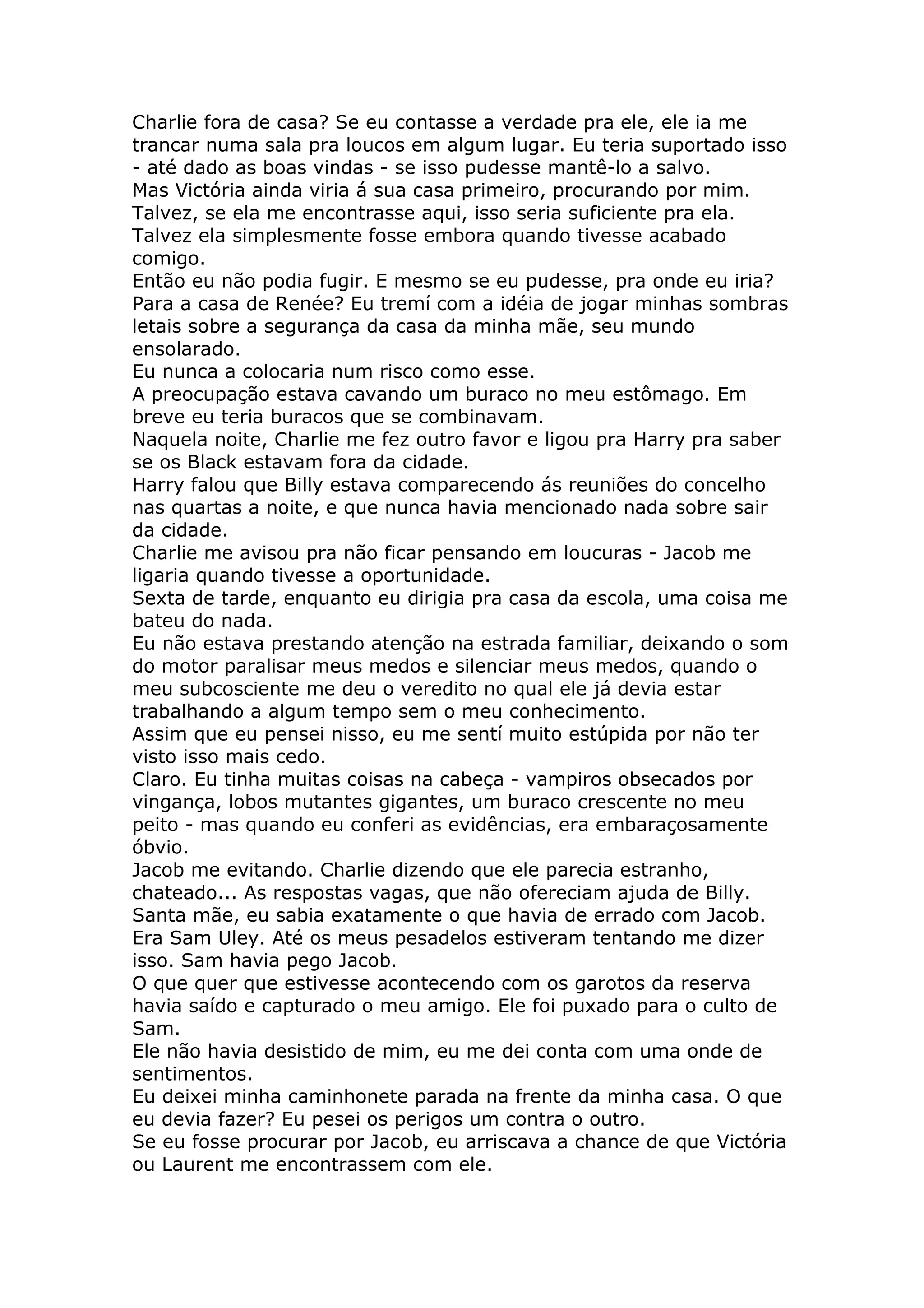 Charlie fora de casa? Se eu contasse a verdade pra ele, ele ia me
trancar numa sala pra loucos em algum lugar. Eu teria suportado isso
- até dado as boas vindas - se isso pudesse mantê-lo a salvo.
Mas Victória ainda viria á sua casa primeiro, procurando por mim.
Talvez, se ela me encontrasse aqui, isso seria suficiente pra ela.
Talvez ela simplesmente fosse embora quando tivesse acabado
comigo.
Então eu não podia fugir. E mesmo se eu pudesse, pra onde eu iria?
Para a casa de Renée? Eu tremí com a idéia de jogar minhas sombras
letais sobre a segurança da casa da minha mãe, seu mundo
ensolarado.
Eu nunca a colocaria num risco como esse.
A preocupação estava cavando um buraco no meu estômago. Em
breve eu teria buracos que se combinavam.
Naquela noite, Charlie me fez outro favor e ligou pra Harry pra saber
se os Black estavam fora da cidade.
Harry falou que Billy estava comparecendo ás reuniões do concelho
nas quartas a noite, e que nunca havia mencionado nada sobre sair
da cidade.
Charlie me avisou pra não ficar pensando em loucuras - Jacob me
ligaria quando tivesse a oportunidade.
Sexta de tarde, enquanto eu dirigia pra casa da escola, uma coisa me
bateu do nada.
Eu não estava prestando atenção na estrada familiar, deixando o som
do motor paralisar meus medos e silenciar meus medos, quando o
meu subcosciente me deu o veredito no qual ele já devia estar
trabalhando a algum tempo sem o meu conhecimento.
Assim que eu pensei nisso, eu me sentí muito estúpida por não ter
visto isso mais cedo.
Claro. Eu tinha muitas coisas na cabeça - vampiros obsecados por
vingança, lobos mutantes gigantes, um buraco crescente no meu
peito - mas quando eu conferi as evidências, era embaraçosamente
óbvio.
Jacob me evitando. Charlie dizendo que ele parecia estranho,
chateado... As respostas vagas, que não ofereciam ajuda de Billy.
Santa mãe, eu sabia exatamente o que havia de errado com Jacob.
Era Sam Uley. Até os meus pesadelos estiveram tentando me dizer
isso. Sam havia pego Jacob.
O que quer que estivesse acontecendo com os garotos da reserva
havia saído e capturado o meu amigo. Ele foi puxado para o culto de
Sam.
Ele não havia desistido de mim, eu me dei conta com uma onde de
sentimentos.
Eu deixei minha caminhonete parada na frente da minha casa. O que
eu devia fazer? Eu pesei os perigos um contra o outro.
Se eu fosse procurar por Jacob, eu arriscava a chance de que Victória
ou Laurent me encontrassem com ele.
 