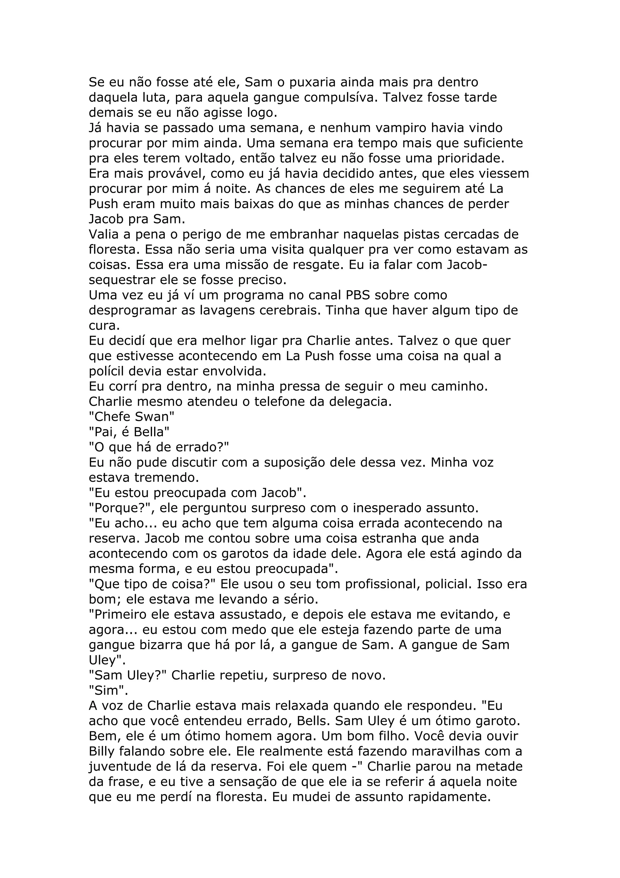Se eu não fosse até ele, Sam o puxaria ainda mais pra dentro
daquela luta, para aquela gangue compulsíva. Talvez fosse tarde
demais se eu não agisse logo.
Já havia se passado uma semana, e nenhum vampiro havia vindo
procurar por mim ainda. Uma semana era tempo mais que suficiente
pra eles terem voltado, então talvez eu não fosse uma prioridade.
Era mais provável, como eu já havia decidido antes, que eles viessem
procurar por mim á noite. As chances de eles me seguirem até La
Push eram muito mais baixas do que as minhas chances de perder
Jacob pra Sam.
Valia a pena o perigo de me embranhar naquelas pistas cercadas de
floresta. Essa não seria uma visita qualquer pra ver como estavam as
coisas. Essa era uma missão de resgate. Eu ia falar com Jacob-
sequestrar ele se fosse preciso.
Uma vez eu já ví um programa no canal PBS sobre como
desprogramar as lavagens cerebrais. Tinha que haver algum tipo de
cura.
Eu decidí que era melhor ligar pra Charlie antes. Talvez o que quer
que estivesse acontecendo em La Push fosse uma coisa na qual a
polícil devia estar envolvida.
Eu corrí pra dentro, na minha pressa de seguir o meu caminho.
Charlie mesmo atendeu o telefone da delegacia.
"Chefe Swan"
"Pai, é Bella"
"O que há de errado?"
Eu não pude discutir com a suposição dele dessa vez. Minha voz
estava tremendo.
"Eu estou preocupada com Jacob".
"Porque?", ele perguntou surpreso com o inesperado assunto.
"Eu acho... eu acho que tem alguma coisa errada acontecendo na
reserva. Jacob me contou sobre uma coisa estranha que anda
acontecendo com os garotos da idade dele. Agora ele está agindo da
mesma forma, e eu estou preocupada".
"Que tipo de coisa?" Ele usou o seu tom profissional, policial. Isso era
bom; ele estava me levando a sério.
"Primeiro ele estava assustado, e depois ele estava me evitando, e
agora... eu estou com medo que ele esteja fazendo parte de uma
gangue bizarra que há por lá, a gangue de Sam. A gangue de Sam
Uley".
"Sam Uley?" Charlie repetiu, surpreso de novo.
"Sim".
A voz de Charlie estava mais relaxada quando ele respondeu. "Eu
acho que você entendeu errado, Bells. Sam Uley é um ótimo garoto.
Bem, ele é um ótimo homem agora. Um bom filho. Você devia ouvir
Billy falando sobre ele. Ele realmente está fazendo maravilhas com a
juventude de lá da reserva. Foi ele quem -" Charlie parou na metade
da frase, e eu tive a sensação de que ele ia se referir á aquela noite
que eu me perdí na floresta. Eu mudei de assunto rapidamente.
 