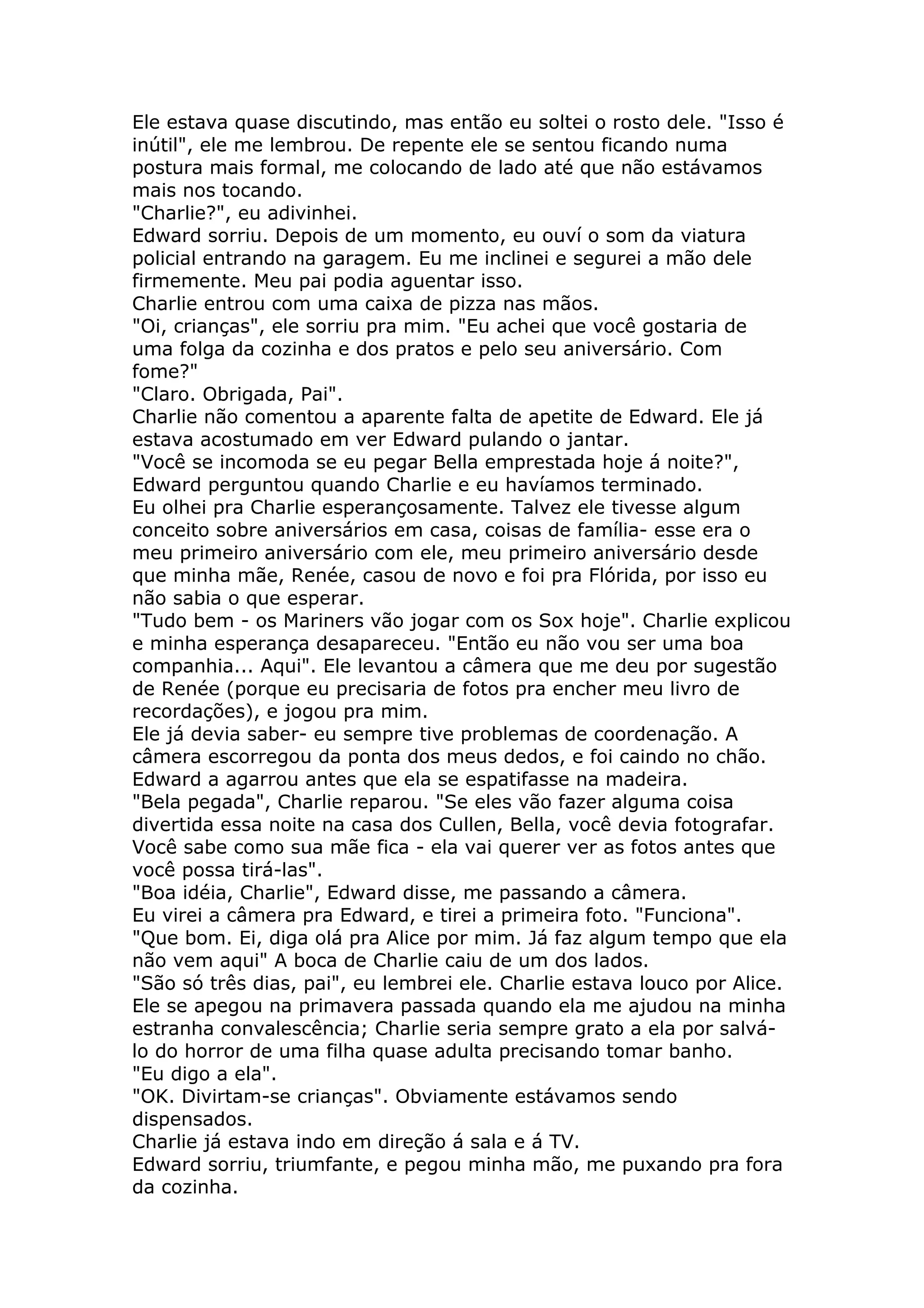 Ele estava quase discutindo, mas então eu soltei o rosto dele. "Isso é
inútil", ele me lembrou. De repente ele se sentou ficando numa
postura mais formal, me colocando de lado até que não estávamos
mais nos tocando.
"Charlie?", eu adivinhei.
Edward sorriu. Depois de um momento, eu ouví o som da viatura
policial entrando na garagem. Eu me inclinei e segurei a mão dele
firmemente. Meu pai podia aguentar isso.
Charlie entrou com uma caixa de pizza nas mãos.
"Oi, crianças", ele sorriu pra mim. "Eu achei que você gostaria de
uma folga da cozinha e dos pratos e pelo seu aniversário. Com
fome?"
"Claro. Obrigada, Pai".
Charlie não comentou a aparente falta de apetite de Edward. Ele já
estava acostumado em ver Edward pulando o jantar.
"Você se incomoda se eu pegar Bella emprestada hoje á noite?",
Edward perguntou quando Charlie e eu havíamos terminado.
Eu olhei pra Charlie esperançosamente. Talvez ele tivesse algum
conceito sobre aniversários em casa, coisas de família- esse era o
meu primeiro aniversário com ele, meu primeiro aniversário desde
que minha mãe, Renée, casou de novo e foi pra Flórida, por isso eu
não sabia o que esperar.
"Tudo bem - os Mariners vão jogar com os Sox hoje". Charlie explicou
e minha esperança desapareceu. "Então eu não vou ser uma boa
companhia... Aqui". Ele levantou a câmera que me deu por sugestão
de Renée (porque eu precisaria de fotos pra encher meu livro de
recordações), e jogou pra mim.
Ele já devia saber- eu sempre tive problemas de coordenação. A
câmera escorregou da ponta dos meus dedos, e foi caindo no chão.
Edward a agarrou antes que ela se espatifasse na madeira.
"Bela pegada", Charlie reparou. "Se eles vão fazer alguma coisa
divertida essa noite na casa dos Cullen, Bella, você devia fotografar.
Você sabe como sua mãe fica - ela vai querer ver as fotos antes que
você possa tirá-las".
"Boa idéia, Charlie", Edward disse, me passando a câmera.
Eu virei a câmera pra Edward, e tirei a primeira foto. "Funciona".
"Que bom. Ei, diga olá pra Alice por mim. Já faz algum tempo que ela
não vem aqui" A boca de Charlie caiu de um dos lados.
"São só três dias, pai", eu lembrei ele. Charlie estava louco por Alice.
Ele se apegou na primavera passada quando ela me ajudou na minha
estranha convalescência; Charlie seria sempre grato a ela por salvá-
lo do horror de uma filha quase adulta precisando tomar banho.
"Eu digo a ela".
"OK. Divirtam-se crianças". Obviamente estávamos sendo
dispensados.
Charlie já estava indo em direção á sala e á TV.
Edward sorriu, triumfante, e pegou minha mão, me puxando pra fora
da cozinha.
 