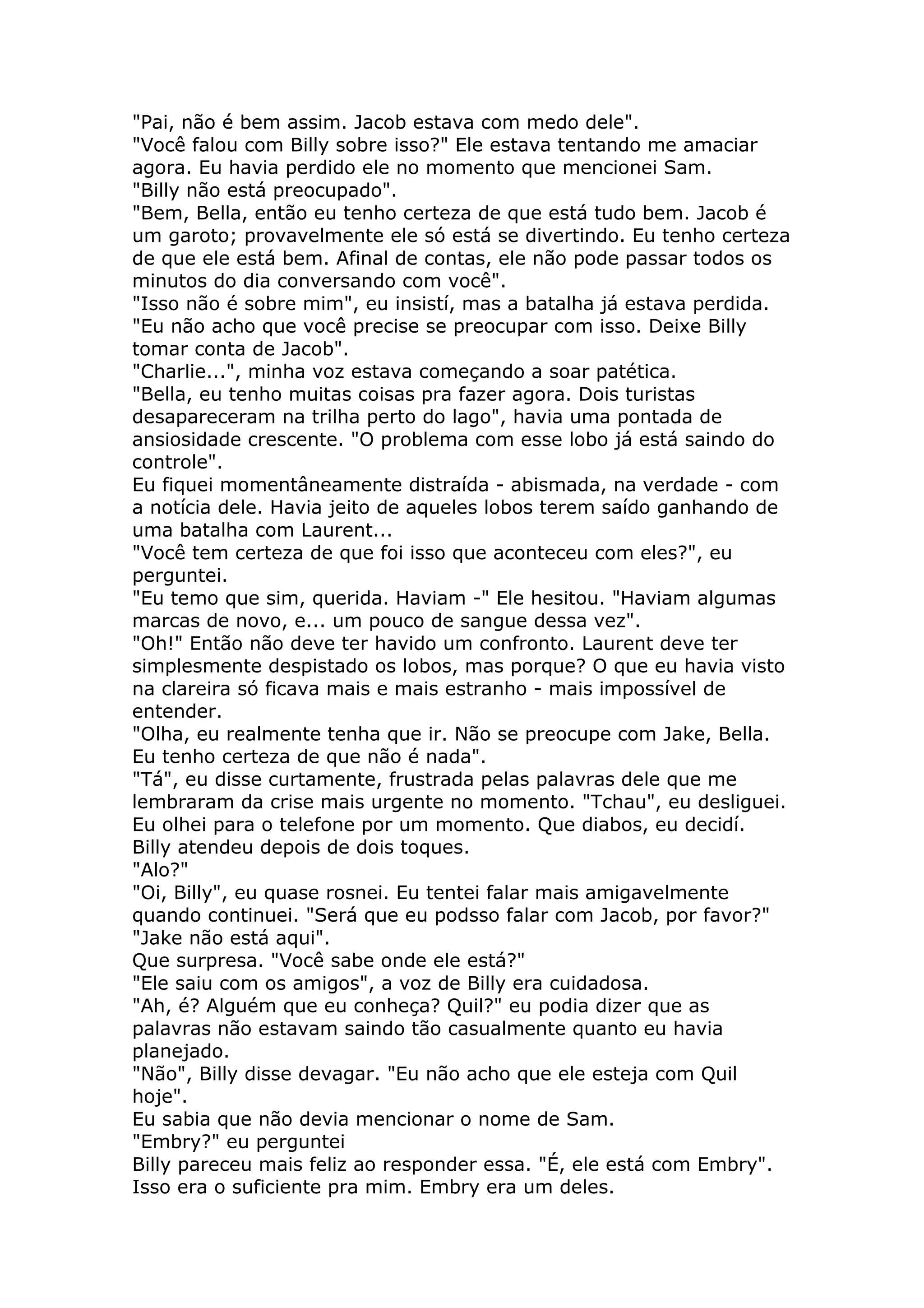 "Pai, não é bem assim. Jacob estava com medo dele".
"Você falou com Billy sobre isso?" Ele estava tentando me amaciar
agora. Eu havia perdido ele no momento que mencionei Sam.
"Billy não está preocupado".
"Bem, Bella, então eu tenho certeza de que está tudo bem. Jacob é
um garoto; provavelmente ele só está se divertindo. Eu tenho certeza
de que ele está bem. Afinal de contas, ele não pode passar todos os
minutos do dia conversando com você".
"Isso não é sobre mim", eu insistí, mas a batalha já estava perdida.
"Eu não acho que você precise se preocupar com isso. Deixe Billy
tomar conta de Jacob".
"Charlie...", minha voz estava começando a soar patética.
"Bella, eu tenho muitas coisas pra fazer agora. Dois turistas
desapareceram na trilha perto do lago", havia uma pontada de
ansiosidade crescente. "O problema com esse lobo já está saindo do
controle".
Eu fiquei momentâneamente distraída - abismada, na verdade - com
a notícia dele. Havia jeito de aqueles lobos terem saído ganhando de
uma batalha com Laurent...
"Você tem certeza de que foi isso que aconteceu com eles?", eu
perguntei.
"Eu temo que sim, querida. Haviam -" Ele hesitou. "Haviam algumas
marcas de novo, e... um pouco de sangue dessa vez".
"Oh!" Então não deve ter havido um confronto. Laurent deve ter
simplesmente despistado os lobos, mas porque? O que eu havia visto
na clareira só ficava mais e mais estranho - mais impossível de
entender.
"Olha, eu realmente tenha que ir. Não se preocupe com Jake, Bella.
Eu tenho certeza de que não é nada".
"Tá", eu disse curtamente, frustrada pelas palavras dele que me
lembraram da crise mais urgente no momento. "Tchau", eu desliguei.
Eu olhei para o telefone por um momento. Que diabos, eu decidí.
Billy atendeu depois de dois toques.
"Alo?"
"Oi, Billy", eu quase rosnei. Eu tentei falar mais amigavelmente
quando continuei. "Será que eu podsso falar com Jacob, por favor?"
"Jake não está aqui".
Que surpresa. "Você sabe onde ele está?"
"Ele saiu com os amigos", a voz de Billy era cuidadosa.
"Ah, é? Alguém que eu conheça? Quil?" eu podia dizer que as
palavras não estavam saindo tão casualmente quanto eu havia
planejado.
"Não", Billy disse devagar. "Eu não acho que ele esteja com Quil
hoje".
Eu sabia que não devia mencionar o nome de Sam.
"Embry?" eu perguntei
Billy pareceu mais feliz ao responder essa. "É, ele está com Embry".
Isso era o suficiente pra mim. Embry era um deles.
 