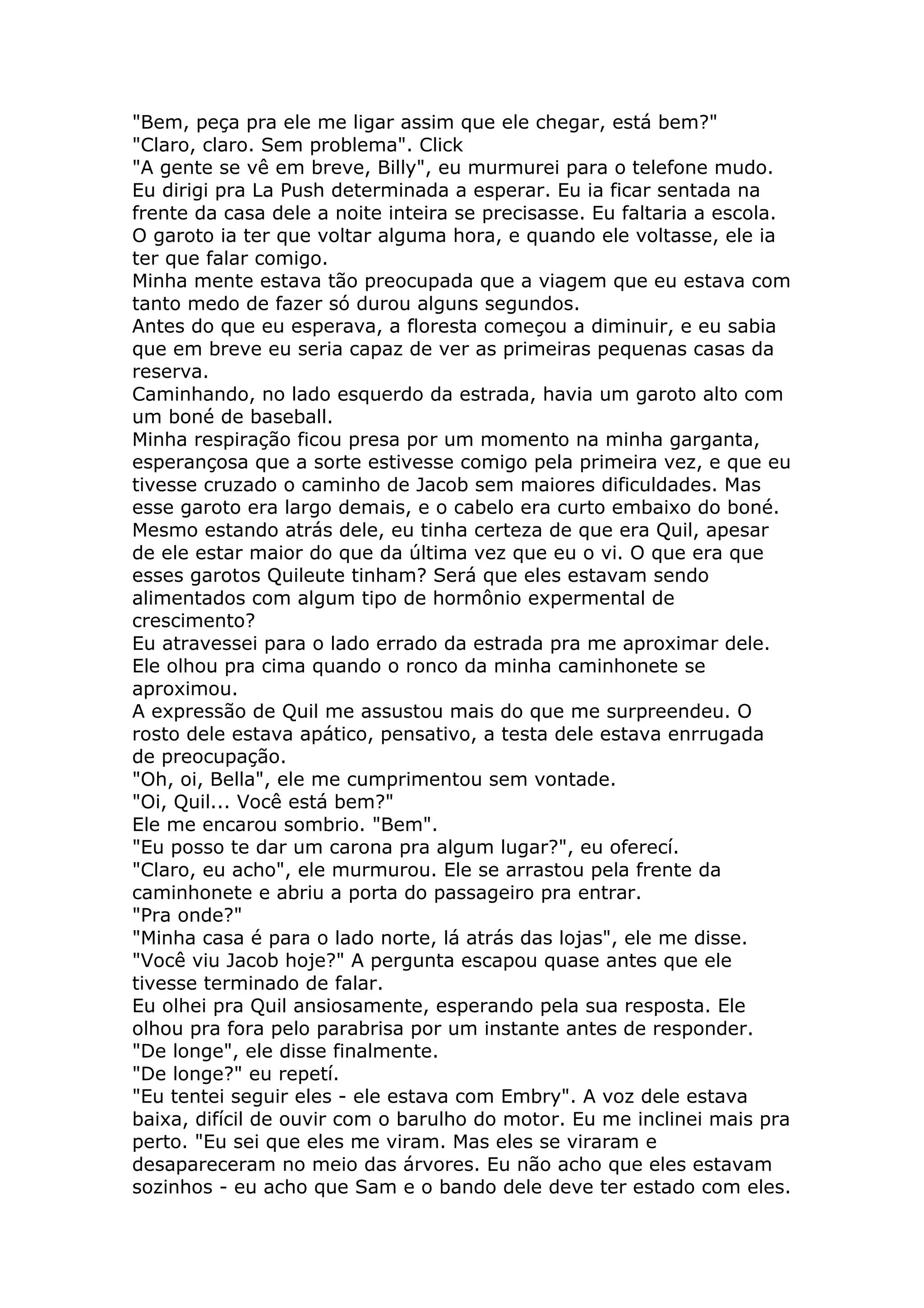 "Bem, peça pra ele me ligar assim que ele chegar, está bem?"
"Claro, claro. Sem problema". Click
"A gente se vê em breve, Billy", eu murmurei para o telefone mudo.
Eu dirigi pra La Push determinada a esperar. Eu ia ficar sentada na
frente da casa dele a noite inteira se precisasse. Eu faltaria a escola.
O garoto ia ter que voltar alguma hora, e quando ele voltasse, ele ia
ter que falar comigo.
Minha mente estava tão preocupada que a viagem que eu estava com
tanto medo de fazer só durou alguns segundos.
Antes do que eu esperava, a floresta começou a diminuir, e eu sabia
que em breve eu seria capaz de ver as primeiras pequenas casas da
reserva.
Caminhando, no lado esquerdo da estrada, havia um garoto alto com
um boné de baseball.
Minha respiração ficou presa por um momento na minha garganta,
esperançosa que a sorte estivesse comigo pela primeira vez, e que eu
tivesse cruzado o caminho de Jacob sem maiores dificuldades. Mas
esse garoto era largo demais, e o cabelo era curto embaixo do boné.
Mesmo estando atrás dele, eu tinha certeza de que era Quil, apesar
de ele estar maior do que da última vez que eu o vi. O que era que
esses garotos Quileute tinham? Será que eles estavam sendo
alimentados com algum tipo de hormônio expermental de
crescimento?
Eu atravessei para o lado errado da estrada pra me aproximar dele.
Ele olhou pra cima quando o ronco da minha caminhonete se
aproximou.
A expressão de Quil me assustou mais do que me surpreendeu. O
rosto dele estava apático, pensativo, a testa dele estava enrrugada
de preocupação.
"Oh, oi, Bella", ele me cumprimentou sem vontade.
"Oi, Quil... Você está bem?"
Ele me encarou sombrio. "Bem".
"Eu posso te dar um carona pra algum lugar?", eu oferecí.
"Claro, eu acho", ele murmurou. Ele se arrastou pela frente da
caminhonete e abriu a porta do passageiro pra entrar.
"Pra onde?"
"Minha casa é para o lado norte, lá atrás das lojas", ele me disse.
"Você viu Jacob hoje?" A pergunta escapou quase antes que ele
tivesse terminado de falar.
Eu olhei pra Quil ansiosamente, esperando pela sua resposta. Ele
olhou pra fora pelo parabrisa por um instante antes de responder.
"De longe", ele disse finalmente.
"De longe?" eu repetí.
"Eu tentei seguir eles - ele estava com Embry". A voz dele estava
baixa, difícil de ouvir com o barulho do motor. Eu me inclinei mais pra
perto. "Eu sei que eles me viram. Mas eles se viraram e
desapareceram no meio das árvores. Eu não acho que eles estavam
sozinhos - eu acho que Sam e o bando dele deve ter estado com eles.
 
