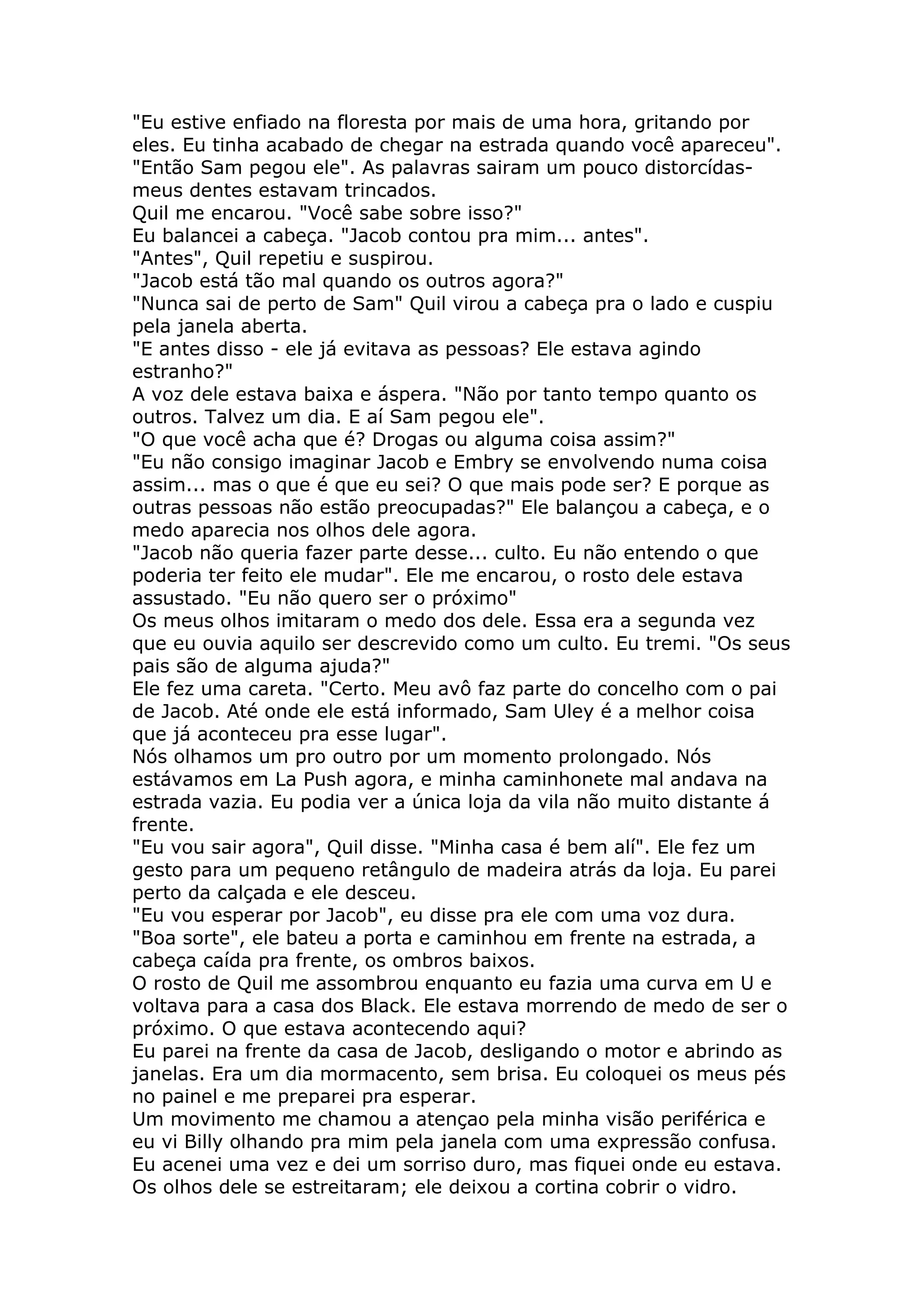 "Eu estive enfiado na floresta por mais de uma hora, gritando por
eles. Eu tinha acabado de chegar na estrada quando você apareceu".
"Então Sam pegou ele". As palavras sairam um pouco distorcídas-
meus dentes estavam trincados.
Quil me encarou. "Você sabe sobre isso?"
Eu balancei a cabeça. "Jacob contou pra mim... antes".
"Antes", Quil repetiu e suspirou.
"Jacob está tão mal quando os outros agora?"
"Nunca sai de perto de Sam" Quil virou a cabeça pra o lado e cuspiu
pela janela aberta.
"E antes disso - ele já evitava as pessoas? Ele estava agindo
estranho?"
A voz dele estava baixa e áspera. "Não por tanto tempo quanto os
outros. Talvez um dia. E aí Sam pegou ele".
"O que você acha que é? Drogas ou alguma coisa assim?"
"Eu não consigo imaginar Jacob e Embry se envolvendo numa coisa
assim... mas o que é que eu sei? O que mais pode ser? E porque as
outras pessoas não estão preocupadas?" Ele balançou a cabeça, e o
medo aparecia nos olhos dele agora.
"Jacob não queria fazer parte desse... culto. Eu não entendo o que
poderia ter feito ele mudar". Ele me encarou, o rosto dele estava
assustado. "Eu não quero ser o próximo"
Os meus olhos imitaram o medo dos dele. Essa era a segunda vez
que eu ouvia aquilo ser descrevido como um culto. Eu tremi. "Os seus
pais são de alguma ajuda?"
Ele fez uma careta. "Certo. Meu avô faz parte do concelho com o pai
de Jacob. Até onde ele está informado, Sam Uley é a melhor coisa
que já aconteceu pra esse lugar".
Nós olhamos um pro outro por um momento prolongado. Nós
estávamos em La Push agora, e minha caminhonete mal andava na
estrada vazia. Eu podia ver a única loja da vila não muito distante á
frente.
"Eu vou sair agora", Quil disse. "Minha casa é bem alí". Ele fez um
gesto para um pequeno retângulo de madeira atrás da loja. Eu parei
perto da calçada e ele desceu.
"Eu vou esperar por Jacob", eu disse pra ele com uma voz dura.
"Boa sorte", ele bateu a porta e caminhou em frente na estrada, a
cabeça caída pra frente, os ombros baixos.
O rosto de Quil me assombrou enquanto eu fazia uma curva em U e
voltava para a casa dos Black. Ele estava morrendo de medo de ser o
próximo. O que estava acontecendo aqui?
Eu parei na frente da casa de Jacob, desligando o motor e abrindo as
janelas. Era um dia mormacento, sem brisa. Eu coloquei os meus pés
no painel e me preparei pra esperar.
Um movimento me chamou a atençao pela minha visão periférica e
eu vi Billy olhando pra mim pela janela com uma expressão confusa.
Eu acenei uma vez e dei um sorriso duro, mas fiquei onde eu estava.
Os olhos dele se estreitaram; ele deixou a cortina cobrir o vidro.
 