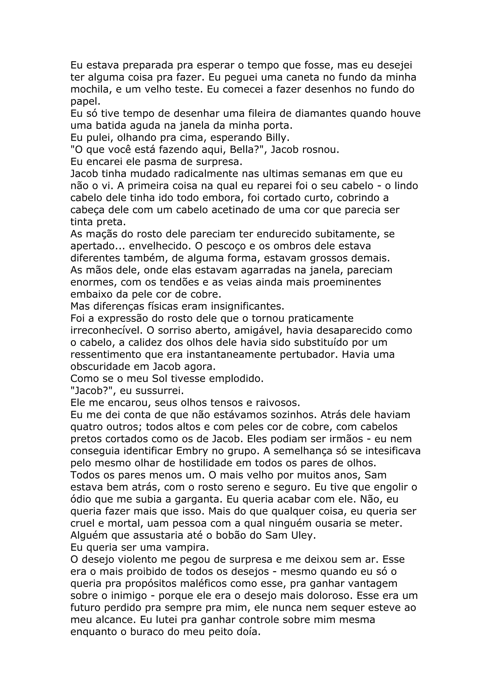 Eu estava preparada pra esperar o tempo que fosse, mas eu desejei
ter alguma coisa pra fazer. Eu peguei uma caneta no fundo da minha
mochila, e um velho teste. Eu comecei a fazer desenhos no fundo do
papel.
Eu só tive tempo de desenhar uma fileira de diamantes quando houve
uma batida aguda na janela da minha porta.
Eu pulei, olhando pra cima, esperando Billy.
"O que você está fazendo aqui, Bella?", Jacob rosnou.
Eu encarei ele pasma de surpresa.
Jacob tinha mudado radicalmente nas ultimas semanas em que eu
não o vi. A primeira coisa na qual eu reparei foi o seu cabelo - o lindo
cabelo dele tinha ido todo embora, foi cortado curto, cobrindo a
cabeça dele com um cabelo acetinado de uma cor que parecia ser
tinta preta.
As maçãs do rosto dele pareciam ter endurecido subitamente, se
apertado... envelhecido. O pescoço e os ombros dele estava
diferentes também, de alguma forma, estavam grossos demais.
As mãos dele, onde elas estavam agarradas na janela, pareciam
enormes, com os tendões e as veias ainda mais proeminentes
embaixo da pele cor de cobre.
Mas diferenças físicas eram insignificantes.
Foi a expressão do rosto dele que o tornou praticamente
irreconhecível. O sorriso aberto, amigável, havia desaparecido como
o cabelo, a calidez dos olhos dele havia sido substituído por um
ressentimento que era instantaneamente pertubador. Havia uma
obscuridade em Jacob agora.
Como se o meu Sol tivesse emplodido.
"Jacob?", eu sussurrei.
Ele me encarou, seus olhos tensos e raivosos.
Eu me dei conta de que não estávamos sozinhos. Atrás dele haviam
quatro outros; todos altos e com peles cor de cobre, com cabelos
pretos cortados como os de Jacob. Eles podiam ser irmãos - eu nem
conseguia identificar Embry no grupo. A semelhança só se intesificava
pelo mesmo olhar de hostilidade em todos os pares de olhos.
Todos os pares menos um. O mais velho por muitos anos, Sam
estava bem atrás, com o rosto sereno e seguro. Eu tive que engolir o
ódio que me subia a garganta. Eu queria acabar com ele. Não, eu
queria fazer mais que isso. Mais do que qualquer coisa, eu queria ser
cruel e mortal, uam pessoa com a qual ninguém ousaria se meter.
Alguém que assustaria até o bobão do Sam Uley.
Eu queria ser uma vampira.
O desejo violento me pegou de surpresa e me deixou sem ar. Esse
era o mais proibido de todos os desejos - mesmo quando eu só o
queria pra propósitos maléficos como esse, pra ganhar vantagem
sobre o inimigo - porque ele era o desejo mais doloroso. Esse era um
futuro perdido pra sempre pra mim, ele nunca nem sequer esteve ao
meu alcance. Eu lutei pra ganhar controle sobre mim mesma
enquanto o buraco do meu peito doía.
 