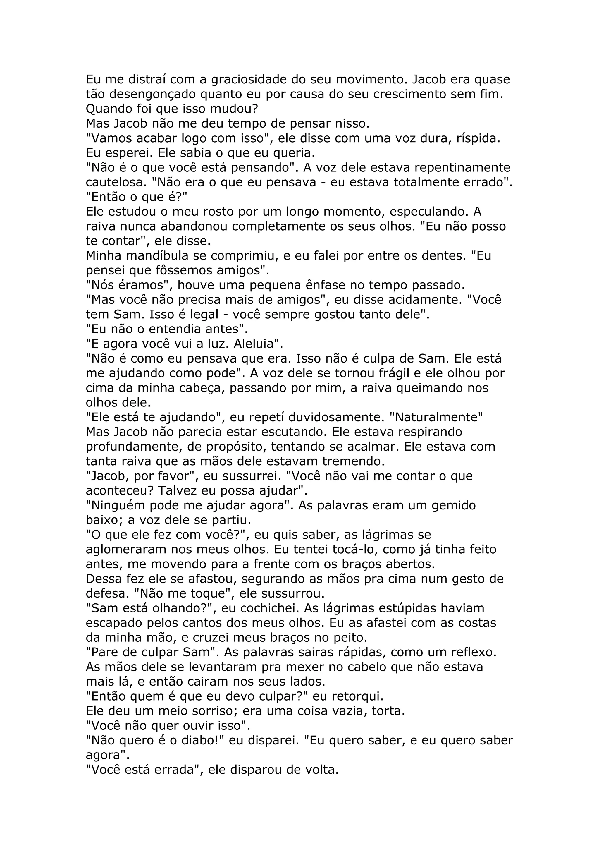 Eu me distraí com a graciosidade do seu movimento. Jacob era quase
tão desengonçado quanto eu por causa do seu crescimento sem fim.
Quando foi que isso mudou?
Mas Jacob não me deu tempo de pensar nisso.
"Vamos acabar logo com isso", ele disse com uma voz dura, ríspida.
Eu esperei. Ele sabia o que eu queria.
"Não é o que você está pensando". A voz dele estava repentinamente
cautelosa. "Não era o que eu pensava - eu estava totalmente errado".
"Então o que é?"
Ele estudou o meu rosto por um longo momento, especulando. A
raiva nunca abandonou completamente os seus olhos. "Eu não posso
te contar", ele disse.
Minha mandíbula se comprimiu, e eu falei por entre os dentes. "Eu
pensei que fôssemos amigos".
"Nós éramos", houve uma pequena ênfase no tempo passado.
"Mas você não precisa mais de amigos", eu disse acidamente. "Você
tem Sam. Isso é legal - você sempre gostou tanto dele".
"Eu não o entendia antes".
"E agora você vui a luz. Aleluia".
"Não é como eu pensava que era. Isso não é culpa de Sam. Ele está
me ajudando como pode". A voz dele se tornou frágil e ele olhou por
cima da minha cabeça, passando por mim, a raiva queimando nos
olhos dele.
"Ele está te ajudando", eu repetí duvidosamente. "Naturalmente"
Mas Jacob não parecia estar escutando. Ele estava respirando
profundamente, de propósito, tentando se acalmar. Ele estava com
tanta raiva que as mãos dele estavam tremendo.
"Jacob, por favor", eu sussurrei. "Você não vai me contar o que
aconteceu? Talvez eu possa ajudar".
"Ninguém pode me ajudar agora". As palavras eram um gemido
baixo; a voz dele se partiu.
"O que ele fez com você?", eu quis saber, as lágrimas se
aglomeraram nos meus olhos. Eu tentei tocá-lo, como já tinha feito
antes, me movendo para a frente com os braços abertos.
Dessa fez ele se afastou, segurando as mãos pra cima num gesto de
defesa. "Não me toque", ele sussurrou.
"Sam está olhando?", eu cochichei. As lágrimas estúpidas haviam
escapado pelos cantos dos meus olhos. Eu as afastei com as costas
da minha mão, e cruzei meus braços no peito.
"Pare de culpar Sam". As palavras sairas rápidas, como um reflexo.
As mãos dele se levantaram pra mexer no cabelo que não estava
mais lá, e então cairam nos seus lados.
"Então quem é que eu devo culpar?" eu retorqui.
Ele deu um meio sorriso; era uma coisa vazia, torta.
"Você não quer ouvir isso".
"Não quero é o diabo!" eu disparei. "Eu quero saber, e eu quero saber
agora".
"Você está errada", ele disparou de volta.
 