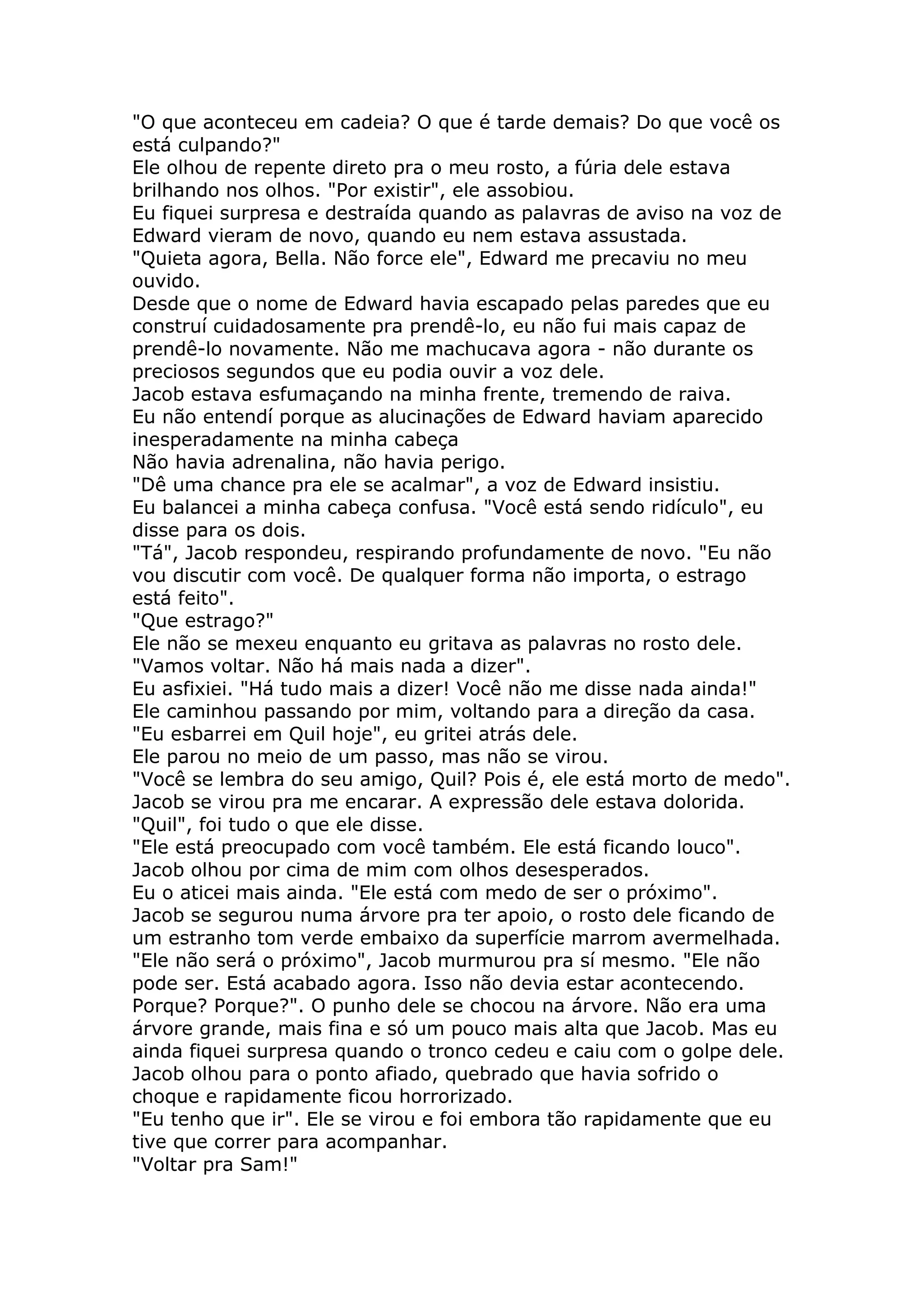 "O que aconteceu em cadeia? O que é tarde demais? Do que você os
está culpando?"
Ele olhou de repente direto pra o meu rosto, a fúria dele estava
brilhando nos olhos. "Por existir", ele assobiou.
Eu fiquei surpresa e destraída quando as palavras de aviso na voz de
Edward vieram de novo, quando eu nem estava assustada.
"Quieta agora, Bella. Não force ele", Edward me precaviu no meu
ouvido.
Desde que o nome de Edward havia escapado pelas paredes que eu
construí cuidadosamente pra prendê-lo, eu não fui mais capaz de
prendê-lo novamente. Não me machucava agora - não durante os
preciosos segundos que eu podia ouvir a voz dele.
Jacob estava esfumaçando na minha frente, tremendo de raiva.
Eu não entendí porque as alucinações de Edward haviam aparecido
inesperadamente na minha cabeça
Não havia adrenalina, não havia perigo.
"Dê uma chance pra ele se acalmar", a voz de Edward insistiu.
Eu balancei a minha cabeça confusa. "Você está sendo ridículo", eu
disse para os dois.
"Tá", Jacob respondeu, respirando profundamente de novo. "Eu não
vou discutir com você. De qualquer forma não importa, o estrago
está feito".
"Que estrago?"
Ele não se mexeu enquanto eu gritava as palavras no rosto dele.
"Vamos voltar. Não há mais nada a dizer".
Eu asfixiei. "Há tudo mais a dizer! Você não me disse nada ainda!"
Ele caminhou passando por mim, voltando para a direção da casa.
"Eu esbarrei em Quil hoje", eu gritei atrás dele.
Ele parou no meio de um passo, mas não se virou.
"Você se lembra do seu amigo, Quil? Pois é, ele está morto de medo".
Jacob se virou pra me encarar. A expressão dele estava dolorida.
"Quil", foi tudo o que ele disse.
"Ele está preocupado com você também. Ele está ficando louco".
Jacob olhou por cima de mim com olhos desesperados.
Eu o aticei mais ainda. "Ele está com medo de ser o próximo".
Jacob se segurou numa árvore pra ter apoio, o rosto dele ficando de
um estranho tom verde embaixo da superfície marrom avermelhada.
"Ele não será o próximo", Jacob murmurou pra sí mesmo. "Ele não
pode ser. Está acabado agora. Isso não devia estar acontecendo.
Porque? Porque?". O punho dele se chocou na árvore. Não era uma
árvore grande, mais fina e só um pouco mais alta que Jacob. Mas eu
ainda fiquei surpresa quando o tronco cedeu e caiu com o golpe dele.
Jacob olhou para o ponto afiado, quebrado que havia sofrido o
choque e rapidamente ficou horrorizado.
"Eu tenho que ir". Ele se virou e foi embora tão rapidamente que eu
tive que correr para acompanhar.
"Voltar pra Sam!"
 