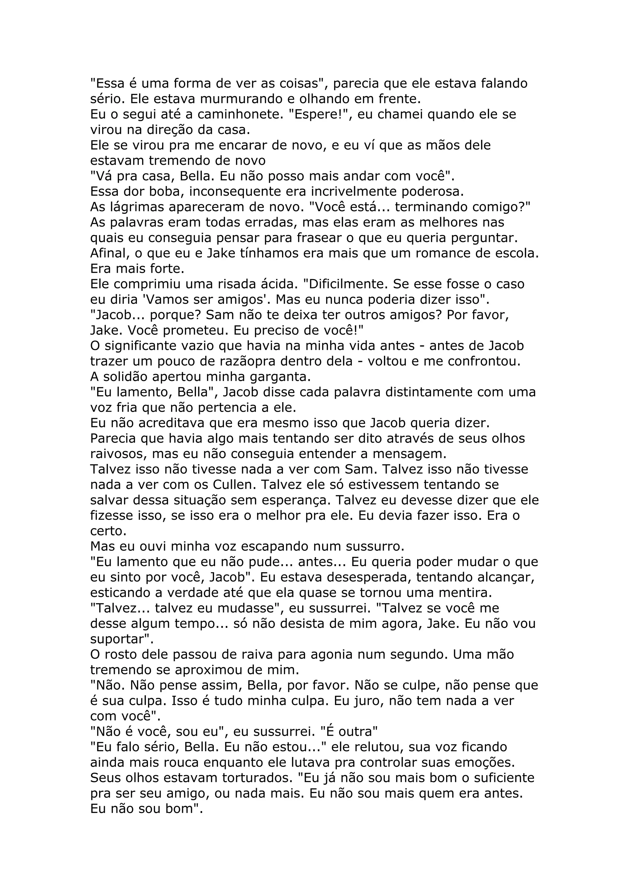 "Essa é uma forma de ver as coisas", parecia que ele estava falando
sério. Ele estava murmurando e olhando em frente.
Eu o segui até a caminhonete. "Espere!", eu chamei quando ele se
virou na direção da casa.
Ele se virou pra me encarar de novo, e eu ví que as mãos dele
estavam tremendo de novo
"Vá pra casa, Bella. Eu não posso mais andar com você".
Essa dor boba, inconsequente era incrivelmente poderosa.
As lágrimas apareceram de novo. "Você está... terminando comigo?"
As palavras eram todas erradas, mas elas eram as melhores nas
quais eu conseguia pensar para frasear o que eu queria perguntar.
Afinal, o que eu e Jake tínhamos era mais que um romance de escola.
Era mais forte.
Ele comprimiu uma risada ácida. "Dificilmente. Se esse fosse o caso
eu diria 'Vamos ser amigos'. Mas eu nunca poderia dizer isso".
"Jacob... porque? Sam não te deixa ter outros amigos? Por favor,
Jake. Você prometeu. Eu preciso de você!"
O significante vazio que havia na minha vida antes - antes de Jacob
trazer um pouco de razãopra dentro dela - voltou e me confrontou.
A solidão apertou minha garganta.
"Eu lamento, Bella", Jacob disse cada palavra distintamente com uma
voz fria que não pertencia a ele.
Eu não acreditava que era mesmo isso que Jacob queria dizer.
Parecia que havia algo mais tentando ser dito através de seus olhos
raivosos, mas eu não conseguia entender a mensagem.
Talvez isso não tivesse nada a ver com Sam. Talvez isso não tivesse
nada a ver com os Cullen. Talvez ele só estivessem tentando se
salvar dessa situação sem esperança. Talvez eu devesse dizer que ele
fizesse isso, se isso era o melhor pra ele. Eu devia fazer isso. Era o
certo.
Mas eu ouvi minha voz escapando num sussurro.
"Eu lamento que eu não pude... antes... Eu queria poder mudar o que
eu sinto por você, Jacob". Eu estava desesperada, tentando alcançar,
esticando a verdade até que ela quase se tornou uma mentira.
"Talvez... talvez eu mudasse", eu sussurrei. "Talvez se você me
desse algum tempo... só não desista de mim agora, Jake. Eu não vou
suportar".
O rosto dele passou de raiva para agonia num segundo. Uma mão
tremendo se aproximou de mim.
"Não. Não pense assim, Bella, por favor. Não se culpe, não pense que
é sua culpa. Isso é tudo minha culpa. Eu juro, não tem nada a ver
com você".
"Não é você, sou eu", eu sussurrei. "É outra"
"Eu falo sério, Bella. Eu não estou..." ele relutou, sua voz ficando
ainda mais rouca enquanto ele lutava pra controlar suas emoções.
Seus olhos estavam torturados. "Eu já não sou mais bom o suficiente
pra ser seu amigo, ou nada mais. Eu não sou mais quem era antes.
Eu não sou bom".
 