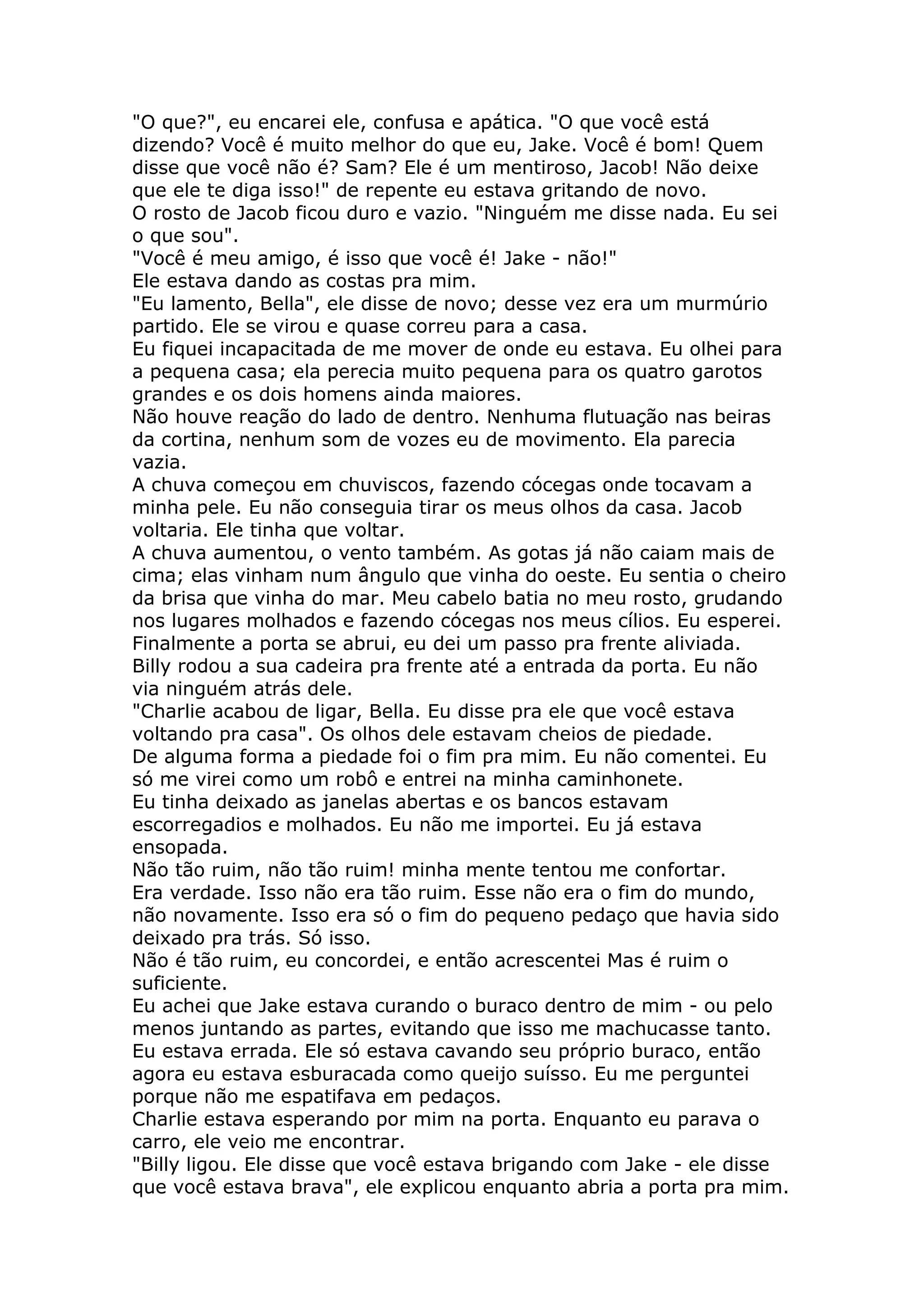 "O que?", eu encarei ele, confusa e apática. "O que você está
dizendo? Você é muito melhor do que eu, Jake. Você é bom! Quem
disse que você não é? Sam? Ele é um mentiroso, Jacob! Não deixe
que ele te diga isso!" de repente eu estava gritando de novo.
O rosto de Jacob ficou duro e vazio. "Ninguém me disse nada. Eu sei
o que sou".
"Você é meu amigo, é isso que você é! Jake - não!"
Ele estava dando as costas pra mim.
"Eu lamento, Bella", ele disse de novo; desse vez era um murmúrio
partido. Ele se virou e quase correu para a casa.
Eu fiquei incapacitada de me mover de onde eu estava. Eu olhei para
a pequena casa; ela perecia muito pequena para os quatro garotos
grandes e os dois homens ainda maiores.
Não houve reação do lado de dentro. Nenhuma flutuação nas beiras
da cortina, nenhum som de vozes eu de movimento. Ela parecia
vazia.
A chuva começou em chuviscos, fazendo cócegas onde tocavam a
minha pele. Eu não conseguia tirar os meus olhos da casa. Jacob
voltaria. Ele tinha que voltar.
A chuva aumentou, o vento também. As gotas já não caiam mais de
cima; elas vinham num ângulo que vinha do oeste. Eu sentia o cheiro
da brisa que vinha do mar. Meu cabelo batia no meu rosto, grudando
nos lugares molhados e fazendo cócegas nos meus cílios. Eu esperei.
Finalmente a porta se abrui, eu dei um passo pra frente aliviada.
Billy rodou a sua cadeira pra frente até a entrada da porta. Eu não
via ninguém atrás dele.
"Charlie acabou de ligar, Bella. Eu disse pra ele que você estava
voltando pra casa". Os olhos dele estavam cheios de piedade.
De alguma forma a piedade foi o fim pra mim. Eu não comentei. Eu
só me virei como um robô e entrei na minha caminhonete.
Eu tinha deixado as janelas abertas e os bancos estavam
escorregadios e molhados. Eu não me importei. Eu já estava
ensopada.
Não tão ruim, não tão ruim! minha mente tentou me confortar.
Era verdade. Isso não era tão ruim. Esse não era o fim do mundo,
não novamente. Isso era só o fim do pequeno pedaço que havia sido
deixado pra trás. Só isso.
Não é tão ruim, eu concordei, e então acrescentei Mas é ruim o
suficiente.
Eu achei que Jake estava curando o buraco dentro de mim - ou pelo
menos juntando as partes, evitando que isso me machucasse tanto.
Eu estava errada. Ele só estava cavando seu próprio buraco, então
agora eu estava esburacada como queijo suísso. Eu me perguntei
porque não me espatifava em pedaços.
Charlie estava esperando por mim na porta. Enquanto eu parava o
carro, ele veio me encontrar.
"Billy ligou. Ele disse que você estava brigando com Jake - ele disse
que você estava brava", ele explicou enquanto abria a porta pra mim.
 