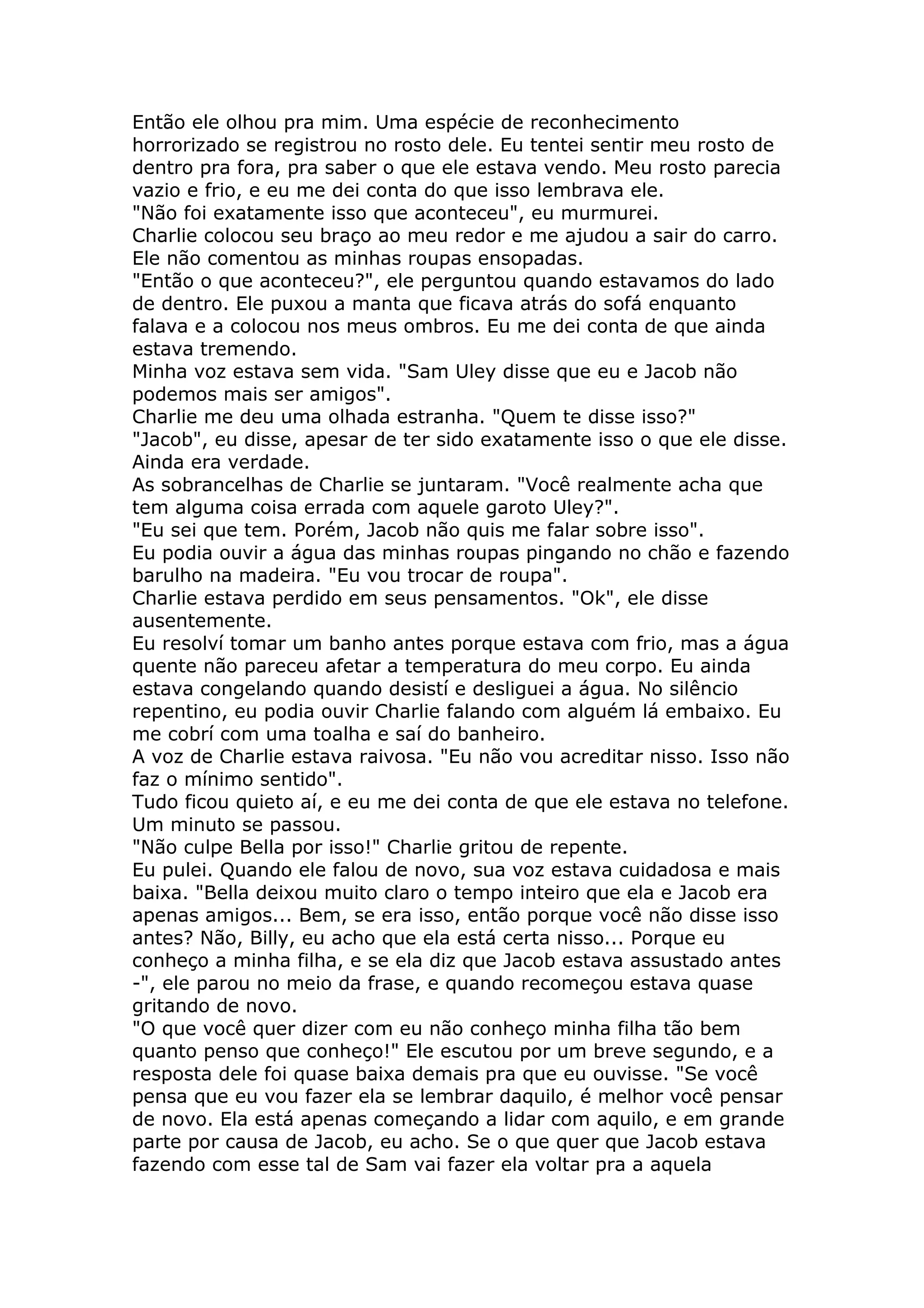 Então ele olhou pra mim. Uma espécie de reconhecimento
horrorizado se registrou no rosto dele. Eu tentei sentir meu rosto de
dentro pra fora, pra saber o que ele estava vendo. Meu rosto parecia
vazio e frio, e eu me dei conta do que isso lembrava ele.
"Não foi exatamente isso que aconteceu", eu murmurei.
Charlie colocou seu braço ao meu redor e me ajudou a sair do carro.
Ele não comentou as minhas roupas ensopadas.
"Então o que aconteceu?", ele perguntou quando estavamos do lado
de dentro. Ele puxou a manta que ficava atrás do sofá enquanto
falava e a colocou nos meus ombros. Eu me dei conta de que ainda
estava tremendo.
Minha voz estava sem vida. "Sam Uley disse que eu e Jacob não
podemos mais ser amigos".
Charlie me deu uma olhada estranha. "Quem te disse isso?"
"Jacob", eu disse, apesar de ter sido exatamente isso o que ele disse.
Ainda era verdade.
As sobrancelhas de Charlie se juntaram. "Você realmente acha que
tem alguma coisa errada com aquele garoto Uley?".
"Eu sei que tem. Porém, Jacob não quis me falar sobre isso".
Eu podia ouvir a água das minhas roupas pingando no chão e fazendo
barulho na madeira. "Eu vou trocar de roupa".
Charlie estava perdido em seus pensamentos. "Ok", ele disse
ausentemente.
Eu resolví tomar um banho antes porque estava com frio, mas a água
quente não pareceu afetar a temperatura do meu corpo. Eu ainda
estava congelando quando desistí e desliguei a água. No silêncio
repentino, eu podia ouvir Charlie falando com alguém lá embaixo. Eu
me cobrí com uma toalha e saí do banheiro.
A voz de Charlie estava raivosa. "Eu não vou acreditar nisso. Isso não
faz o mínimo sentido".
Tudo ficou quieto aí, e eu me dei conta de que ele estava no telefone.
Um minuto se passou.
"Não culpe Bella por isso!" Charlie gritou de repente.
Eu pulei. Quando ele falou de novo, sua voz estava cuidadosa e mais
baixa. "Bella deixou muito claro o tempo inteiro que ela e Jacob era
apenas amigos... Bem, se era isso, então porque você não disse isso
antes? Não, Billy, eu acho que ela está certa nisso... Porque eu
conheço a minha filha, e se ela diz que Jacob estava assustado antes
-", ele parou no meio da frase, e quando recomeçou estava quase
gritando de novo.
"O que você quer dizer com eu não conheço minha filha tão bem
quanto penso que conheço!" Ele escutou por um breve segundo, e a
resposta dele foi quase baixa demais pra que eu ouvisse. "Se você
pensa que eu vou fazer ela se lembrar daquilo, é melhor você pensar
de novo. Ela está apenas começando a lidar com aquilo, e em grande
parte por causa de Jacob, eu acho. Se o que quer que Jacob estava
fazendo com esse tal de Sam vai fazer ela voltar pra a aquela
 