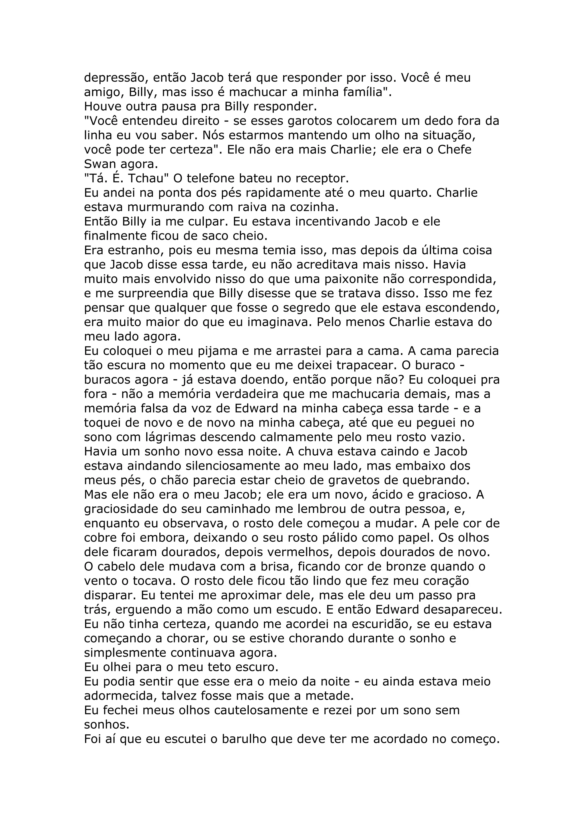 depressão, então Jacob terá que responder por isso. Você é meu
amigo, Billy, mas isso é machucar a minha família".
Houve outra pausa pra Billy responder.
"Você entendeu direito - se esses garotos colocarem um dedo fora da
linha eu vou saber. Nós estarmos mantendo um olho na situação,
você pode ter certeza". Ele não era mais Charlie; ele era o Chefe
Swan agora.
"Tá. É. Tchau" O telefone bateu no receptor.
Eu andei na ponta dos pés rapidamente até o meu quarto. Charlie
estava murmurando com raiva na cozinha.
Então Billy ia me culpar. Eu estava incentivando Jacob e ele
finalmente ficou de saco cheio.
Era estranho, pois eu mesma temia isso, mas depois da última coisa
que Jacob disse essa tarde, eu não acreditava mais nisso. Havia
muito mais envolvido nisso do que uma paixonite não correspondida,
e me surpreendia que Billy disesse que se tratava disso. Isso me fez
pensar que qualquer que fosse o segredo que ele estava escondendo,
era muito maior do que eu imaginava. Pelo menos Charlie estava do
meu lado agora.
Eu coloquei o meu pijama e me arrastei para a cama. A cama parecia
tão escura no momento que eu me deixei trapacear. O buraco -
buracos agora - já estava doendo, então porque não? Eu coloquei pra
fora - não a memória verdadeira que me machucaria demais, mas a
memória falsa da voz de Edward na minha cabeça essa tarde - e a
toquei de novo e de novo na minha cabeça, até que eu peguei no
sono com lágrimas descendo calmamente pelo meu rosto vazio.
Havia um sonho novo essa noite. A chuva estava caindo e Jacob
estava aindando silenciosamente ao meu lado, mas embaixo dos
meus pés, o chão parecia estar cheio de gravetos de quebrando.
Mas ele não era o meu Jacob; ele era um novo, ácido e gracioso. A
graciosidade do seu caminhado me lembrou de outra pessoa, e,
enquanto eu observava, o rosto dele começou a mudar. A pele cor de
cobre foi embora, deixando o seu rosto pálido como papel. Os olhos
dele ficaram dourados, depois vermelhos, depois dourados de novo.
O cabelo dele mudava com a brisa, ficando cor de bronze quando o
vento o tocava. O rosto dele ficou tão lindo que fez meu coração
disparar. Eu tentei me aproximar dele, mas ele deu um passo pra
trás, erguendo a mão como um escudo. E então Edward desapareceu.
Eu não tinha certeza, quando me acordei na escuridão, se eu estava
começando a chorar, ou se estive chorando durante o sonho e
simplesmente continuava agora.
Eu olhei para o meu teto escuro.
Eu podia sentir que esse era o meio da noite - eu ainda estava meio
adormecida, talvez fosse mais que a metade.
Eu fechei meus olhos cautelosamente e rezei por um sono sem
sonhos.
Foi aí que eu escutei o barulho que deve ter me acordado no começo.
 