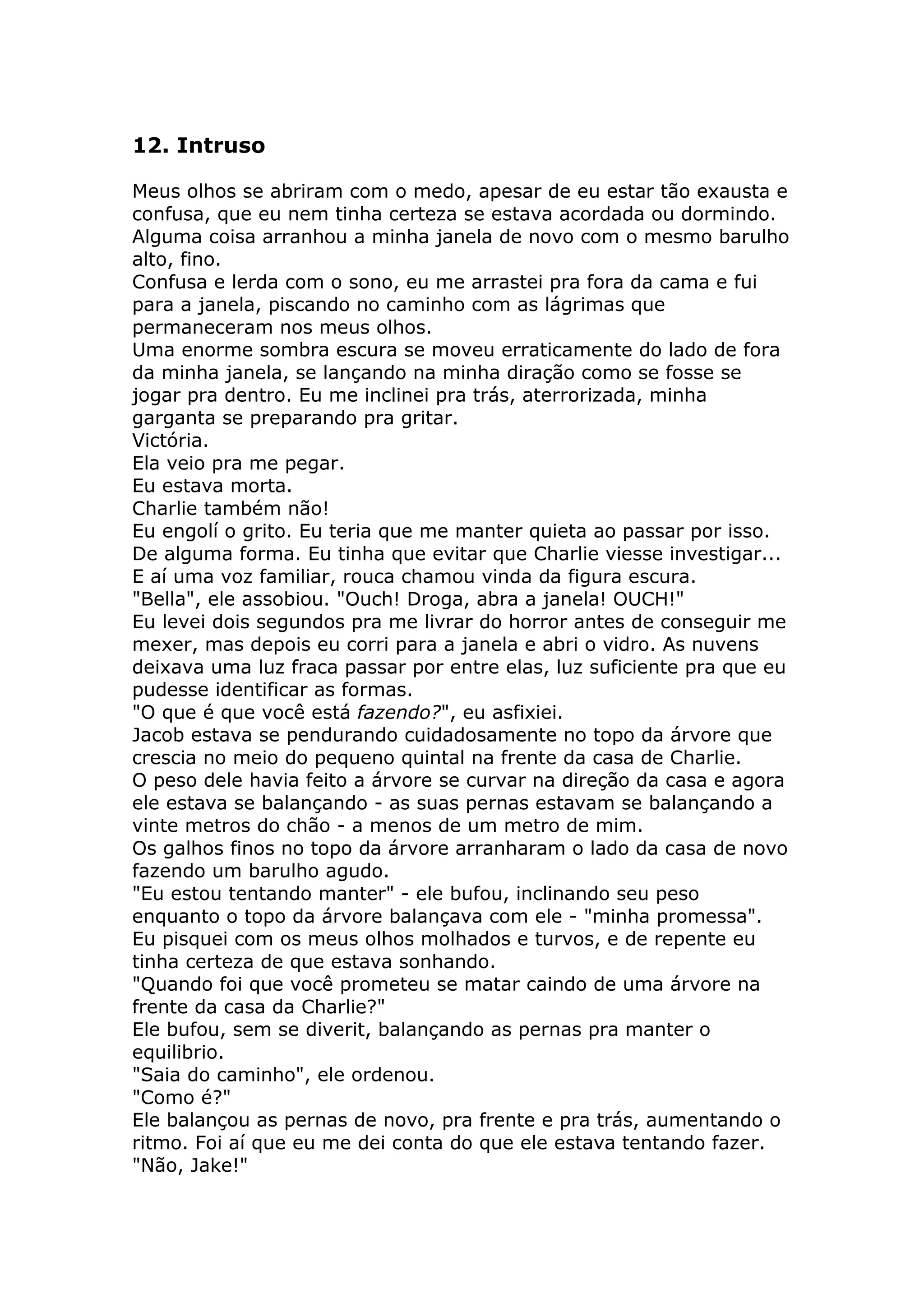 12. Intruso

Meus olhos se abriram com o medo, apesar de eu estar tão exausta e
confusa, que eu nem tinha certeza se estava acordada ou dormindo.
Alguma coisa arranhou a minha janela de novo com o mesmo barulho
alto, fino.
Confusa e lerda com o sono, eu me arrastei pra fora da cama e fui
para a janela, piscando no caminho com as lágrimas que
permaneceram nos meus olhos.
Uma enorme sombra escura se moveu erraticamente do lado de fora
da minha janela, se lançando na minha diração como se fosse se
jogar pra dentro. Eu me inclinei pra trás, aterrorizada, minha
garganta se preparando pra gritar.
Victória.
Ela veio pra me pegar.
Eu estava morta.
Charlie também não!
Eu engolí o grito. Eu teria que me manter quieta ao passar por isso.
De alguma forma. Eu tinha que evitar que Charlie viesse investigar...
E aí uma voz familiar, rouca chamou vinda da figura escura.
"Bella", ele assobiou. "Ouch! Droga, abra a janela! OUCH!"
Eu levei dois segundos pra me livrar do horror antes de conseguir me
mexer, mas depois eu corri para a janela e abri o vidro. As nuvens
deixava uma luz fraca passar por entre elas, luz suficiente pra que eu
pudesse identificar as formas.
"O que é que você está fazendo?", eu asfixiei.
Jacob estava se pendurando cuidadosamente no topo da árvore que
crescia no meio do pequeno quintal na frente da casa de Charlie.
O peso dele havia feito a árvore se curvar na direção da casa e agora
ele estava se balançando - as suas pernas estavam se balançando a
vinte metros do chão - a menos de um metro de mim.
Os galhos finos no topo da árvore arranharam o lado da casa de novo
fazendo um barulho agudo.
"Eu estou tentando manter" - ele bufou, inclinando seu peso
enquanto o topo da árvore balançava com ele - "minha promessa".
Eu pisquei com os meus olhos molhados e turvos, e de repente eu
tinha certeza de que estava sonhando.
"Quando foi que você prometeu se matar caindo de uma árvore na
frente da casa da Charlie?"
Ele bufou, sem se diverit, balançando as pernas pra manter o
equilibrio.
"Saia do caminho", ele ordenou.
"Como é?"
Ele balançou as pernas de novo, pra frente e pra trás, aumentando o
ritmo. Foi aí que eu me dei conta do que ele estava tentando fazer.
"Não, Jake!"
 