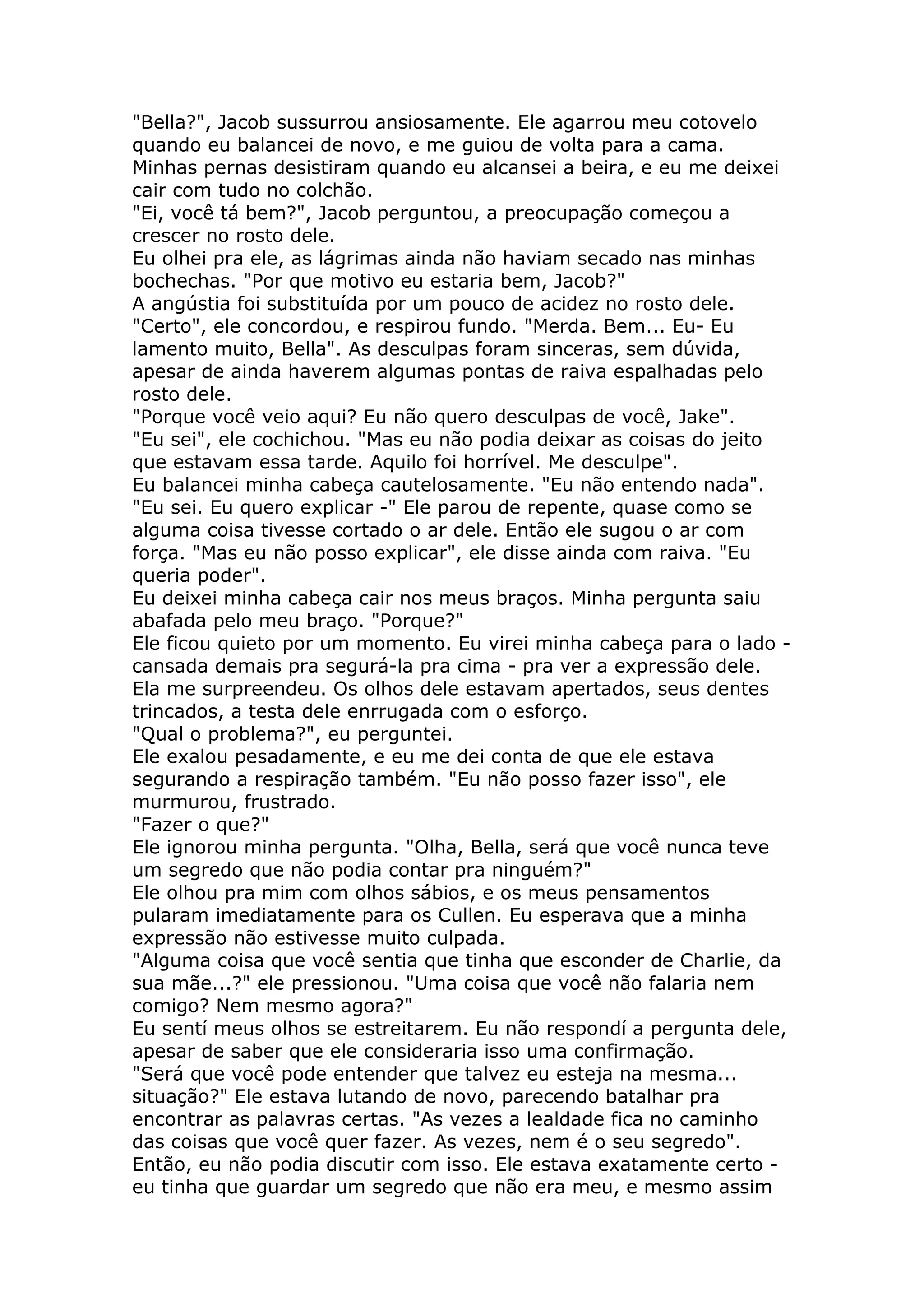 "Bella?", Jacob sussurrou ansiosamente. Ele agarrou meu cotovelo
quando eu balancei de novo, e me guiou de volta para a cama.
Minhas pernas desistiram quando eu alcansei a beira, e eu me deixei
cair com tudo no colchão.
"Ei, você tá bem?", Jacob perguntou, a preocupação começou a
crescer no rosto dele.
Eu olhei pra ele, as lágrimas ainda não haviam secado nas minhas
bochechas. "Por que motivo eu estaria bem, Jacob?"
A angústia foi substituída por um pouco de acidez no rosto dele.
"Certo", ele concordou, e respirou fundo. "Merda. Bem... Eu- Eu
lamento muito, Bella". As desculpas foram sinceras, sem dúvida,
apesar de ainda haverem algumas pontas de raiva espalhadas pelo
rosto dele.
"Porque você veio aqui? Eu não quero desculpas de você, Jake".
"Eu sei", ele cochichou. "Mas eu não podia deixar as coisas do jeito
que estavam essa tarde. Aquilo foi horrível. Me desculpe".
Eu balancei minha cabeça cautelosamente. "Eu não entendo nada".
"Eu sei. Eu quero explicar -" Ele parou de repente, quase como se
alguma coisa tivesse cortado o ar dele. Então ele sugou o ar com
força. "Mas eu não posso explicar", ele disse ainda com raiva. "Eu
queria poder".
Eu deixei minha cabeça cair nos meus braços. Minha pergunta saiu
abafada pelo meu braço. "Porque?"
Ele ficou quieto por um momento. Eu virei minha cabeça para o lado -
cansada demais pra segurá-la pra cima - pra ver a expressão dele.
Ela me surpreendeu. Os olhos dele estavam apertados, seus dentes
trincados, a testa dele enrrugada com o esforço.
"Qual o problema?", eu perguntei.
Ele exalou pesadamente, e eu me dei conta de que ele estava
segurando a respiração também. "Eu não posso fazer isso", ele
murmurou, frustrado.
"Fazer o que?"
Ele ignorou minha pergunta. "Olha, Bella, será que você nunca teve
um segredo que não podia contar pra ninguém?"
Ele olhou pra mim com olhos sábios, e os meus pensamentos
pularam imediatamente para os Cullen. Eu esperava que a minha
expressão não estivesse muito culpada.
"Alguma coisa que você sentia que tinha que esconder de Charlie, da
sua mãe...?" ele pressionou. "Uma coisa que você não falaria nem
comigo? Nem mesmo agora?"
Eu sentí meus olhos se estreitarem. Eu não respondí a pergunta dele,
apesar de saber que ele consideraria isso uma confirmação.
"Será que você pode entender que talvez eu esteja na mesma...
situação?" Ele estava lutando de novo, parecendo batalhar pra
encontrar as palavras certas. "As vezes a lealdade fica no caminho
das coisas que você quer fazer. As vezes, nem é o seu segredo".
Então, eu não podia discutir com isso. Ele estava exatamente certo -
eu tinha que guardar um segredo que não era meu, e mesmo assim
 