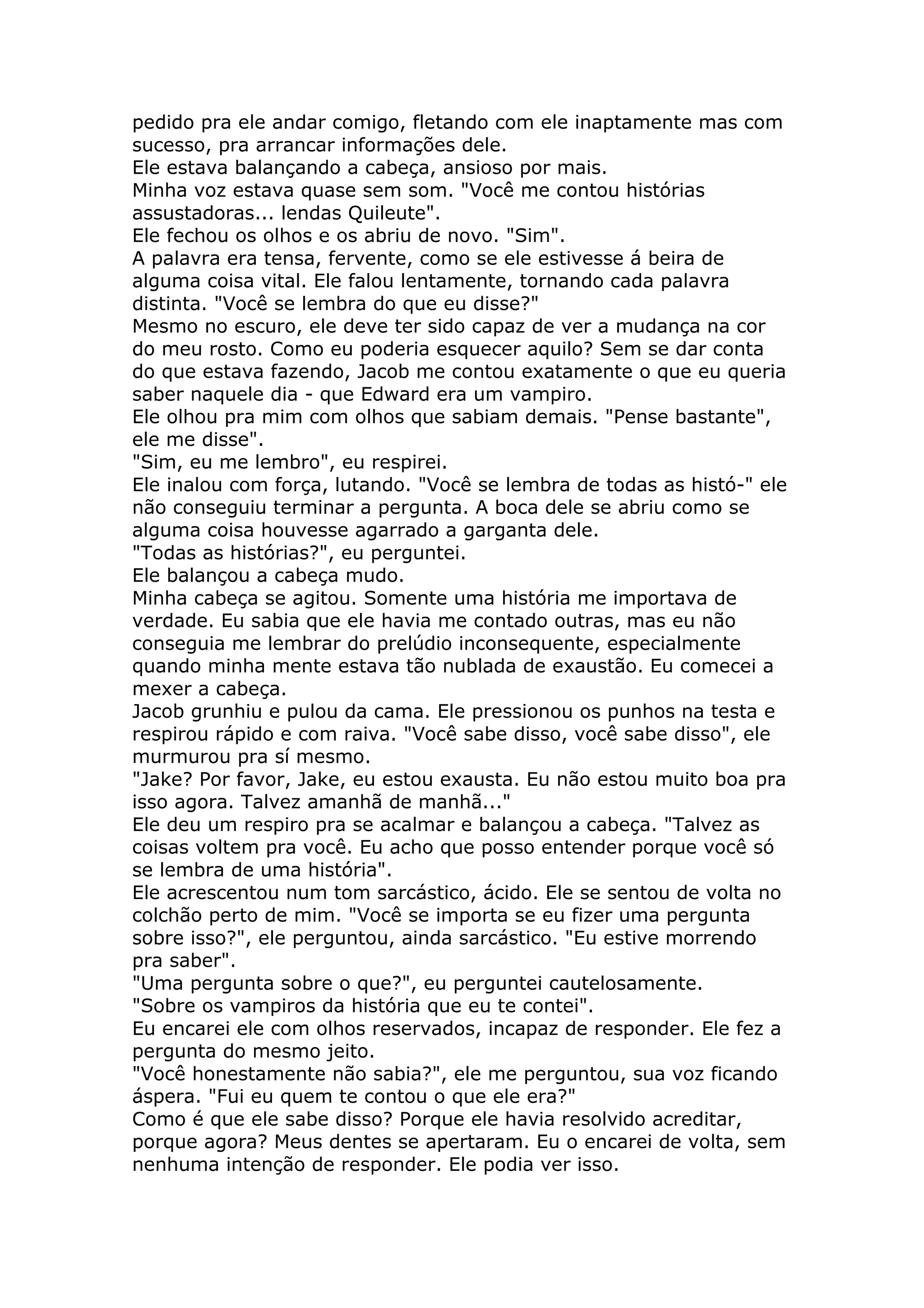 pedido pra ele andar comigo, fletando com ele inaptamente mas com
sucesso, pra arrancar informações dele.
Ele estava balançando a cabeça, ansioso por mais.
Minha voz estava quase sem som. "Você me contou histórias
assustadoras... lendas Quileute".
Ele fechou os olhos e os abriu de novo. "Sim".
A palavra era tensa, fervente, como se ele estivesse á beira de
alguma coisa vital. Ele falou lentamente, tornando cada palavra
distinta. "Você se lembra do que eu disse?"
Mesmo no escuro, ele deve ter sido capaz de ver a mudança na cor
do meu rosto. Como eu poderia esquecer aquilo? Sem se dar conta
do que estava fazendo, Jacob me contou exatamente o que eu queria
saber naquele dia - que Edward era um vampiro.
Ele olhou pra mim com olhos que sabiam demais. "Pense bastante",
ele me disse".
"Sim, eu me lembro", eu respirei.
Ele inalou com força, lutando. "Você se lembra de todas as histó-" ele
não conseguiu terminar a pergunta. A boca dele se abriu como se
alguma coisa houvesse agarrado a garganta dele.
"Todas as histórias?", eu perguntei.
Ele balançou a cabeça mudo.
Minha cabeça se agitou. Somente uma história me importava de
verdade. Eu sabia que ele havia me contado outras, mas eu não
conseguia me lembrar do prelúdio inconsequente, especialmente
quando minha mente estava tão nublada de exaustão. Eu comecei a
mexer a cabeça.
Jacob grunhiu e pulou da cama. Ele pressionou os punhos na testa e
respirou rápido e com raiva. "Você sabe disso, você sabe disso", ele
murmurou pra sí mesmo.
"Jake? Por favor, Jake, eu estou exausta. Eu não estou muito boa pra
isso agora. Talvez amanhã de manhã..."
Ele deu um respiro pra se acalmar e balançou a cabeça. "Talvez as
coisas voltem pra você. Eu acho que posso entender porque você só
se lembra de uma história".
Ele acrescentou num tom sarcástico, ácido. Ele se sentou de volta no
colchão perto de mim. "Você se importa se eu fizer uma pergunta
sobre isso?", ele perguntou, ainda sarcástico. "Eu estive morrendo
pra saber".
"Uma pergunta sobre o que?", eu perguntei cautelosamente.
"Sobre os vampiros da história que eu te contei".
Eu encarei ele com olhos reservados, incapaz de responder. Ele fez a
pergunta do mesmo jeito.
"Você honestamente não sabia?", ele me perguntou, sua voz ficando
áspera. "Fui eu quem te contou o que ele era?"
Como é que ele sabe disso? Porque ele havia resolvido acreditar,
porque agora? Meus dentes se apertaram. Eu o encarei de volta, sem
nenhuma intenção de responder. Ele podia ver isso.
 