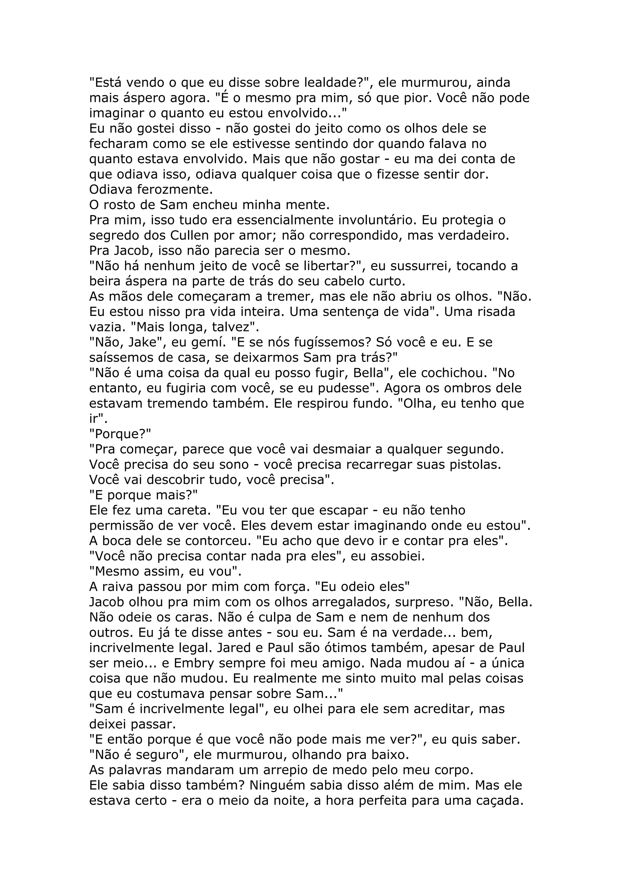 "Está vendo o que eu disse sobre lealdade?", ele murmurou, ainda
mais áspero agora. "É o mesmo pra mim, só que pior. Você não pode
imaginar o quanto eu estou envolvido..."
Eu não gostei disso - não gostei do jeito como os olhos dele se
fecharam como se ele estivesse sentindo dor quando falava no
quanto estava envolvido. Mais que não gostar - eu ma dei conta de
que odiava isso, odiava qualquer coisa que o fizesse sentir dor.
Odiava ferozmente.
O rosto de Sam encheu minha mente.
Pra mim, isso tudo era essencialmente involuntário. Eu protegia o
segredo dos Cullen por amor; não correspondido, mas verdadeiro.
Pra Jacob, isso não parecia ser o mesmo.
"Não há nenhum jeito de você se libertar?", eu sussurrei, tocando a
beira áspera na parte de trás do seu cabelo curto.
As mãos dele começaram a tremer, mas ele não abriu os olhos. "Não.
Eu estou nisso pra vida inteira. Uma sentença de vida". Uma risada
vazia. "Mais longa, talvez".
"Não, Jake", eu gemí. "E se nós fugíssemos? Só você e eu. E se
saíssemos de casa, se deixarmos Sam pra trás?"
"Não é uma coisa da qual eu posso fugir, Bella", ele cochichou. "No
entanto, eu fugiria com você, se eu pudesse". Agora os ombros dele
estavam tremendo também. Ele respirou fundo. "Olha, eu tenho que
ir".
"Porque?"
"Pra começar, parece que você vai desmaiar a qualquer segundo.
Você precisa do seu sono - você precisa recarregar suas pistolas.
Você vai descobrir tudo, você precisa".
"E porque mais?"
Ele fez uma careta. "Eu vou ter que escapar - eu não tenho
permissão de ver você. Eles devem estar imaginando onde eu estou".
A boca dele se contorceu. "Eu acho que devo ir e contar pra eles".
"Você não precisa contar nada pra eles", eu assobiei.
"Mesmo assim, eu vou".
A raiva passou por mim com força. "Eu odeio eles"
Jacob olhou pra mim com os olhos arregalados, surpreso. "Não, Bella.
Não odeie os caras. Não é culpa de Sam e nem de nenhum dos
outros. Eu já te disse antes - sou eu. Sam é na verdade... bem,
incrivelmente legal. Jared e Paul são ótimos também, apesar de Paul
ser meio... e Embry sempre foi meu amigo. Nada mudou aí - a única
coisa que não mudou. Eu realmente me sinto muito mal pelas coisas
que eu costumava pensar sobre Sam..."
"Sam é incrivelmente legal", eu olhei para ele sem acreditar, mas
deixei passar.
"E então porque é que você não pode mais me ver?", eu quis saber.
"Não é seguro", ele murmurou, olhando pra baixo.
As palavras mandaram um arrepio de medo pelo meu corpo.
Ele sabia disso também? Ninguém sabia disso além de mim. Mas ele
estava certo - era o meio da noite, a hora perfeita para uma caçada.
 