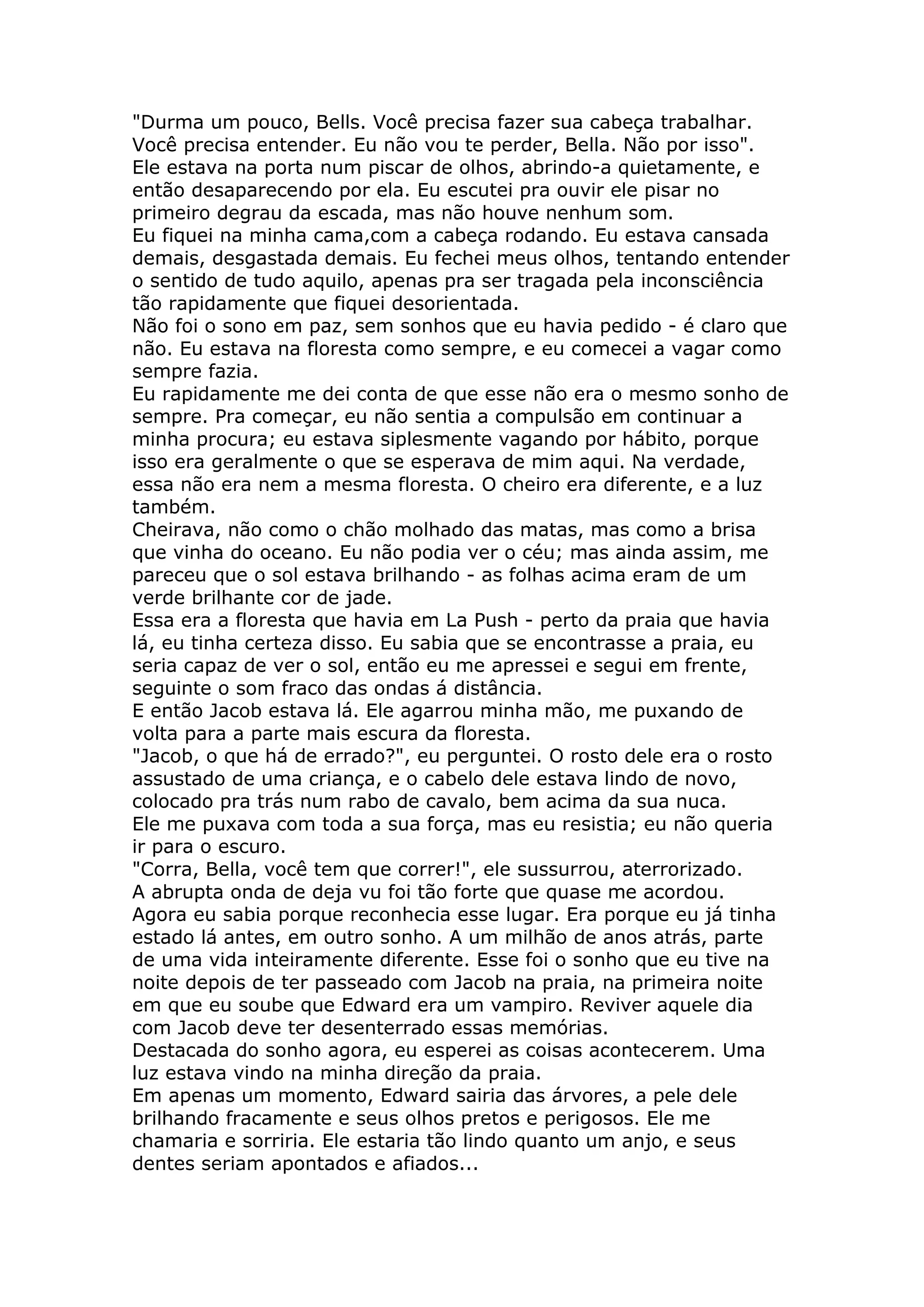 "Durma um pouco, Bells. Você precisa fazer sua cabeça trabalhar.
Você precisa entender. Eu não vou te perder, Bella. Não por isso".
Ele estava na porta num piscar de olhos, abrindo-a quietamente, e
então desaparecendo por ela. Eu escutei pra ouvir ele pisar no
primeiro degrau da escada, mas não houve nenhum som.
Eu fiquei na minha cama,com a cabeça rodando. Eu estava cansada
demais, desgastada demais. Eu fechei meus olhos, tentando entender
o sentido de tudo aquilo, apenas pra ser tragada pela inconsciência
tão rapidamente que fiquei desorientada.
Não foi o sono em paz, sem sonhos que eu havia pedido - é claro que
não. Eu estava na floresta como sempre, e eu comecei a vagar como
sempre fazia.
Eu rapidamente me dei conta de que esse não era o mesmo sonho de
sempre. Pra começar, eu não sentia a compulsão em continuar a
minha procura; eu estava siplesmente vagando por hábito, porque
isso era geralmente o que se esperava de mim aqui. Na verdade,
essa não era nem a mesma floresta. O cheiro era diferente, e a luz
também.
Cheirava, não como o chão molhado das matas, mas como a brisa
que vinha do oceano. Eu não podia ver o céu; mas ainda assim, me
pareceu que o sol estava brilhando - as folhas acima eram de um
verde brilhante cor de jade.
Essa era a floresta que havia em La Push - perto da praia que havia
lá, eu tinha certeza disso. Eu sabia que se encontrasse a praia, eu
seria capaz de ver o sol, então eu me apressei e segui em frente,
seguinte o som fraco das ondas á distância.
E então Jacob estava lá. Ele agarrou minha mão, me puxando de
volta para a parte mais escura da floresta.
"Jacob, o que há de errado?", eu perguntei. O rosto dele era o rosto
assustado de uma criança, e o cabelo dele estava lindo de novo,
colocado pra trás num rabo de cavalo, bem acima da sua nuca.
Ele me puxava com toda a sua força, mas eu resistia; eu não queria
ir para o escuro.
"Corra, Bella, você tem que correr!", ele sussurrou, aterrorizado.
A abrupta onda de deja vu foi tão forte que quase me acordou.
Agora eu sabia porque reconhecia esse lugar. Era porque eu já tinha
estado lá antes, em outro sonho. A um milhão de anos atrás, parte
de uma vida inteiramente diferente. Esse foi o sonho que eu tive na
noite depois de ter passeado com Jacob na praia, na primeira noite
em que eu soube que Edward era um vampiro. Reviver aquele dia
com Jacob deve ter desenterrado essas memórias.
Destacada do sonho agora, eu esperei as coisas acontecerem. Uma
luz estava vindo na minha direção da praia.
Em apenas um momento, Edward sairia das árvores, a pele dele
brilhando fracamente e seus olhos pretos e perigosos. Ele me
chamaria e sorriria. Ele estaria tão lindo quanto um anjo, e seus
dentes seriam apontados e afiados...
 