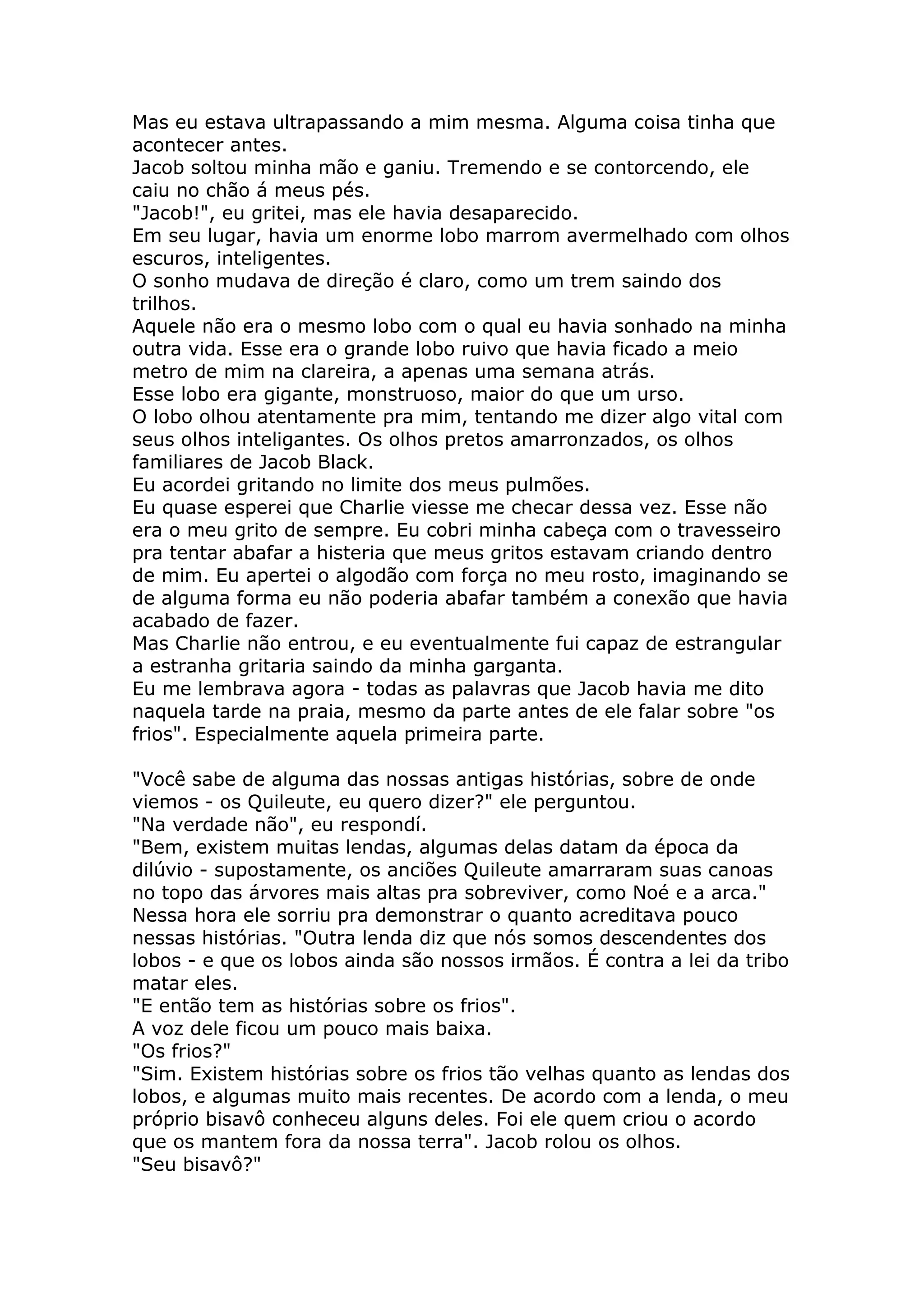 Mas eu estava ultrapassando a mim mesma. Alguma coisa tinha que
acontecer antes.
Jacob soltou minha mão e ganiu. Tremendo e se contorcendo, ele
caiu no chão á meus pés.
"Jacob!", eu gritei, mas ele havia desaparecido.
Em seu lugar, havia um enorme lobo marrom avermelhado com olhos
escuros, inteligentes.
O sonho mudava de direção é claro, como um trem saindo dos
trilhos.
Aquele não era o mesmo lobo com o qual eu havia sonhado na minha
outra vida. Esse era o grande lobo ruivo que havia ficado a meio
metro de mim na clareira, a apenas uma semana atrás.
Esse lobo era gigante, monstruoso, maior do que um urso.
O lobo olhou atentamente pra mim, tentando me dizer algo vital com
seus olhos inteligantes. Os olhos pretos amarronzados, os olhos
familiares de Jacob Black.
Eu acordei gritando no limite dos meus pulmões.
Eu quase esperei que Charlie viesse me checar dessa vez. Esse não
era o meu grito de sempre. Eu cobri minha cabeça com o travesseiro
pra tentar abafar a histeria que meus gritos estavam criando dentro
de mim. Eu apertei o algodão com força no meu rosto, imaginando se
de alguma forma eu não poderia abafar também a conexão que havia
acabado de fazer.
Mas Charlie não entrou, e eu eventualmente fui capaz de estrangular
a estranha gritaria saindo da minha garganta.
Eu me lembrava agora - todas as palavras que Jacob havia me dito
naquela tarde na praia, mesmo da parte antes de ele falar sobre "os
frios". Especialmente aquela primeira parte.

"Você sabe de alguma das nossas antigas histórias, sobre de onde
viemos - os Quileute, eu quero dizer?" ele perguntou.
"Na verdade não", eu respondí.
"Bem, existem muitas lendas, algumas delas datam da época da
dilúvio - supostamente, os anciões Quileute amarraram suas canoas
no topo das árvores mais altas pra sobreviver, como Noé e a arca."
Nessa hora ele sorriu pra demonstrar o quanto acreditava pouco
nessas histórias. "Outra lenda diz que nós somos descendentes dos
lobos - e que os lobos ainda são nossos irmãos. É contra a lei da tribo
matar eles.
"E então tem as histórias sobre os frios".
A voz dele ficou um pouco mais baixa.
"Os frios?"
"Sim. Existem histórias sobre os frios tão velhas quanto as lendas dos
lobos, e algumas muito mais recentes. De acordo com a lenda, o meu
próprio bisavô conheceu alguns deles. Foi ele quem criou o acordo
que os mantem fora da nossa terra". Jacob rolou os olhos.
"Seu bisavô?"
 