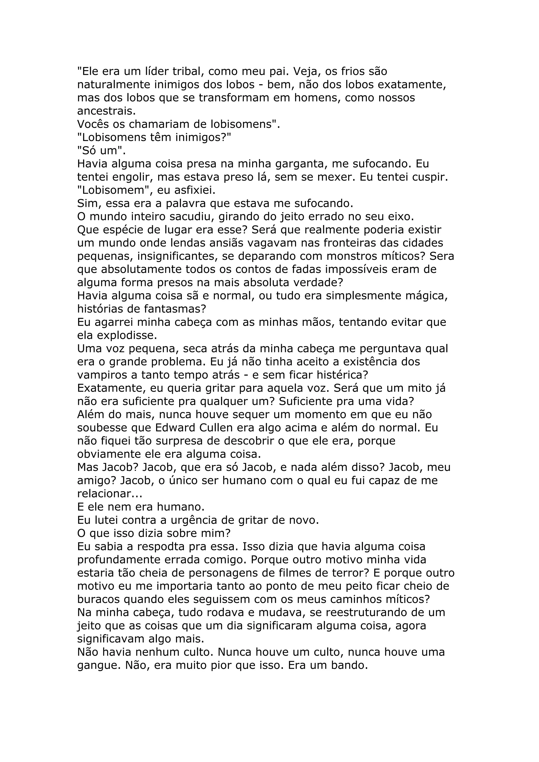 "Ele era um líder tribal, como meu pai. Veja, os frios são
naturalmente inimigos dos lobos - bem, não dos lobos exatamente,
mas dos lobos que se transformam em homens, como nossos
ancestrais.
Vocês os chamariam de lobisomens".
"Lobisomens têm inimigos?"
"Só um".
Havia alguma coisa presa na minha garganta, me sufocando. Eu
tentei engolir, mas estava preso lá, sem se mexer. Eu tentei cuspir.
"Lobisomem", eu asfixiei.
Sim, essa era a palavra que estava me sufocando.
O mundo inteiro sacudiu, girando do jeito errado no seu eixo.
Que espécie de lugar era esse? Será que realmente poderia existir
um mundo onde lendas ansiãs vagavam nas fronteiras das cidades
pequenas, insignificantes, se deparando com monstros míticos? Sera
que absolutamente todos os contos de fadas impossíveis eram de
alguma forma presos na mais absoluta verdade?
Havia alguma coisa sã e normal, ou tudo era simplesmente mágica,
histórias de fantasmas?
Eu agarrei minha cabeça com as minhas mãos, tentando evitar que
ela explodisse.
Uma voz pequena, seca atrás da minha cabeça me perguntava qual
era o grande problema. Eu já não tinha aceito a existência dos
vampiros a tanto tempo atrás - e sem ficar histérica?
Exatamente, eu queria gritar para aquela voz. Será que um mito já
não era suficiente pra qualquer um? Suficiente pra uma vida?
Além do mais, nunca houve sequer um momento em que eu não
soubesse que Edward Cullen era algo acima e além do normal. Eu
não fiquei tão surpresa de descobrir o que ele era, porque
obviamente ele era alguma coisa.
Mas Jacob? Jacob, que era só Jacob, e nada além disso? Jacob, meu
amigo? Jacob, o único ser humano com o qual eu fui capaz de me
relacionar...
E ele nem era humano.
Eu lutei contra a urgência de gritar de novo.
O que isso dizia sobre mim?
Eu sabia a respodta pra essa. Isso dizia que havia alguma coisa
profundamente errada comigo. Porque outro motivo minha vida
estaria tão cheia de personagens de filmes de terror? E porque outro
motivo eu me importaria tanto ao ponto de meu peito ficar cheio de
buracos quando eles seguissem com os meus caminhos míticos?
Na minha cabeça, tudo rodava e mudava, se reestruturando de um
jeito que as coisas que um dia significaram alguma coisa, agora
significavam algo mais.
Não havia nenhum culto. Nunca houve um culto, nunca houve uma
gangue. Não, era muito pior que isso. Era um bando.
 