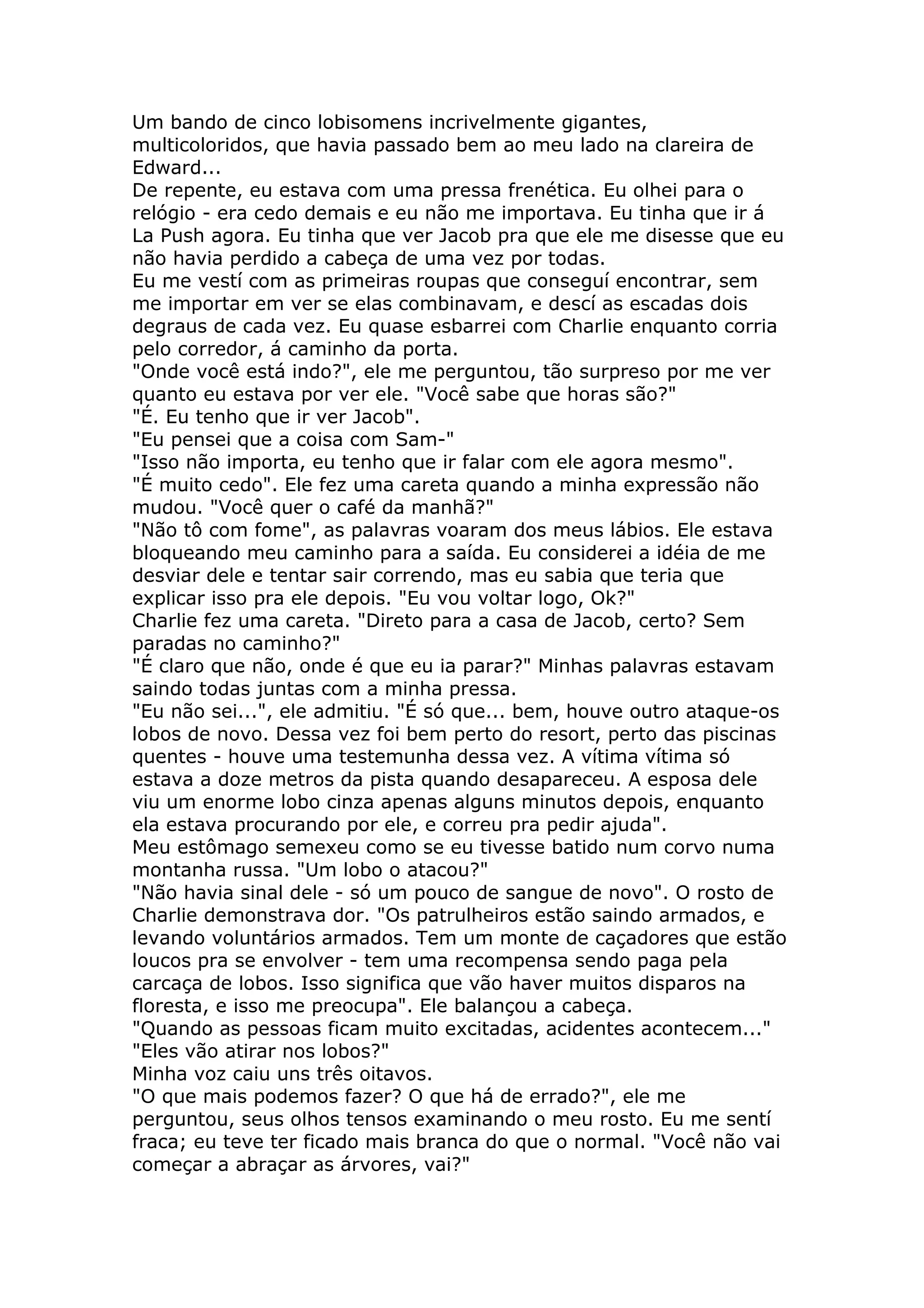Um bando de cinco lobisomens incrivelmente gigantes,
multicoloridos, que havia passado bem ao meu lado na clareira de
Edward...
De repente, eu estava com uma pressa frenética. Eu olhei para o
relógio - era cedo demais e eu não me importava. Eu tinha que ir á
La Push agora. Eu tinha que ver Jacob pra que ele me disesse que eu
não havia perdido a cabeça de uma vez por todas.
Eu me vestí com as primeiras roupas que conseguí encontrar, sem
me importar em ver se elas combinavam, e descí as escadas dois
degraus de cada vez. Eu quase esbarrei com Charlie enquanto corria
pelo corredor, á caminho da porta.
"Onde você está indo?", ele me perguntou, tão surpreso por me ver
quanto eu estava por ver ele. "Você sabe que horas são?"
"É. Eu tenho que ir ver Jacob".
"Eu pensei que a coisa com Sam-"
"Isso não importa, eu tenho que ir falar com ele agora mesmo".
"É muito cedo". Ele fez uma careta quando a minha expressão não
mudou. "Você quer o café da manhã?"
"Não tô com fome", as palavras voaram dos meus lábios. Ele estava
bloqueando meu caminho para a saída. Eu considerei a idéia de me
desviar dele e tentar sair correndo, mas eu sabia que teria que
explicar isso pra ele depois. "Eu vou voltar logo, Ok?"
Charlie fez uma careta. "Direto para a casa de Jacob, certo? Sem
paradas no caminho?"
"É claro que não, onde é que eu ia parar?" Minhas palavras estavam
saindo todas juntas com a minha pressa.
"Eu não sei...", ele admitiu. "É só que... bem, houve outro ataque-os
lobos de novo. Dessa vez foi bem perto do resort, perto das piscinas
quentes - houve uma testemunha dessa vez. A vítima vítima só
estava a doze metros da pista quando desapareceu. A esposa dele
viu um enorme lobo cinza apenas alguns minutos depois, enquanto
ela estava procurando por ele, e correu pra pedir ajuda".
Meu estômago semexeu como se eu tivesse batido num corvo numa
montanha russa. "Um lobo o atacou?"
"Não havia sinal dele - só um pouco de sangue de novo". O rosto de
Charlie demonstrava dor. "Os patrulheiros estão saindo armados, e
levando voluntários armados. Tem um monte de caçadores que estão
loucos pra se envolver - tem uma recompensa sendo paga pela
carcaça de lobos. Isso significa que vão haver muitos disparos na
floresta, e isso me preocupa". Ele balançou a cabeça.
"Quando as pessoas ficam muito excitadas, acidentes acontecem..."
"Eles vão atirar nos lobos?"
Minha voz caiu uns três oitavos.
"O que mais podemos fazer? O que há de errado?", ele me
perguntou, seus olhos tensos examinando o meu rosto. Eu me sentí
fraca; eu teve ter ficado mais branca do que o normal. "Você não vai
começar a abraçar as árvores, vai?"
 