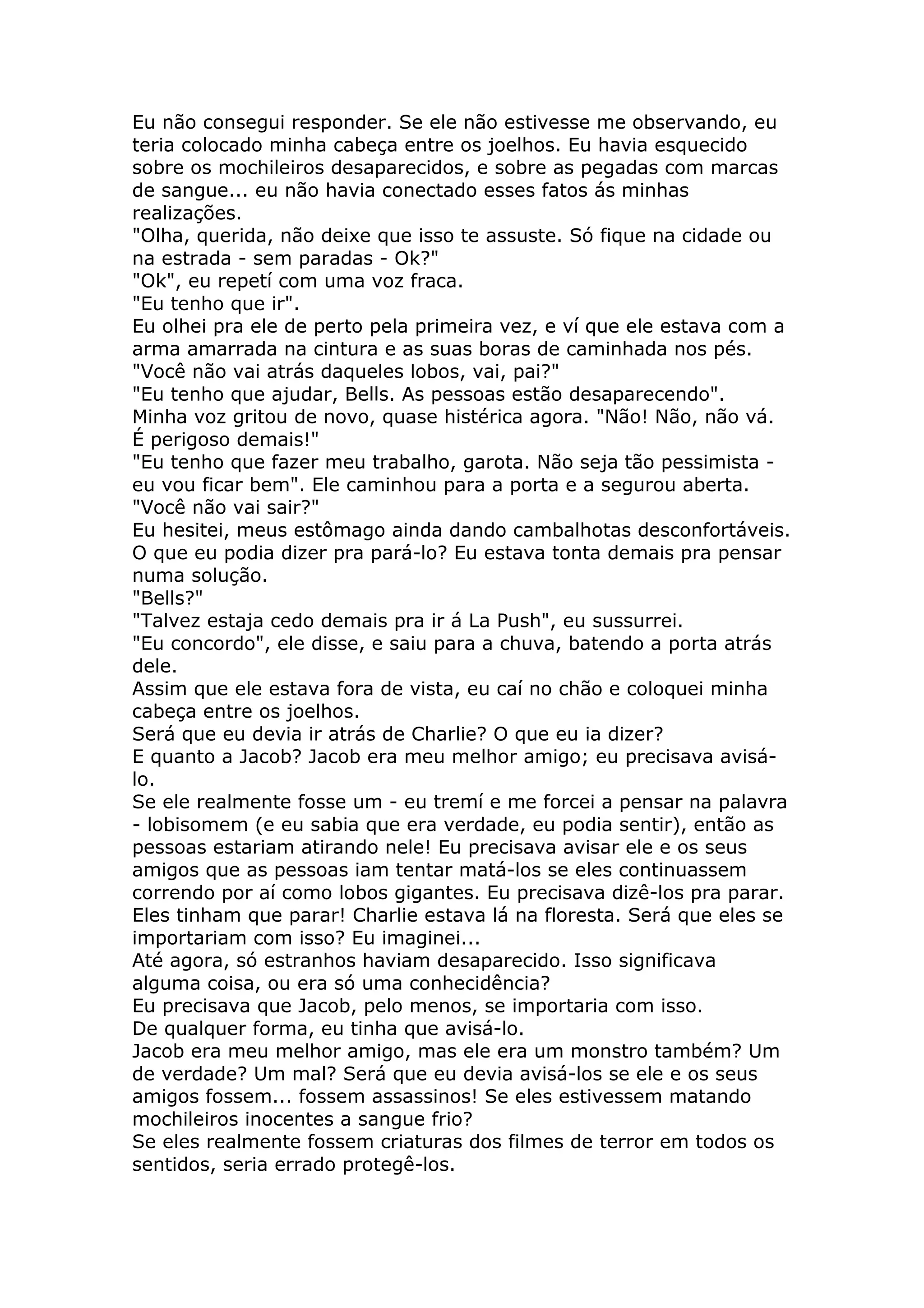 Eu não consegui responder. Se ele não estivesse me observando, eu
teria colocado minha cabeça entre os joelhos. Eu havia esquecido
sobre os mochileiros desaparecidos, e sobre as pegadas com marcas
de sangue... eu não havia conectado esses fatos ás minhas
realizações.
"Olha, querida, não deixe que isso te assuste. Só fique na cidade ou
na estrada - sem paradas - Ok?"
"Ok", eu repetí com uma voz fraca.
"Eu tenho que ir".
Eu olhei pra ele de perto pela primeira vez, e ví que ele estava com a
arma amarrada na cintura e as suas boras de caminhada nos pés.
"Você não vai atrás daqueles lobos, vai, pai?"
"Eu tenho que ajudar, Bells. As pessoas estão desaparecendo".
Minha voz gritou de novo, quase histérica agora. "Não! Não, não vá.
É perigoso demais!"
"Eu tenho que fazer meu trabalho, garota. Não seja tão pessimista -
eu vou ficar bem". Ele caminhou para a porta e a segurou aberta.
"Você não vai sair?"
Eu hesitei, meus estômago ainda dando cambalhotas desconfortáveis.
O que eu podia dizer pra pará-lo? Eu estava tonta demais pra pensar
numa solução.
"Bells?"
"Talvez estaja cedo demais pra ir á La Push", eu sussurrei.
"Eu concordo", ele disse, e saiu para a chuva, batendo a porta atrás
dele.
Assim que ele estava fora de vista, eu caí no chão e coloquei minha
cabeça entre os joelhos.
Será que eu devia ir atrás de Charlie? O que eu ia dizer?
E quanto a Jacob? Jacob era meu melhor amigo; eu precisava avisá-
lo.
Se ele realmente fosse um - eu tremí e me forcei a pensar na palavra
- lobisomem (e eu sabia que era verdade, eu podia sentir), então as
pessoas estariam atirando nele! Eu precisava avisar ele e os seus
amigos que as pessoas iam tentar matá-los se eles continuassem
correndo por aí como lobos gigantes. Eu precisava dizê-los pra parar.
Eles tinham que parar! Charlie estava lá na floresta. Será que eles se
importariam com isso? Eu imaginei...
Até agora, só estranhos haviam desaparecido. Isso significava
alguma coisa, ou era só uma conhecidência?
Eu precisava que Jacob, pelo menos, se importaria com isso.
De qualquer forma, eu tinha que avisá-lo.
Jacob era meu melhor amigo, mas ele era um monstro também? Um
de verdade? Um mal? Será que eu devia avisá-los se ele e os seus
amigos fossem... fossem assassinos! Se eles estivessem matando
mochileiros inocentes a sangue frio?
Se eles realmente fossem criaturas dos filmes de terror em todos os
sentidos, seria errado protegê-los.
 