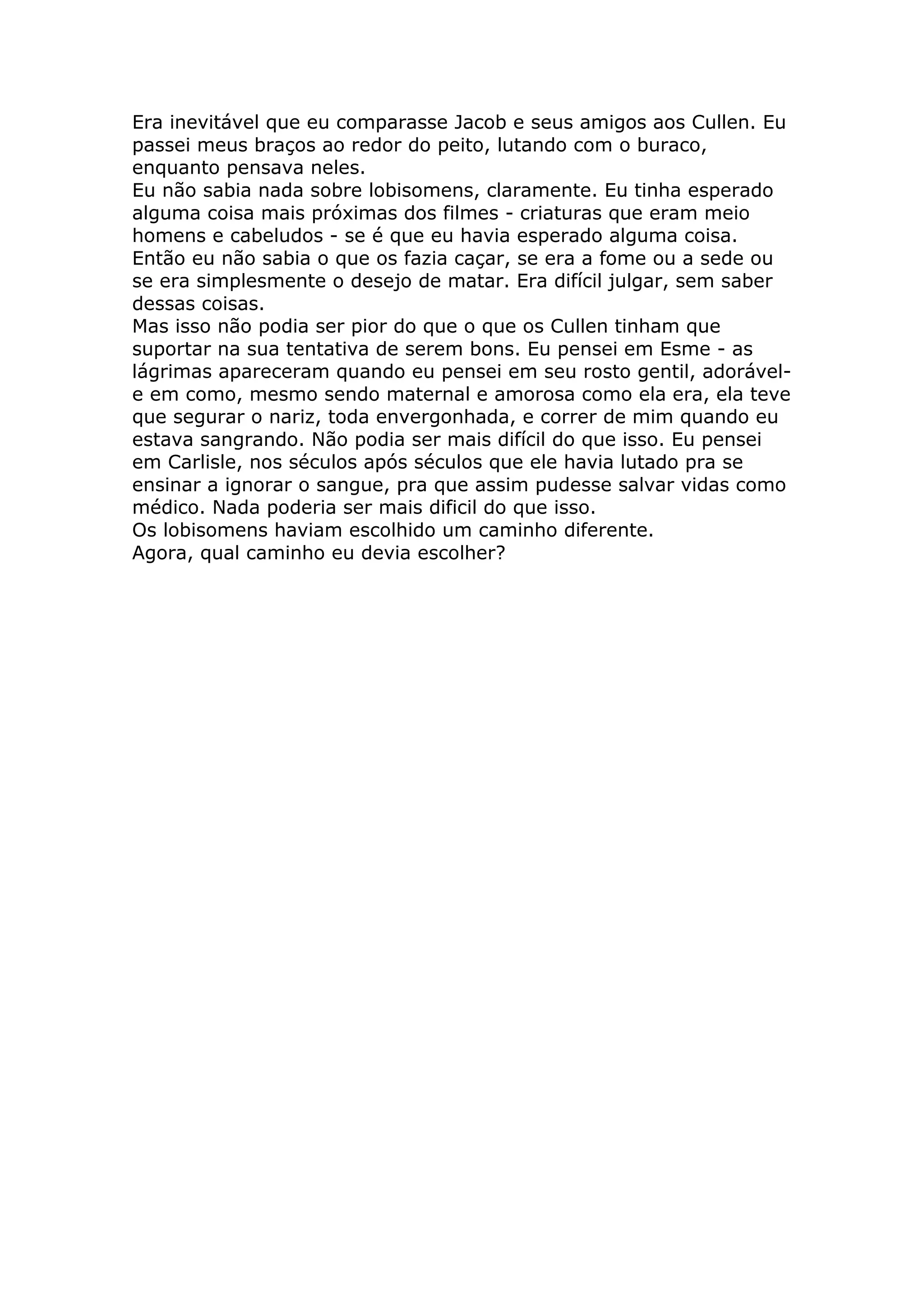 Era inevitável que eu comparasse Jacob e seus amigos aos Cullen. Eu
passei meus braços ao redor do peito, lutando com o buraco,
enquanto pensava neles.
Eu não sabia nada sobre lobisomens, claramente. Eu tinha esperado
alguma coisa mais próximas dos filmes - criaturas que eram meio
homens e cabeludos - se é que eu havia esperado alguma coisa.
Então eu não sabia o que os fazia caçar, se era a fome ou a sede ou
se era simplesmente o desejo de matar. Era difícil julgar, sem saber
dessas coisas.
Mas isso não podia ser pior do que o que os Cullen tinham que
suportar na sua tentativa de serem bons. Eu pensei em Esme - as
lágrimas apareceram quando eu pensei em seu rosto gentil, adorável-
e em como, mesmo sendo maternal e amorosa como ela era, ela teve
que segurar o nariz, toda envergonhada, e correr de mim quando eu
estava sangrando. Não podia ser mais difícil do que isso. Eu pensei
em Carlisle, nos séculos após séculos que ele havia lutado pra se
ensinar a ignorar o sangue, pra que assim pudesse salvar vidas como
médico. Nada poderia ser mais dificil do que isso.
Os lobisomens haviam escolhido um caminho diferente.
Agora, qual caminho eu devia escolher?
 