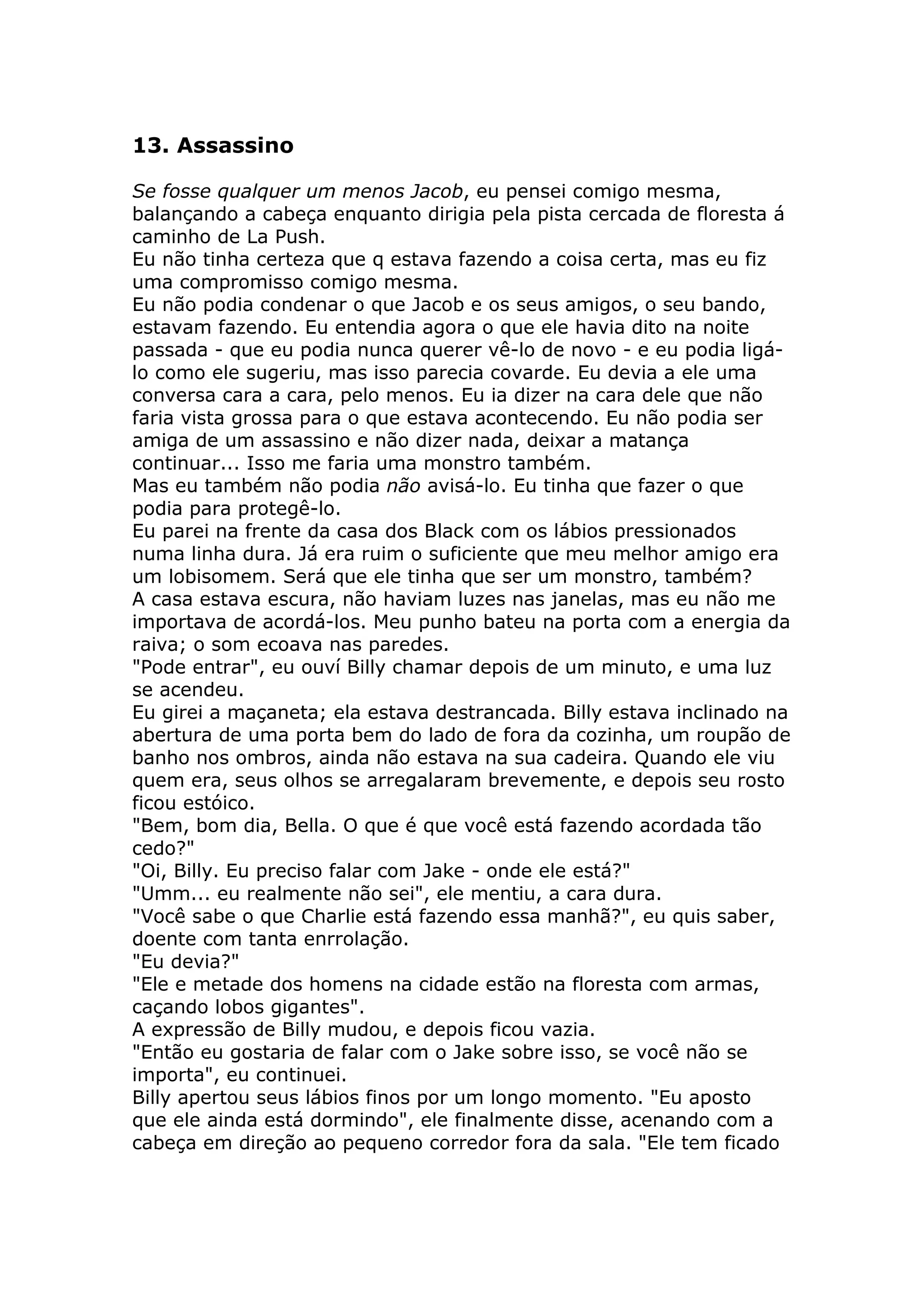 13. Assassino

Se fosse qualquer um menos Jacob, eu pensei comigo mesma,
balançando a cabeça enquanto dirigia pela pista cercada de floresta á
caminho de La Push.
Eu não tinha certeza que q estava fazendo a coisa certa, mas eu fiz
uma compromisso comigo mesma.
Eu não podia condenar o que Jacob e os seus amigos, o seu bando,
estavam fazendo. Eu entendia agora o que ele havia dito na noite
passada - que eu podia nunca querer vê-lo de novo - e eu podia ligá-
lo como ele sugeriu, mas isso parecia covarde. Eu devia a ele uma
conversa cara a cara, pelo menos. Eu ia dizer na cara dele que não
faria vista grossa para o que estava acontecendo. Eu não podia ser
amiga de um assassino e não dizer nada, deixar a matança
continuar... Isso me faria uma monstro também.
Mas eu também não podia não avisá-lo. Eu tinha que fazer o que
podia para protegê-lo.
Eu parei na frente da casa dos Black com os lábios pressionados
numa linha dura. Já era ruim o suficiente que meu melhor amigo era
um lobisomem. Será que ele tinha que ser um monstro, também?
A casa estava escura, não haviam luzes nas janelas, mas eu não me
importava de acordá-los. Meu punho bateu na porta com a energia da
raiva; o som ecoava nas paredes.
"Pode entrar", eu ouví Billy chamar depois de um minuto, e uma luz
se acendeu.
Eu girei a maçaneta; ela estava destrancada. Billy estava inclinado na
abertura de uma porta bem do lado de fora da cozinha, um roupão de
banho nos ombros, ainda não estava na sua cadeira. Quando ele viu
quem era, seus olhos se arregalaram brevemente, e depois seu rosto
ficou estóico.
"Bem, bom dia, Bella. O que é que você está fazendo acordada tão
cedo?"
"Oi, Billy. Eu preciso falar com Jake - onde ele está?"
"Umm... eu realmente não sei", ele mentiu, a cara dura.
"Você sabe o que Charlie está fazendo essa manhã?", eu quis saber,
doente com tanta enrrolação.
"Eu devia?"
"Ele e metade dos homens na cidade estão na floresta com armas,
caçando lobos gigantes".
A expressão de Billy mudou, e depois ficou vazia.
"Então eu gostaria de falar com o Jake sobre isso, se você não se
importa", eu continuei.
Billy apertou seus lábios finos por um longo momento. "Eu aposto
que ele ainda está dormindo", ele finalmente disse, acenando com a
cabeça em direção ao pequeno corredor fora da sala. "Ele tem ficado
 