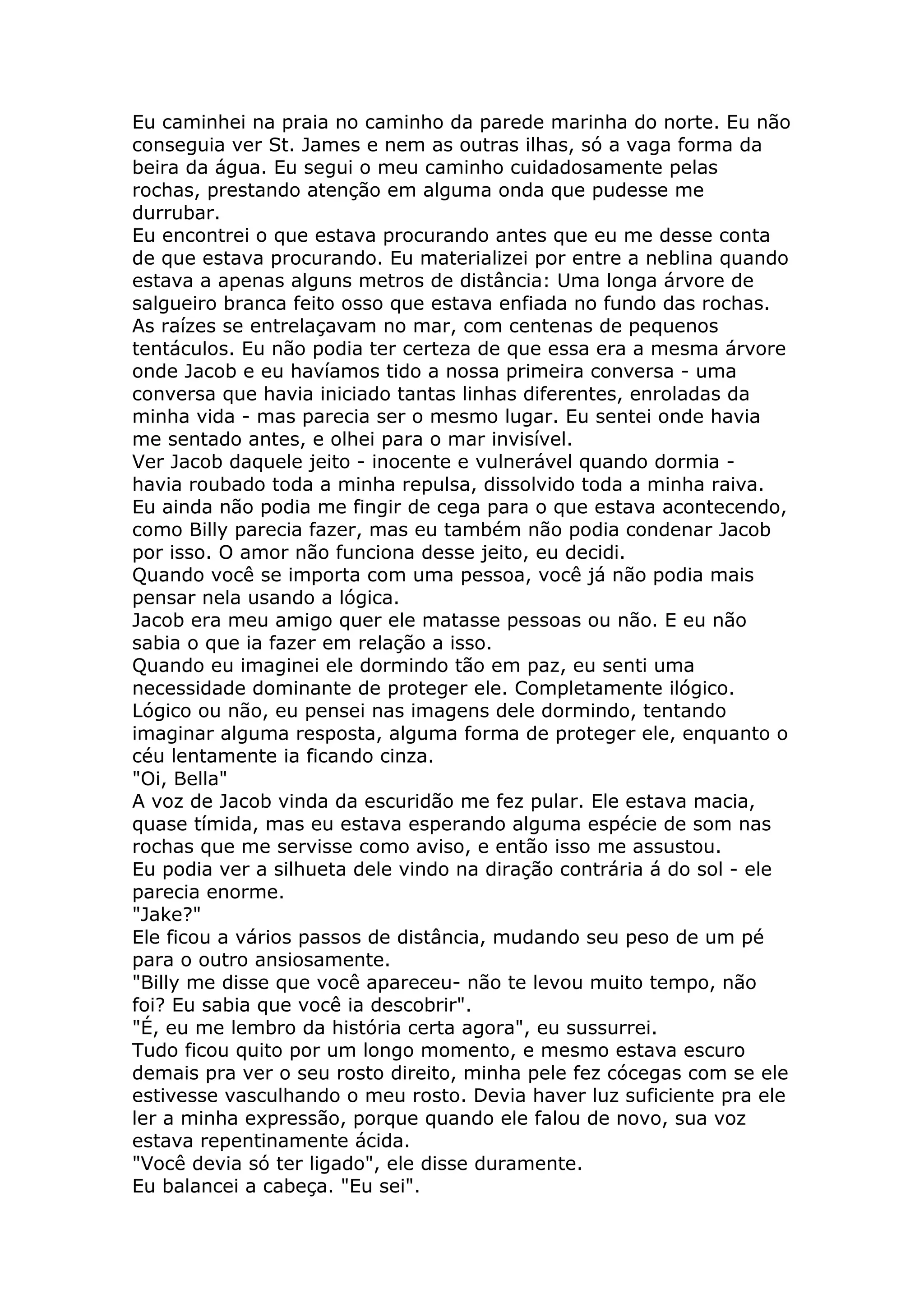 Eu caminhei na praia no caminho da parede marinha do norte. Eu não
conseguia ver St. James e nem as outras ilhas, só a vaga forma da
beira da água. Eu segui o meu caminho cuidadosamente pelas
rochas, prestando atenção em alguma onda que pudesse me
durrubar.
Eu encontrei o que estava procurando antes que eu me desse conta
de que estava procurando. Eu materializei por entre a neblina quando
estava a apenas alguns metros de distância: Uma longa árvore de
salgueiro branca feito osso que estava enfiada no fundo das rochas.
As raízes se entrelaçavam no mar, com centenas de pequenos
tentáculos. Eu não podia ter certeza de que essa era a mesma árvore
onde Jacob e eu havíamos tido a nossa primeira conversa - uma
conversa que havia iniciado tantas linhas diferentes, enroladas da
minha vida - mas parecia ser o mesmo lugar. Eu sentei onde havia
me sentado antes, e olhei para o mar invisível.
Ver Jacob daquele jeito - inocente e vulnerável quando dormia -
havia roubado toda a minha repulsa, dissolvido toda a minha raiva.
Eu ainda não podia me fingir de cega para o que estava acontecendo,
como Billy parecia fazer, mas eu também não podia condenar Jacob
por isso. O amor não funciona desse jeito, eu decidi.
Quando você se importa com uma pessoa, você já não podia mais
pensar nela usando a lógica.
Jacob era meu amigo quer ele matasse pessoas ou não. E eu não
sabia o que ia fazer em relação a isso.
Quando eu imaginei ele dormindo tão em paz, eu senti uma
necessidade dominante de proteger ele. Completamente ilógico.
Lógico ou não, eu pensei nas imagens dele dormindo, tentando
imaginar alguma resposta, alguma forma de proteger ele, enquanto o
céu lentamente ia ficando cinza.
"Oi, Bella"
A voz de Jacob vinda da escuridão me fez pular. Ele estava macia,
quase tímida, mas eu estava esperando alguma espécie de som nas
rochas que me servisse como aviso, e então isso me assustou.
Eu podia ver a silhueta dele vindo na diração contrária á do sol - ele
parecia enorme.
"Jake?"
Ele ficou a vários passos de distância, mudando seu peso de um pé
para o outro ansiosamente.
"Billy me disse que você apareceu- não te levou muito tempo, não
foi? Eu sabia que você ia descobrir".
"É, eu me lembro da história certa agora", eu sussurrei.
Tudo ficou quito por um longo momento, e mesmo estava escuro
demais pra ver o seu rosto direito, minha pele fez cócegas com se ele
estivesse vasculhando o meu rosto. Devia haver luz suficiente pra ele
ler a minha expressão, porque quando ele falou de novo, sua voz
estava repentinamente ácida.
"Você devia só ter ligado", ele disse duramente.
Eu balancei a cabeça. "Eu sei".
 