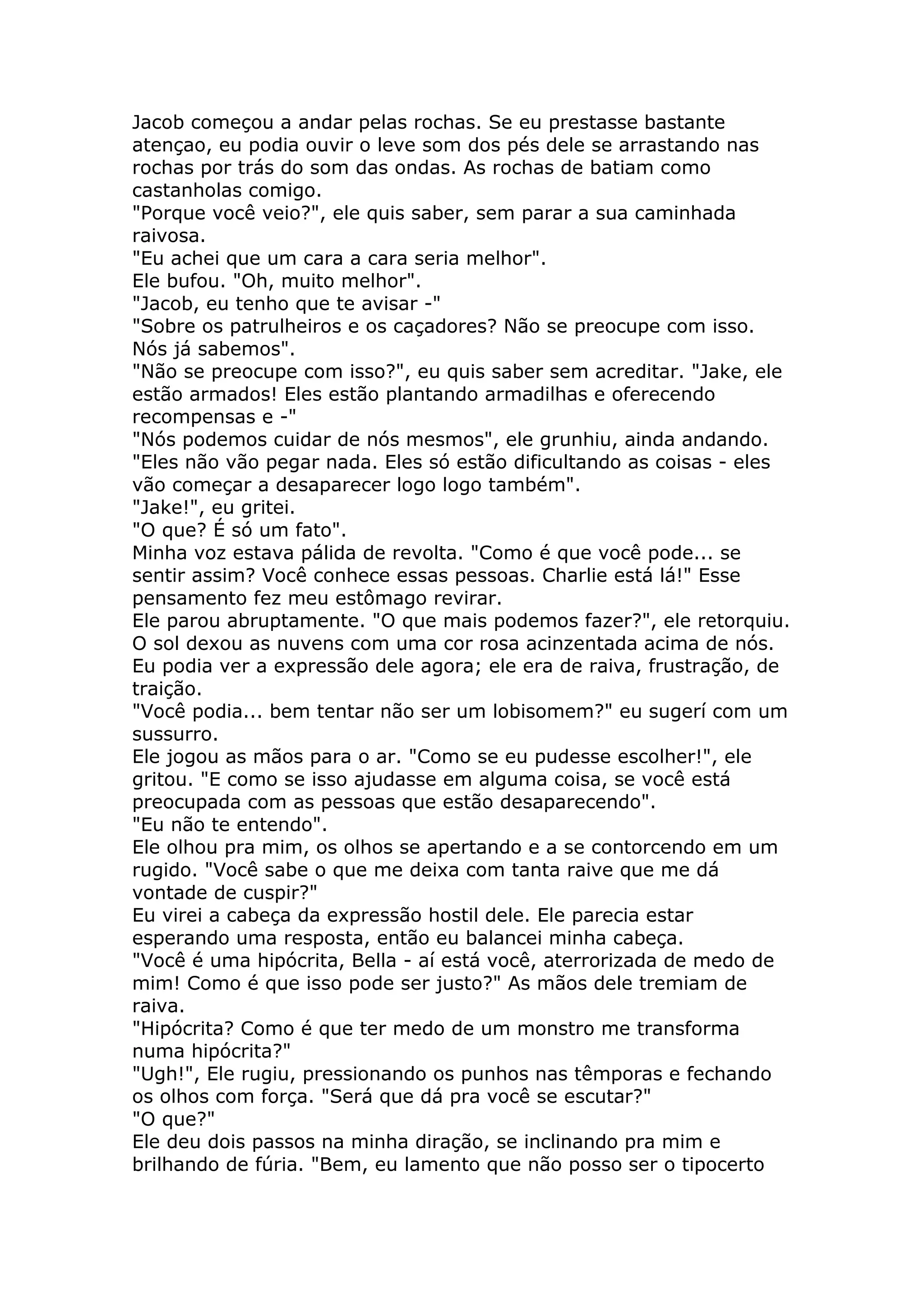 Jacob começou a andar pelas rochas. Se eu prestasse bastante
atençao, eu podia ouvir o leve som dos pés dele se arrastando nas
rochas por trás do som das ondas. As rochas de batiam como
castanholas comigo.
"Porque você veio?", ele quis saber, sem parar a sua caminhada
raivosa.
"Eu achei que um cara a cara seria melhor".
Ele bufou. "Oh, muito melhor".
"Jacob, eu tenho que te avisar -"
"Sobre os patrulheiros e os caçadores? Não se preocupe com isso.
Nós já sabemos".
"Não se preocupe com isso?", eu quis saber sem acreditar. "Jake, ele
estão armados! Eles estão plantando armadilhas e oferecendo
recompensas e -"
"Nós podemos cuidar de nós mesmos", ele grunhiu, ainda andando.
"Eles não vão pegar nada. Eles só estão dificultando as coisas - eles
vão começar a desaparecer logo logo também".
"Jake!", eu gritei.
"O que? É só um fato".
Minha voz estava pálida de revolta. "Como é que você pode... se
sentir assim? Você conhece essas pessoas. Charlie está lá!" Esse
pensamento fez meu estômago revirar.
Ele parou abruptamente. "O que mais podemos fazer?", ele retorquiu.
O sol dexou as nuvens com uma cor rosa acinzentada acima de nós.
Eu podia ver a expressão dele agora; ele era de raiva, frustração, de
traição.
"Você podia... bem tentar não ser um lobisomem?" eu sugerí com um
sussurro.
Ele jogou as mãos para o ar. "Como se eu pudesse escolher!", ele
gritou. "E como se isso ajudasse em alguma coisa, se você está
preocupada com as pessoas que estão desaparecendo".
"Eu não te entendo".
Ele olhou pra mim, os olhos se apertando e a se contorcendo em um
rugido. "Você sabe o que me deixa com tanta raive que me dá
vontade de cuspir?"
Eu virei a cabeça da expressão hostil dele. Ele parecia estar
esperando uma resposta, então eu balancei minha cabeça.
"Você é uma hipócrita, Bella - aí está você, aterrorizada de medo de
mim! Como é que isso pode ser justo?" As mãos dele tremiam de
raiva.
"Hipócrita? Como é que ter medo de um monstro me transforma
numa hipócrita?"
"Ugh!", Ele rugiu, pressionando os punhos nas têmporas e fechando
os olhos com força. "Será que dá pra você se escutar?"
"O que?"
Ele deu dois passos na minha diração, se inclinando pra mim e
brilhando de fúria. "Bem, eu lamento que não posso ser o tipocerto
 
