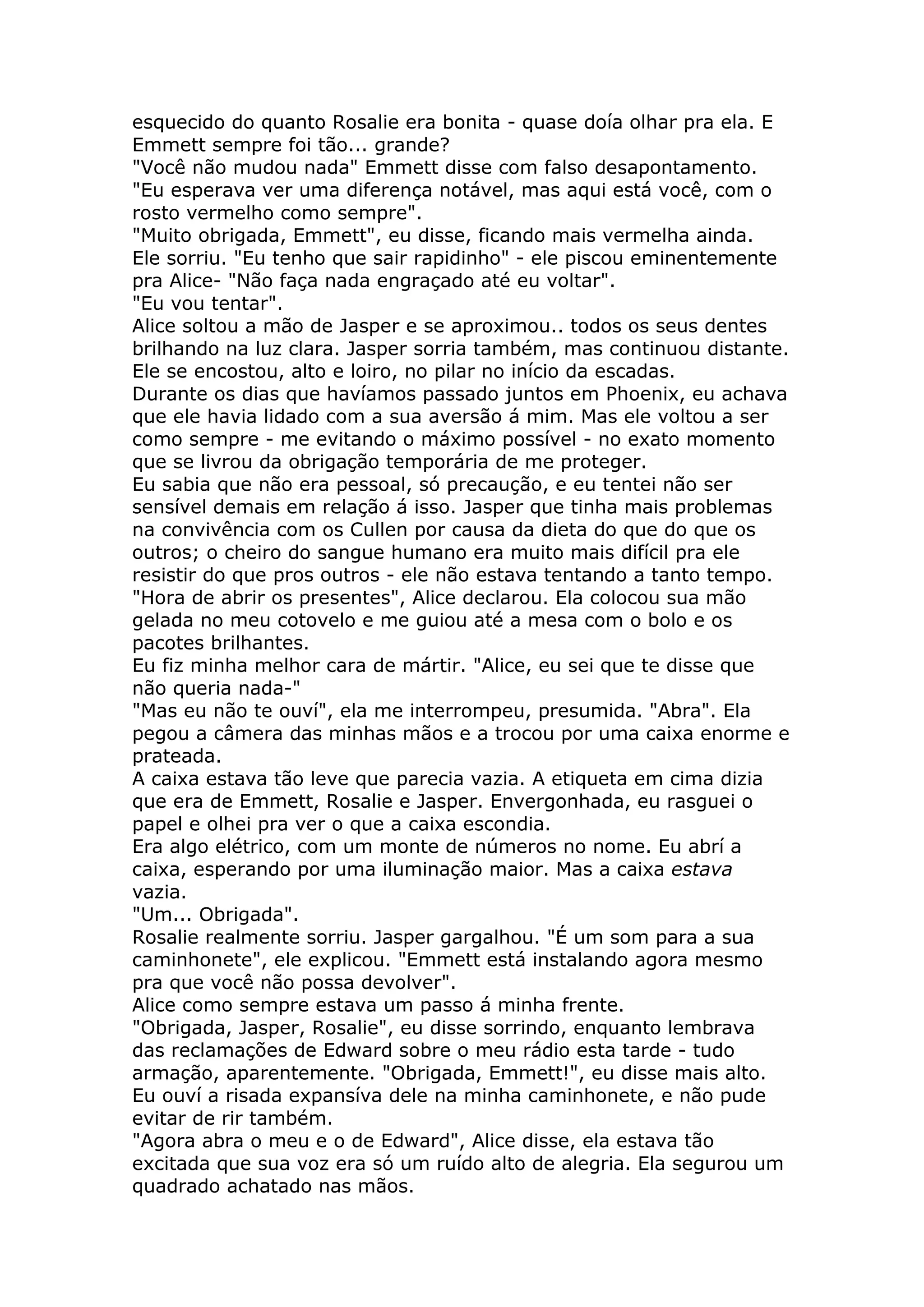 esquecido do quanto Rosalie era bonita - quase doía olhar pra ela. E
Emmett sempre foi tão... grande?
"Você não mudou nada" Emmett disse com falso desapontamento.
"Eu esperava ver uma diferença notável, mas aqui está você, com o
rosto vermelho como sempre".
"Muito obrigada, Emmett", eu disse, ficando mais vermelha ainda.
Ele sorriu. "Eu tenho que sair rapidinho" - ele piscou eminentemente
pra Alice- "Não faça nada engraçado até eu voltar".
"Eu vou tentar".
Alice soltou a mão de Jasper e se aproximou.. todos os seus dentes
brilhando na luz clara. Jasper sorria também, mas continuou distante.
Ele se encostou, alto e loiro, no pilar no início da escadas.
Durante os dias que havíamos passado juntos em Phoenix, eu achava
que ele havia lidado com a sua aversão á mim. Mas ele voltou a ser
como sempre - me evitando o máximo possível - no exato momento
que se livrou da obrigação temporária de me proteger.
Eu sabia que não era pessoal, só precaução, e eu tentei não ser
sensível demais em relação á isso. Jasper que tinha mais problemas
na convivência com os Cullen por causa da dieta do que do que os
outros; o cheiro do sangue humano era muito mais difícil pra ele
resistir do que pros outros - ele não estava tentando a tanto tempo.
"Hora de abrir os presentes", Alice declarou. Ela colocou sua mão
gelada no meu cotovelo e me guiou até a mesa com o bolo e os
pacotes brilhantes.
Eu fiz minha melhor cara de mártir. "Alice, eu sei que te disse que
não queria nada-"
"Mas eu não te ouví", ela me interrompeu, presumida. "Abra". Ela
pegou a câmera das minhas mãos e a trocou por uma caixa enorme e
prateada.
A caixa estava tão leve que parecia vazia. A etiqueta em cima dizia
que era de Emmett, Rosalie e Jasper. Envergonhada, eu rasguei o
papel e olhei pra ver o que a caixa escondia.
Era algo elétrico, com um monte de números no nome. Eu abrí a
caixa, esperando por uma iluminação maior. Mas a caixa estava
vazia.
"Um... Obrigada".
Rosalie realmente sorriu. Jasper gargalhou. "É um som para a sua
caminhonete", ele explicou. "Emmett está instalando agora mesmo
pra que você não possa devolver".
Alice como sempre estava um passo á minha frente.
"Obrigada, Jasper, Rosalie", eu disse sorrindo, enquanto lembrava
das reclamações de Edward sobre o meu rádio esta tarde - tudo
armação, aparentemente. "Obrigada, Emmett!", eu disse mais alto.
Eu ouví a risada expansíva dele na minha caminhonete, e não pude
evitar de rir também.
"Agora abra o meu e o de Edward", Alice disse, ela estava tão
excitada que sua voz era só um ruído alto de alegria. Ela segurou um
quadrado achatado nas mãos.
 