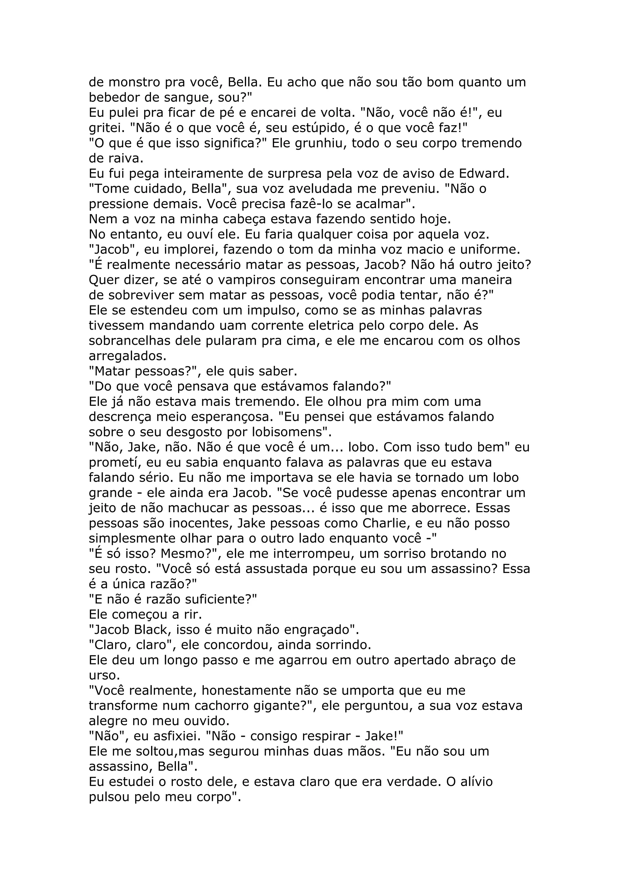 de monstro pra você, Bella. Eu acho que não sou tão bom quanto um
bebedor de sangue, sou?"
Eu pulei pra ficar de pé e encarei de volta. "Não, você não é!", eu
gritei. "Não é o que você é, seu estúpido, é o que você faz!"
"O que é que isso significa?" Ele grunhiu, todo o seu corpo tremendo
de raiva.
Eu fui pega inteiramente de surpresa pela voz de aviso de Edward.
"Tome cuidado, Bella", sua voz aveludada me preveniu. "Não o
pressione demais. Você precisa fazê-lo se acalmar".
Nem a voz na minha cabeça estava fazendo sentido hoje.
No entanto, eu ouví ele. Eu faria qualquer coisa por aquela voz.
"Jacob", eu implorei, fazendo o tom da minha voz macio e uniforme.
"É realmente necessário matar as pessoas, Jacob? Não há outro jeito?
Quer dizer, se até o vampiros conseguiram encontrar uma maneira
de sobreviver sem matar as pessoas, você podia tentar, não é?"
Ele se estendeu com um impulso, como se as minhas palavras
tivessem mandando uam corrente eletrica pelo corpo dele. As
sobrancelhas dele pularam pra cima, e ele me encarou com os olhos
arregalados.
"Matar pessoas?", ele quis saber.
"Do que você pensava que estávamos falando?"
Ele já não estava mais tremendo. Ele olhou pra mim com uma
descrença meio esperançosa. "Eu pensei que estávamos falando
sobre o seu desgosto por lobisomens".
"Não, Jake, não. Não é que você é um... lobo. Com isso tudo bem" eu
prometí, eu eu sabia enquanto falava as palavras que eu estava
falando sério. Eu não me importava se ele havia se tornado um lobo
grande - ele ainda era Jacob. "Se você pudesse apenas encontrar um
jeito de não machucar as pessoas... é isso que me aborrece. Essas
pessoas são inocentes, Jake pessoas como Charlie, e eu não posso
simplesmente olhar para o outro lado enquanto você -"
"É só isso? Mesmo?", ele me interrompeu, um sorriso brotando no
seu rosto. "Você só está assustada porque eu sou um assassino? Essa
é a única razão?"
"E não é razão suficiente?"
Ele começou a rir.
"Jacob Black, isso é muito não engraçado".
"Claro, claro", ele concordou, ainda sorrindo.
Ele deu um longo passo e me agarrou em outro apertado abraço de
urso.
"Você realmente, honestamente não se umporta que eu me
transforme num cachorro gigante?", ele perguntou, a sua voz estava
alegre no meu ouvido.
"Não", eu asfixiei. "Não - consigo respirar - Jake!"
Ele me soltou,mas segurou minhas duas mãos. "Eu não sou um
assassino, Bella".
Eu estudei o rosto dele, e estava claro que era verdade. O alívio
pulsou pelo meu corpo".
 