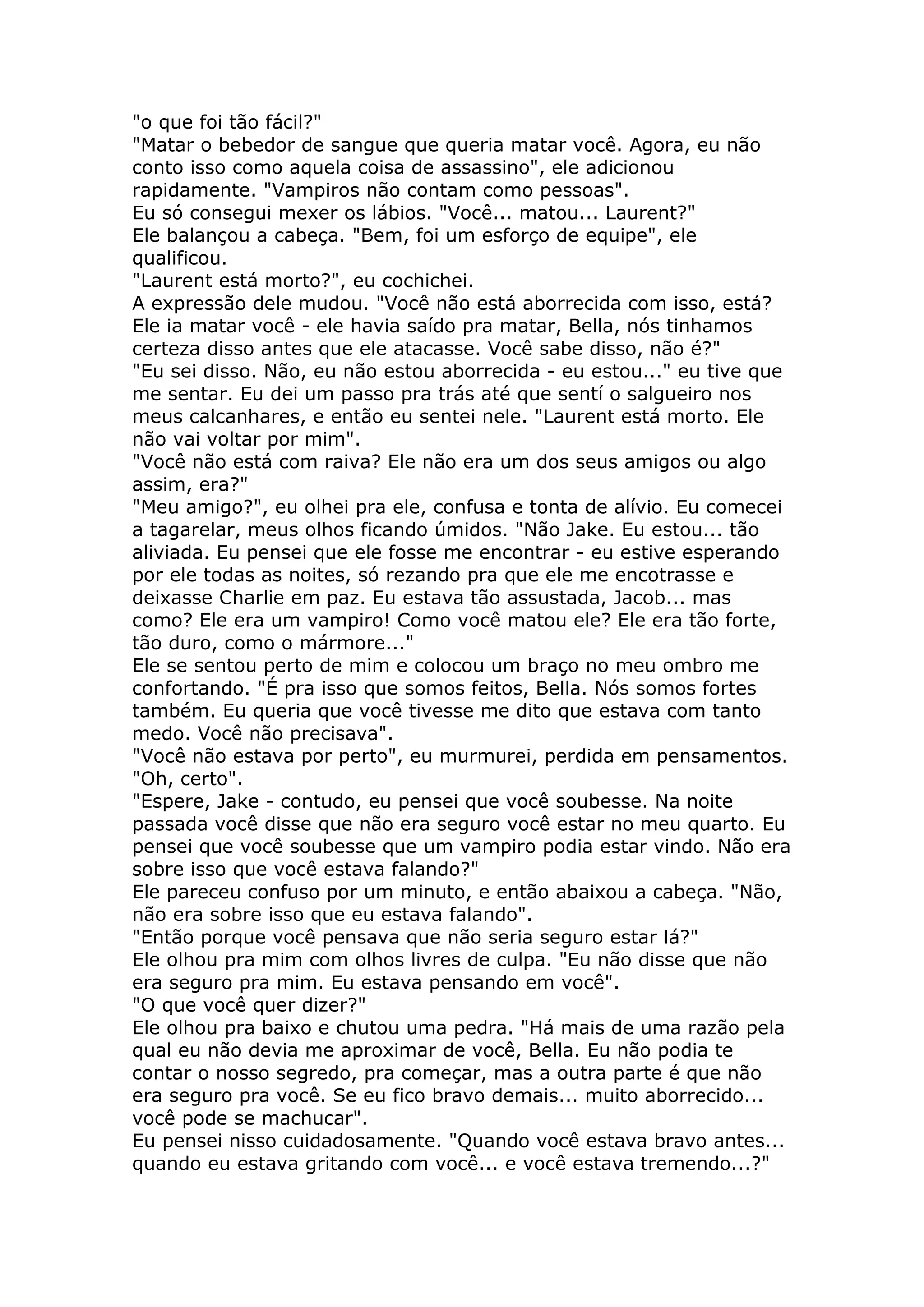 "o que foi tão fácil?"
"Matar o bebedor de sangue que queria matar você. Agora, eu não
conto isso como aquela coisa de assassino", ele adicionou
rapidamente. "Vampiros não contam como pessoas".
Eu só consegui mexer os lábios. "Você... matou... Laurent?"
Ele balançou a cabeça. "Bem, foi um esforço de equipe", ele
qualificou.
"Laurent está morto?", eu cochichei.
A expressão dele mudou. "Você não está aborrecida com isso, está?
Ele ia matar você - ele havia saído pra matar, Bella, nós tinhamos
certeza disso antes que ele atacasse. Você sabe disso, não é?"
"Eu sei disso. Não, eu não estou aborrecida - eu estou..." eu tive que
me sentar. Eu dei um passo pra trás até que sentí o salgueiro nos
meus calcanhares, e então eu sentei nele. "Laurent está morto. Ele
não vai voltar por mim".
"Você não está com raiva? Ele não era um dos seus amigos ou algo
assim, era?"
"Meu amigo?", eu olhei pra ele, confusa e tonta de alívio. Eu comecei
a tagarelar, meus olhos ficando úmidos. "Não Jake. Eu estou... tão
aliviada. Eu pensei que ele fosse me encontrar - eu estive esperando
por ele todas as noites, só rezando pra que ele me encotrasse e
deixasse Charlie em paz. Eu estava tão assustada, Jacob... mas
como? Ele era um vampiro! Como você matou ele? Ele era tão forte,
tão duro, como o mármore..."
Ele se sentou perto de mim e colocou um braço no meu ombro me
confortando. "É pra isso que somos feitos, Bella. Nós somos fortes
também. Eu queria que você tivesse me dito que estava com tanto
medo. Você não precisava".
"Você não estava por perto", eu murmurei, perdida em pensamentos.
"Oh, certo".
"Espere, Jake - contudo, eu pensei que você soubesse. Na noite
passada você disse que não era seguro você estar no meu quarto. Eu
pensei que você soubesse que um vampiro podia estar vindo. Não era
sobre isso que você estava falando?"
Ele pareceu confuso por um minuto, e então abaixou a cabeça. "Não,
não era sobre isso que eu estava falando".
"Então porque você pensava que não seria seguro estar lá?"
Ele olhou pra mim com olhos livres de culpa. "Eu não disse que não
era seguro pra mim. Eu estava pensando em você".
"O que você quer dizer?"
Ele olhou pra baixo e chutou uma pedra. "Há mais de uma razão pela
qual eu não devia me aproximar de você, Bella. Eu não podia te
contar o nosso segredo, pra começar, mas a outra parte é que não
era seguro pra você. Se eu fico bravo demais... muito aborrecido...
você pode se machucar".
Eu pensei nisso cuidadosamente. "Quando você estava bravo antes...
quando eu estava gritando com você... e você estava tremendo...?"
 