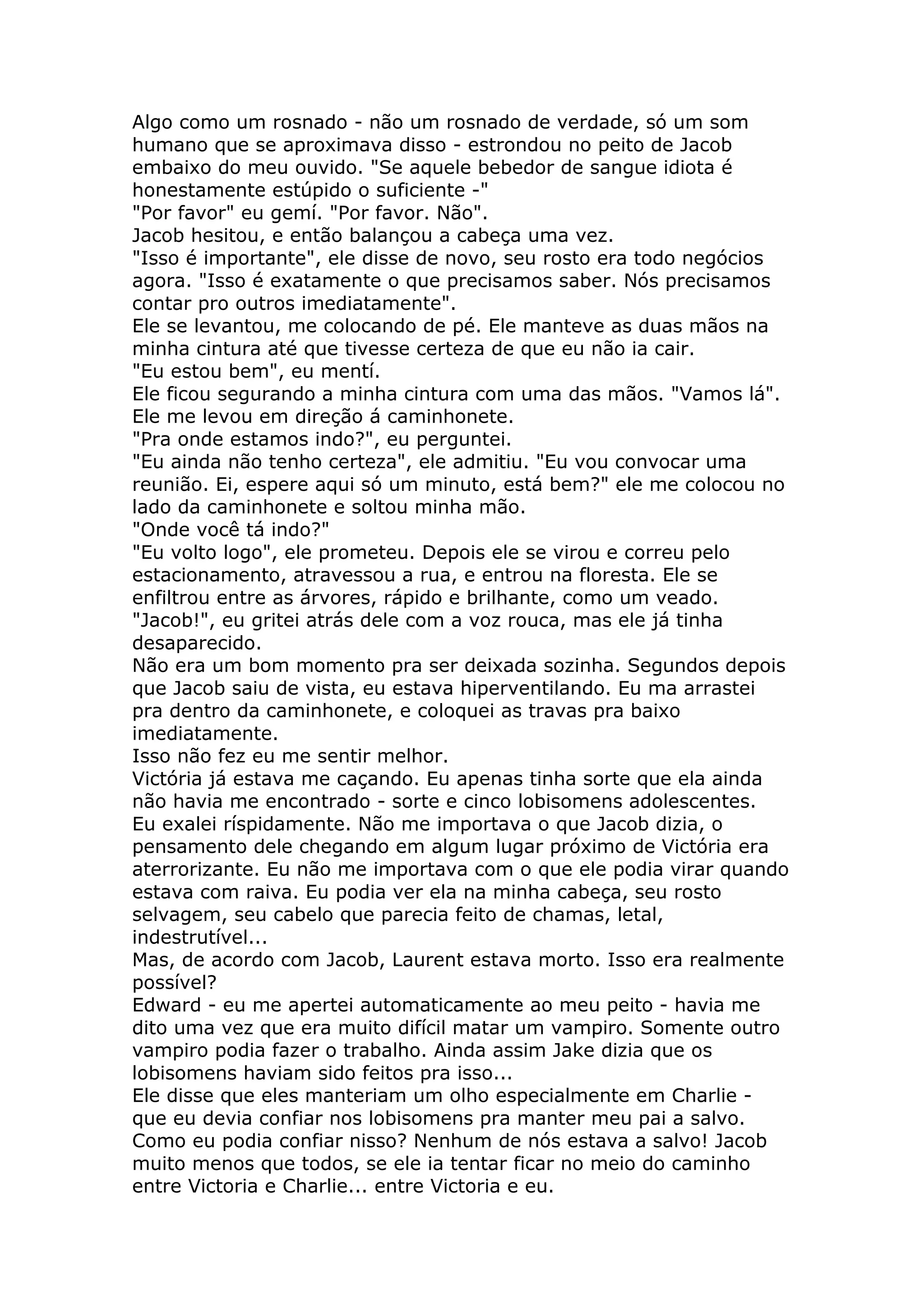 Algo como um rosnado - não um rosnado de verdade, só um som
humano que se aproximava disso - estrondou no peito de Jacob
embaixo do meu ouvido. "Se aquele bebedor de sangue idiota é
honestamente estúpido o suficiente -"
"Por favor" eu gemí. "Por favor. Não".
Jacob hesitou, e então balançou a cabeça uma vez.
"Isso é importante", ele disse de novo, seu rosto era todo negócios
agora. "Isso é exatamente o que precisamos saber. Nós precisamos
contar pro outros imediatamente".
Ele se levantou, me colocando de pé. Ele manteve as duas mãos na
minha cintura até que tivesse certeza de que eu não ia cair.
"Eu estou bem", eu mentí.
Ele ficou segurando a minha cintura com uma das mãos. "Vamos lá".
Ele me levou em direção á caminhonete.
"Pra onde estamos indo?", eu perguntei.
"Eu ainda não tenho certeza", ele admitiu. "Eu vou convocar uma
reunião. Ei, espere aqui só um minuto, está bem?" ele me colocou no
lado da caminhonete e soltou minha mão.
"Onde você tá indo?"
"Eu volto logo", ele prometeu. Depois ele se virou e correu pelo
estacionamento, atravessou a rua, e entrou na floresta. Ele se
enfiltrou entre as árvores, rápido e brilhante, como um veado.
"Jacob!", eu gritei atrás dele com a voz rouca, mas ele já tinha
desaparecido.
Não era um bom momento pra ser deixada sozinha. Segundos depois
que Jacob saiu de vista, eu estava hiperventilando. Eu ma arrastei
pra dentro da caminhonete, e coloquei as travas pra baixo
imediatamente.
Isso não fez eu me sentir melhor.
Victória já estava me caçando. Eu apenas tinha sorte que ela ainda
não havia me encontrado - sorte e cinco lobisomens adolescentes.
Eu exalei ríspidamente. Não me importava o que Jacob dizia, o
pensamento dele chegando em algum lugar próximo de Victória era
aterrorizante. Eu não me importava com o que ele podia virar quando
estava com raiva. Eu podia ver ela na minha cabeça, seu rosto
selvagem, seu cabelo que parecia feito de chamas, letal,
indestrutível...
Mas, de acordo com Jacob, Laurent estava morto. Isso era realmente
possível?
Edward - eu me apertei automaticamente ao meu peito - havia me
dito uma vez que era muito difícil matar um vampiro. Somente outro
vampiro podia fazer o trabalho. Ainda assim Jake dizia que os
lobisomens haviam sido feitos pra isso...
Ele disse que eles manteriam um olho especialmente em Charlie -
que eu devia confiar nos lobisomens pra manter meu pai a salvo.
Como eu podia confiar nisso? Nenhum de nós estava a salvo! Jacob
muito menos que todos, se ele ia tentar ficar no meio do caminho
entre Victoria e Charlie... entre Victoria e eu.
 