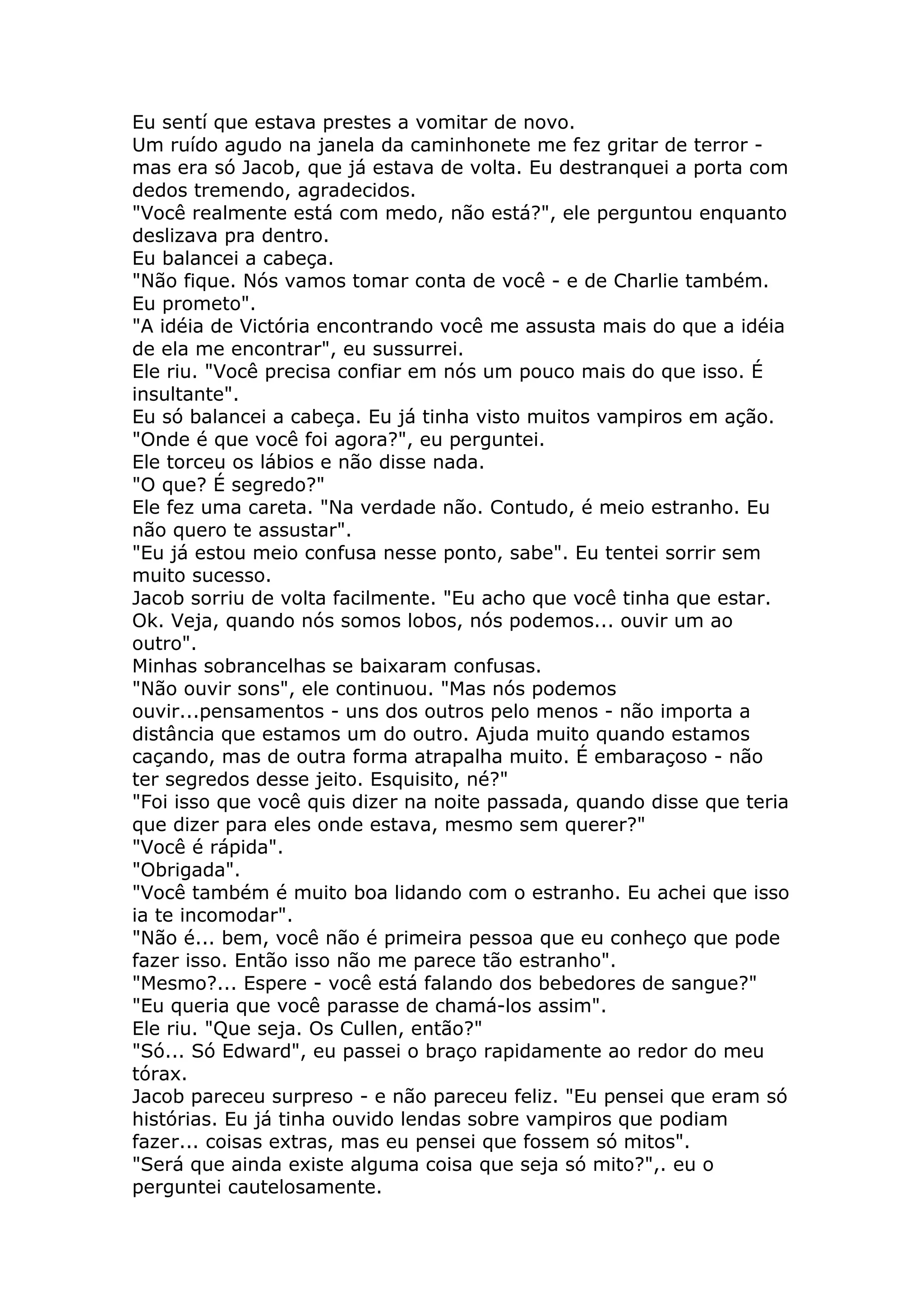 Eu sentí que estava prestes a vomitar de novo.
Um ruído agudo na janela da caminhonete me fez gritar de terror -
mas era só Jacob, que já estava de volta. Eu destranquei a porta com
dedos tremendo, agradecidos.
"Você realmente está com medo, não está?", ele perguntou enquanto
deslizava pra dentro.
Eu balancei a cabeça.
"Não fique. Nós vamos tomar conta de você - e de Charlie também.
Eu prometo".
"A idéia de Victória encontrando você me assusta mais do que a idéia
de ela me encontrar", eu sussurrei.
Ele riu. "Você precisa confiar em nós um pouco mais do que isso. É
insultante".
Eu só balancei a cabeça. Eu já tinha visto muitos vampiros em ação.
"Onde é que você foi agora?", eu perguntei.
Ele torceu os lábios e não disse nada.
"O que? É segredo?"
Ele fez uma careta. "Na verdade não. Contudo, é meio estranho. Eu
não quero te assustar".
"Eu já estou meio confusa nesse ponto, sabe". Eu tentei sorrir sem
muito sucesso.
Jacob sorriu de volta facilmente. "Eu acho que você tinha que estar.
Ok. Veja, quando nós somos lobos, nós podemos... ouvir um ao
outro".
Minhas sobrancelhas se baixaram confusas.
"Não ouvir sons", ele continuou. "Mas nós podemos
ouvir...pensamentos - uns dos outros pelo menos - não importa a
distância que estamos um do outro. Ajuda muito quando estamos
caçando, mas de outra forma atrapalha muito. É embaraçoso - não
ter segredos desse jeito. Esquisito, né?"
"Foi isso que você quis dizer na noite passada, quando disse que teria
que dizer para eles onde estava, mesmo sem querer?"
"Você é rápida".
"Obrigada".
"Você também é muito boa lidando com o estranho. Eu achei que isso
ia te incomodar".
"Não é... bem, você não é primeira pessoa que eu conheço que pode
fazer isso. Então isso não me parece tão estranho".
"Mesmo?... Espere - você está falando dos bebedores de sangue?"
"Eu queria que você parasse de chamá-los assim".
Ele riu. "Que seja. Os Cullen, então?"
"Só... Só Edward", eu passei o braço rapidamente ao redor do meu
tórax.
Jacob pareceu surpreso - e não pareceu feliz. "Eu pensei que eram só
histórias. Eu já tinha ouvido lendas sobre vampiros que podiam
fazer... coisas extras, mas eu pensei que fossem só mitos".
"Será que ainda existe alguma coisa que seja só mito?",. eu o
perguntei cautelosamente.
 