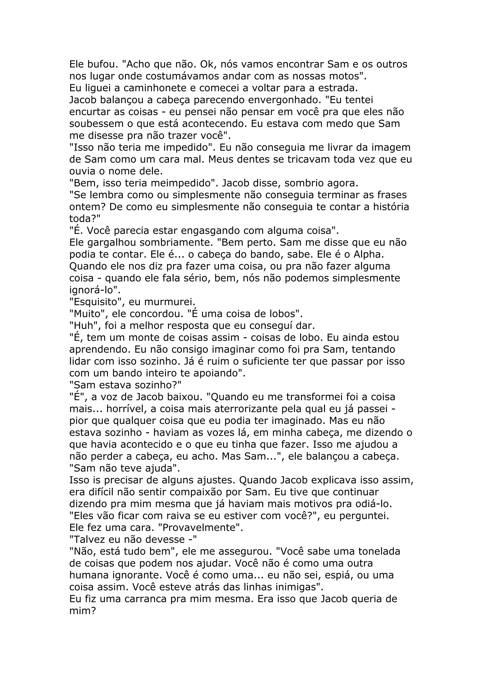 Ele bufou. "Acho que não. Ok, nós vamos encontrar Sam e os outros
nos lugar onde costumávamos andar com as nossas motos".
Eu liguei a caminhonete e comecei a voltar para a estrada.
Jacob balançou a cabeça parecendo envergonhado. "Eu tentei
encurtar as coisas - eu pensei não pensar em você pra que eles não
soubessem o que está acontecendo. Eu estava com medo que Sam
me disesse pra não trazer você".
"Isso não teria me impedido". Eu não conseguia me livrar da imagem
de Sam como um cara mal. Meus dentes se tricavam toda vez que eu
ouvia o nome dele.
"Bem, isso teria meimpedido". Jacob disse, sombrio agora.
"Se lembra como ou simplesmente não conseguia terminar as frases
ontem? De como eu simplesmente não conseguia te contar a história
toda?"
"É. Você parecia estar engasgando com alguma coisa".
Ele gargalhou sombriamente. "Bem perto. Sam me disse que eu não
podia te contar. Ele é... o cabeça do bando, sabe. Ele é o Alpha.
Quando ele nos diz pra fazer uma coisa, ou pra não fazer alguma
coisa - quando ele fala sério, bem, nós não podemos simplesmente
ignorá-lo".
"Esquisito", eu murmurei.
"Muito", ele concordou. "É uma coisa de lobos".
"Huh", foi a melhor resposta que eu conseguí dar.
"É, tem um monte de coisas assim - coisas de lobo. Eu ainda estou
aprendendo. Eu não consigo imaginar como foi pra Sam, tentando
lidar com isso sozinho. Já é ruim o suficiente ter que passar por isso
com um bando inteiro te apoiando".
"Sam estava sozinho?"
"É", a voz de Jacob baixou. "Quando eu me transformei foi a coisa
mais... horrível, a coisa mais aterrorizante pela qual eu já passei -
pior que qualquer coisa que eu podia ter imaginado. Mas eu não
estava sozinho - haviam as vozes lá, em minha cabeça, me dizendo o
que havia acontecido e o que eu tinha que fazer. Isso me ajudou a
não perder a cabeça, eu acho. Mas Sam...", ele balançou a cabeça.
"Sam não teve ajuda".
Isso is precisar de alguns ajustes. Quando Jacob explicava isso assim,
era difícil não sentir compaixão por Sam. Eu tive que continuar
dizendo pra mim mesma que já haviam mais motivos pra odiá-lo.
"Eles vão ficar com raiva se eu estiver com você?", eu perguntei.
Ele fez uma cara. "Provavelmente".
"Talvez eu não devesse -"
"Não, está tudo bem", ele me assegurou. "Você sabe uma tonelada
de coisas que podem nos ajudar. Você não é como uma outra
humana ignorante. Você é como uma... eu não sei, espiá, ou uma
coisa assim. Você esteve atrás das linhas inimigas".
Eu fiz uma carranca pra mim mesma. Era isso que Jacob queria de
mim?
 