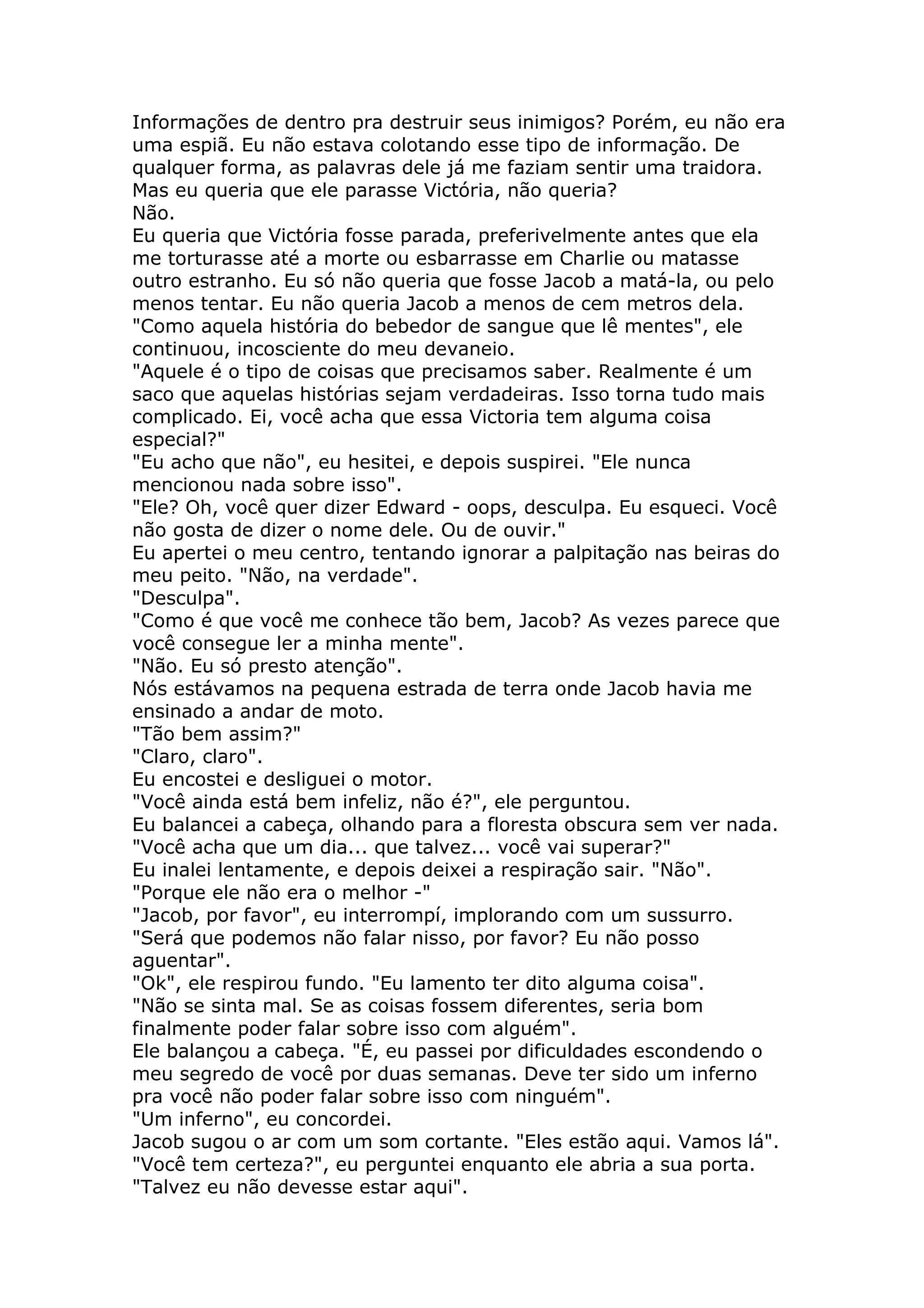 Informações de dentro pra destruir seus inimigos? Porém, eu não era
uma espiã. Eu não estava colotando esse tipo de informação. De
qualquer forma, as palavras dele já me faziam sentir uma traidora.
Mas eu queria que ele parasse Victória, não queria?
Não.
Eu queria que Victória fosse parada, preferivelmente antes que ela
me torturasse até a morte ou esbarrasse em Charlie ou matasse
outro estranho. Eu só não queria que fosse Jacob a matá-la, ou pelo
menos tentar. Eu não queria Jacob a menos de cem metros dela.
"Como aquela história do bebedor de sangue que lê mentes", ele
continuou, incosciente do meu devaneio.
"Aquele é o tipo de coisas que precisamos saber. Realmente é um
saco que aquelas histórias sejam verdadeiras. Isso torna tudo mais
complicado. Ei, você acha que essa Victoria tem alguma coisa
especial?"
"Eu acho que não", eu hesitei, e depois suspirei. "Ele nunca
mencionou nada sobre isso".
"Ele? Oh, você quer dizer Edward - oops, desculpa. Eu esqueci. Você
não gosta de dizer o nome dele. Ou de ouvir."
Eu apertei o meu centro, tentando ignorar a palpitação nas beiras do
meu peito. "Não, na verdade".
"Desculpa".
"Como é que você me conhece tão bem, Jacob? As vezes parece que
você consegue ler a minha mente".
"Não. Eu só presto atenção".
Nós estávamos na pequena estrada de terra onde Jacob havia me
ensinado a andar de moto.
"Tão bem assim?"
"Claro, claro".
Eu encostei e desliguei o motor.
"Você ainda está bem infeliz, não é?", ele perguntou.
Eu balancei a cabeça, olhando para a floresta obscura sem ver nada.
"Você acha que um dia... que talvez... você vai superar?"
Eu inalei lentamente, e depois deixei a respiração sair. "Não".
"Porque ele não era o melhor -"
"Jacob, por favor", eu interrompí, implorando com um sussurro.
"Será que podemos não falar nisso, por favor? Eu não posso
aguentar".
"Ok", ele respirou fundo. "Eu lamento ter dito alguma coisa".
"Não se sinta mal. Se as coisas fossem diferentes, seria bom
finalmente poder falar sobre isso com alguém".
Ele balançou a cabeça. "É, eu passei por dificuldades escondendo o
meu segredo de você por duas semanas. Deve ter sido um inferno
pra você não poder falar sobre isso com ninguém".
"Um inferno", eu concordei.
Jacob sugou o ar com um som cortante. "Eles estão aqui. Vamos lá".
"Você tem certeza?", eu perguntei enquanto ele abria a sua porta.
"Talvez eu não devesse estar aqui".
 