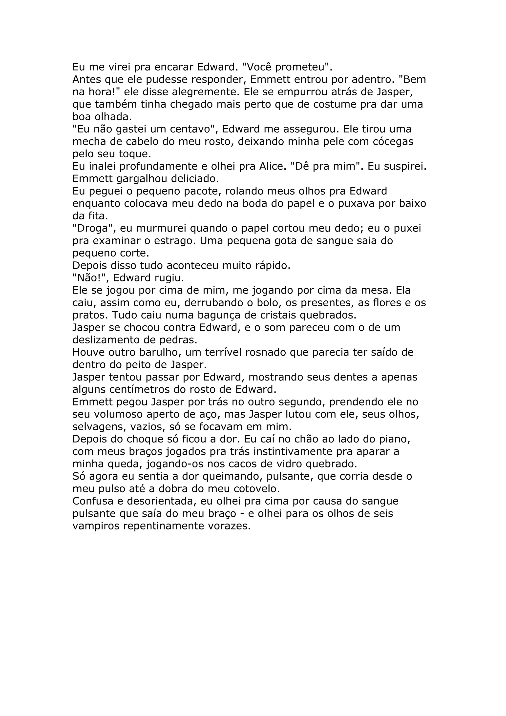 Eu me virei pra encarar Edward. "Você prometeu".
Antes que ele pudesse responder, Emmett entrou por adentro. "Bem
na hora!" ele disse alegremente. Ele se empurrou atrás de Jasper,
que também tinha chegado mais perto que de costume pra dar uma
boa olhada.
"Eu não gastei um centavo", Edward me assegurou. Ele tirou uma
mecha de cabelo do meu rosto, deixando minha pele com cócegas
pelo seu toque.
Eu inalei profundamente e olhei pra Alice. "Dê pra mim". Eu suspirei.
Emmett gargalhou deliciado.
Eu peguei o pequeno pacote, rolando meus olhos pra Edward
enquanto colocava meu dedo na boda do papel e o puxava por baixo
da fita.
"Droga", eu murmurei quando o papel cortou meu dedo; eu o puxei
pra examinar o estrago. Uma pequena gota de sangue saia do
pequeno corte.
Depois disso tudo aconteceu muito rápido.
"Não!", Edward rugiu.
Ele se jogou por cima de mim, me jogando por cima da mesa. Ela
caiu, assim como eu, derrubando o bolo, os presentes, as flores e os
pratos. Tudo caiu numa bagunça de cristais quebrados.
Jasper se chocou contra Edward, e o som pareceu com o de um
deslizamento de pedras.
Houve outro barulho, um terrível rosnado que parecia ter saído de
dentro do peito de Jasper.
Jasper tentou passar por Edward, mostrando seus dentes a apenas
alguns centímetros do rosto de Edward.
Emmett pegou Jasper por trás no outro segundo, prendendo ele no
seu volumoso aperto de aço, mas Jasper lutou com ele, seus olhos,
selvagens, vazios, só se focavam em mim.
Depois do choque só ficou a dor. Eu caí no chão ao lado do piano,
com meus braços jogados pra trás instintivamente pra aparar a
minha queda, jogando-os nos cacos de vidro quebrado.
Só agora eu sentia a dor queimando, pulsante, que corria desde o
meu pulso até a dobra do meu cotovelo.
Confusa e desorientada, eu olhei pra cima por causa do sangue
pulsante que saía do meu braço - e olhei para os olhos de seis
vampiros repentinamente vorazes.
 