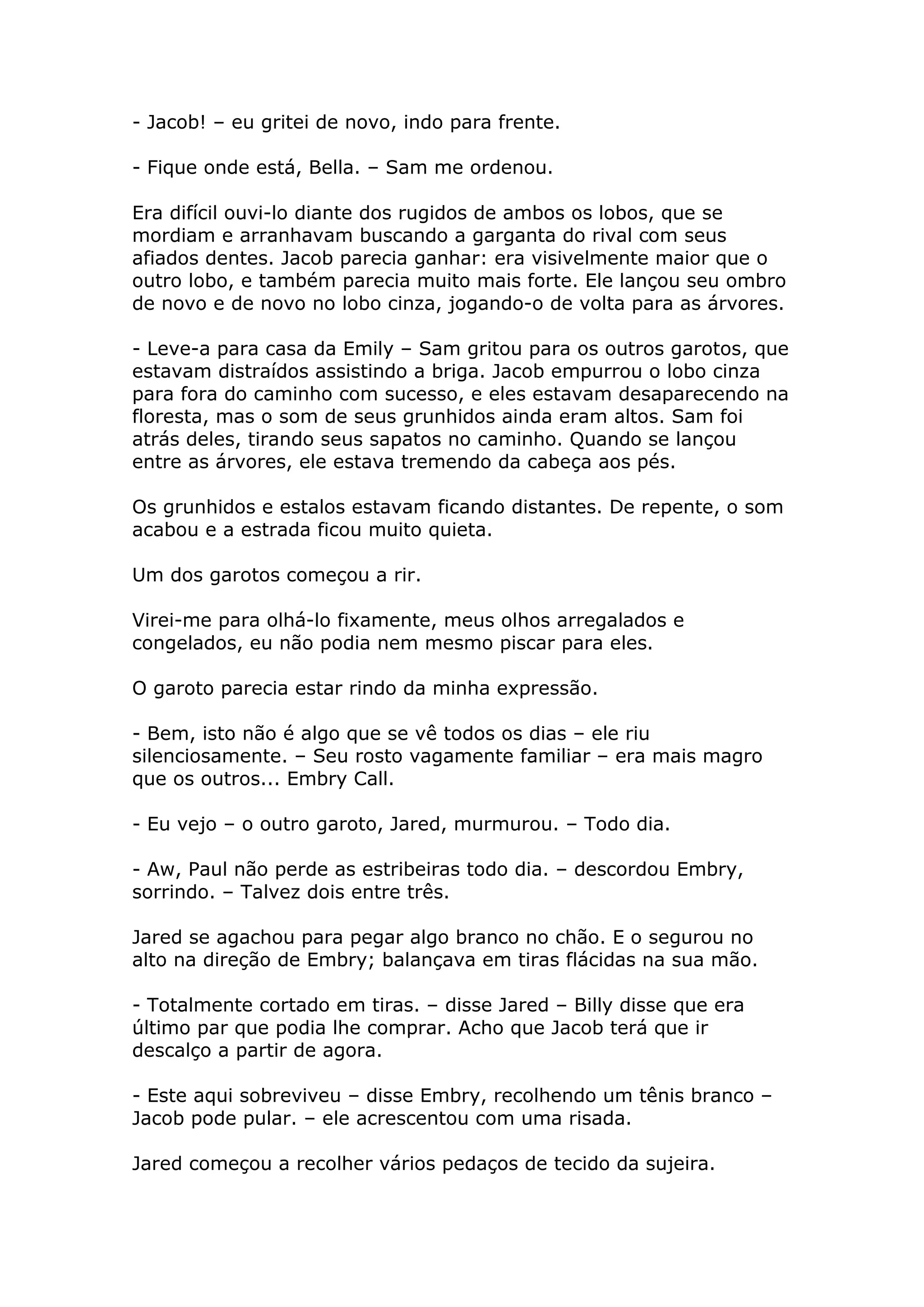 - Jacob! – eu gritei de novo, indo para frente.

- Fique onde está, Bella. – Sam me ordenou.

Era difícil ouvi-lo diante dos rugidos de ambos os lobos, que se
mordiam e arranhavam buscando a garganta do rival com seus
afiados dentes. Jacob parecia ganhar: era visivelmente maior que o
outro lobo, e também parecia muito mais forte. Ele lançou seu ombro
de novo e de novo no lobo cinza, jogando-o de volta para as árvores.

- Leve-a para casa da Emily – Sam gritou para os outros garotos, que
estavam distraídos assistindo a briga. Jacob empurrou o lobo cinza
para fora do caminho com sucesso, e eles estavam desaparecendo na
floresta, mas o som de seus grunhidos ainda eram altos. Sam foi
atrás deles, tirando seus sapatos no caminho. Quando se lançou
entre as árvores, ele estava tremendo da cabeça aos pés.

Os grunhidos e estalos estavam ficando distantes. De repente, o som
acabou e a estrada ficou muito quieta.

Um dos garotos começou a rir.

Virei-me para olhá-lo fixamente, meus olhos arregalados e
congelados, eu não podia nem mesmo piscar para eles.

O garoto parecia estar rindo da minha expressão.

- Bem, isto não é algo que se vê todos os dias – ele riu
silenciosamente. – Seu rosto vagamente familiar – era mais magro
que os outros... Embry Call.

- Eu vejo – o outro garoto, Jared, murmurou. – Todo dia.

- Aw, Paul não perde as estribeiras todo dia. – descordou Embry,
sorrindo. – Talvez dois entre três.

Jared se agachou para pegar algo branco no chão. E o segurou no
alto na direção de Embry; balançava em tiras flácidas na sua mão.

- Totalmente cortado em tiras. – disse Jared – Billy disse que era
último par que podia lhe comprar. Acho que Jacob terá que ir
descalço a partir de agora.

- Este aqui sobreviveu – disse Embry, recolhendo um tênis branco –
Jacob pode pular. – ele acrescentou com uma risada.

Jared começou a recolher vários pedaços de tecido da sujeira.
 