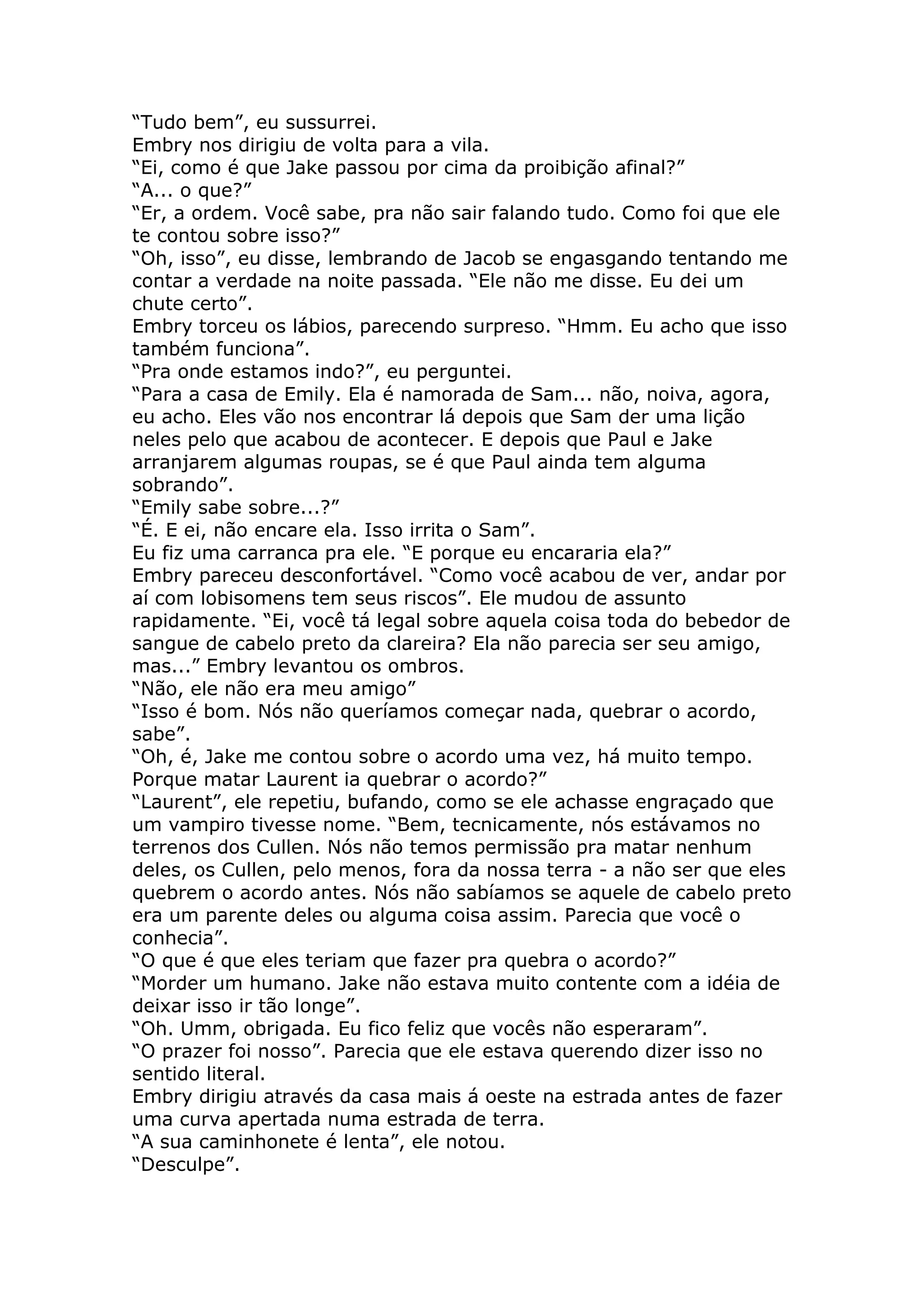 “Tudo bem”, eu sussurrei.
Embry nos dirigiu de volta para a vila.
“Ei, como é que Jake passou por cima da proibição afinal?”
“A... o que?”
“Er, a ordem. Você sabe, pra não sair falando tudo. Como foi que ele
te contou sobre isso?”
“Oh, isso”, eu disse, lembrando de Jacob se engasgando tentando me
contar a verdade na noite passada. “Ele não me disse. Eu dei um
chute certo”.
Embry torceu os lábios, parecendo surpreso. “Hmm. Eu acho que isso
também funciona”.
“Pra onde estamos indo?”, eu perguntei.
“Para a casa de Emily. Ela é namorada de Sam... não, noiva, agora,
eu acho. Eles vão nos encontrar lá depois que Sam der uma lição
neles pelo que acabou de acontecer. E depois que Paul e Jake
arranjarem algumas roupas, se é que Paul ainda tem alguma
sobrando”.
“Emily sabe sobre...?”
“É. E ei, não encare ela. Isso irrita o Sam”.
Eu fiz uma carranca pra ele. “E porque eu encararia ela?”
Embry pareceu desconfortável. “Como você acabou de ver, andar por
aí com lobisomens tem seus riscos”. Ele mudou de assunto
rapidamente. “Ei, você tá legal sobre aquela coisa toda do bebedor de
sangue de cabelo preto da clareira? Ela não parecia ser seu amigo,
mas...” Embry levantou os ombros.
“Não, ele não era meu amigo”
“Isso é bom. Nós não queríamos começar nada, quebrar o acordo,
sabe”.
“Oh, é, Jake me contou sobre o acordo uma vez, há muito tempo.
Porque matar Laurent ia quebrar o acordo?”
“Laurent”, ele repetiu, bufando, como se ele achasse engraçado que
um vampiro tivesse nome. “Bem, tecnicamente, nós estávamos no
terrenos dos Cullen. Nós não temos permissão pra matar nenhum
deles, os Cullen, pelo menos, fora da nossa terra - a não ser que eles
quebrem o acordo antes. Nós não sabíamos se aquele de cabelo preto
era um parente deles ou alguma coisa assim. Parecia que você o
conhecia”.
“O que é que eles teriam que fazer pra quebra o acordo?”
“Morder um humano. Jake não estava muito contente com a idéia de
deixar isso ir tão longe”.
“Oh. Umm, obrigada. Eu fico feliz que vocês não esperaram”.
“O prazer foi nosso”. Parecia que ele estava querendo dizer isso no
sentido literal.
Embry dirigiu através da casa mais á oeste na estrada antes de fazer
uma curva apertada numa estrada de terra.
“A sua caminhonete é lenta”, ele notou.
“Desculpe”.
 