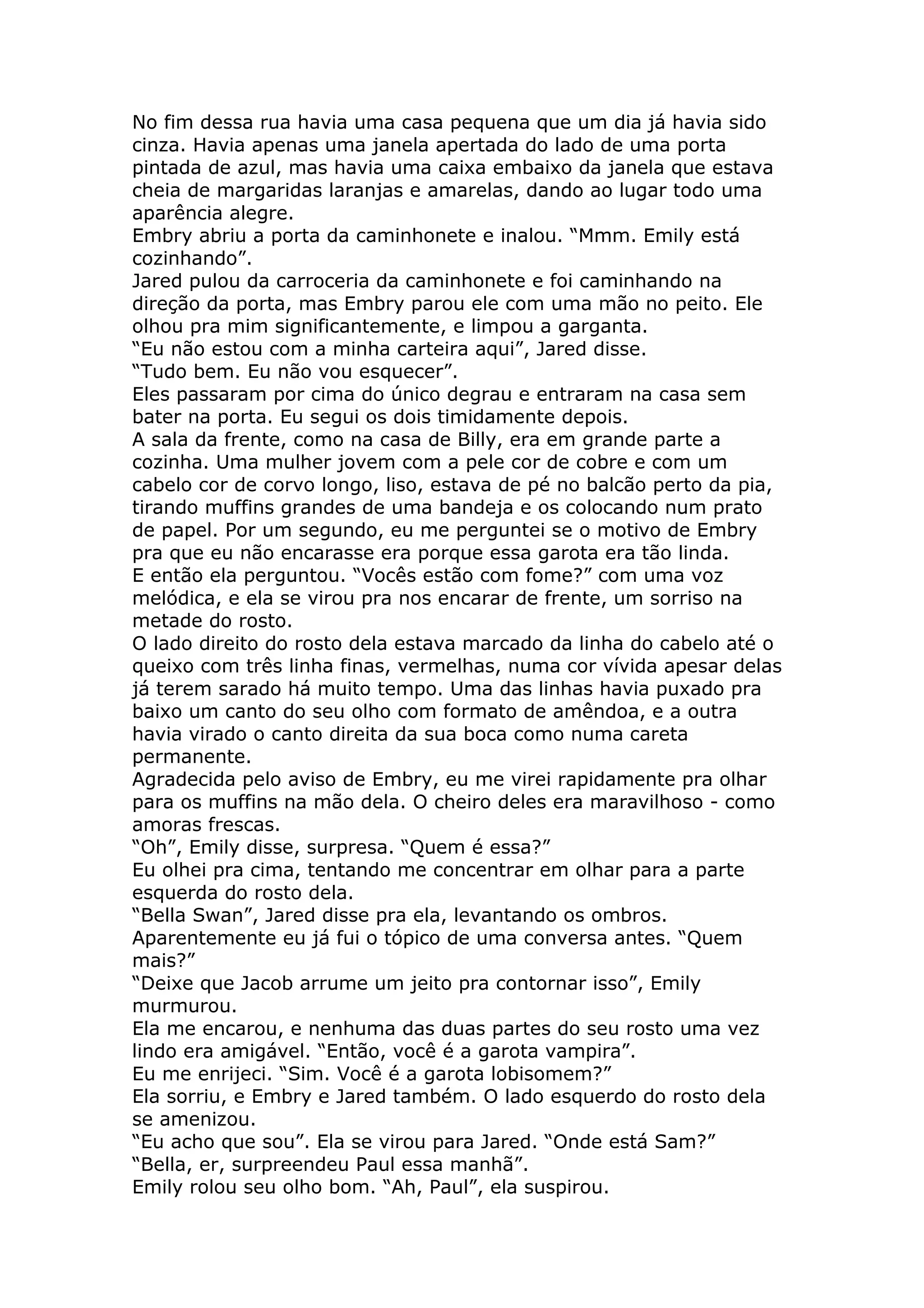 No fim dessa rua havia uma casa pequena que um dia já havia sido
cinza. Havia apenas uma janela apertada do lado de uma porta
pintada de azul, mas havia uma caixa embaixo da janela que estava
cheia de margaridas laranjas e amarelas, dando ao lugar todo uma
aparência alegre.
Embry abriu a porta da caminhonete e inalou. “Mmm. Emily está
cozinhando”.
Jared pulou da carroceria da caminhonete e foi caminhando na
direção da porta, mas Embry parou ele com uma mão no peito. Ele
olhou pra mim significantemente, e limpou a garganta.
“Eu não estou com a minha carteira aqui”, Jared disse.
“Tudo bem. Eu não vou esquecer”.
Eles passaram por cima do único degrau e entraram na casa sem
bater na porta. Eu segui os dois timidamente depois.
A sala da frente, como na casa de Billy, era em grande parte a
cozinha. Uma mulher jovem com a pele cor de cobre e com um
cabelo cor de corvo longo, liso, estava de pé no balcão perto da pia,
tirando muffins grandes de uma bandeja e os colocando num prato
de papel. Por um segundo, eu me perguntei se o motivo de Embry
pra que eu não encarasse era porque essa garota era tão linda.
E então ela perguntou. “Vocês estão com fome?” com uma voz
melódica, e ela se virou pra nos encarar de frente, um sorriso na
metade do rosto.
O lado direito do rosto dela estava marcado da linha do cabelo até o
queixo com três linha finas, vermelhas, numa cor vívida apesar delas
já terem sarado há muito tempo. Uma das linhas havia puxado pra
baixo um canto do seu olho com formato de amêndoa, e a outra
havia virado o canto direita da sua boca como numa careta
permanente.
Agradecida pelo aviso de Embry, eu me virei rapidamente pra olhar
para os muffins na mão dela. O cheiro deles era maravilhoso - como
amoras frescas.
“Oh”, Emily disse, surpresa. “Quem é essa?”
Eu olhei pra cima, tentando me concentrar em olhar para a parte
esquerda do rosto dela.
“Bella Swan”, Jared disse pra ela, levantando os ombros.
Aparentemente eu já fui o tópico de uma conversa antes. “Quem
mais?”
“Deixe que Jacob arrume um jeito pra contornar isso”, Emily
murmurou.
Ela me encarou, e nenhuma das duas partes do seu rosto uma vez
lindo era amigável. “Então, você é a garota vampira”.
Eu me enrijeci. “Sim. Você é a garota lobisomem?”
Ela sorriu, e Embry e Jared também. O lado esquerdo do rosto dela
se amenizou.
“Eu acho que sou”. Ela se virou para Jared. “Onde está Sam?”
“Bella, er, surpreendeu Paul essa manhã”.
Emily rolou seu olho bom. “Ah, Paul”, ela suspirou.
 