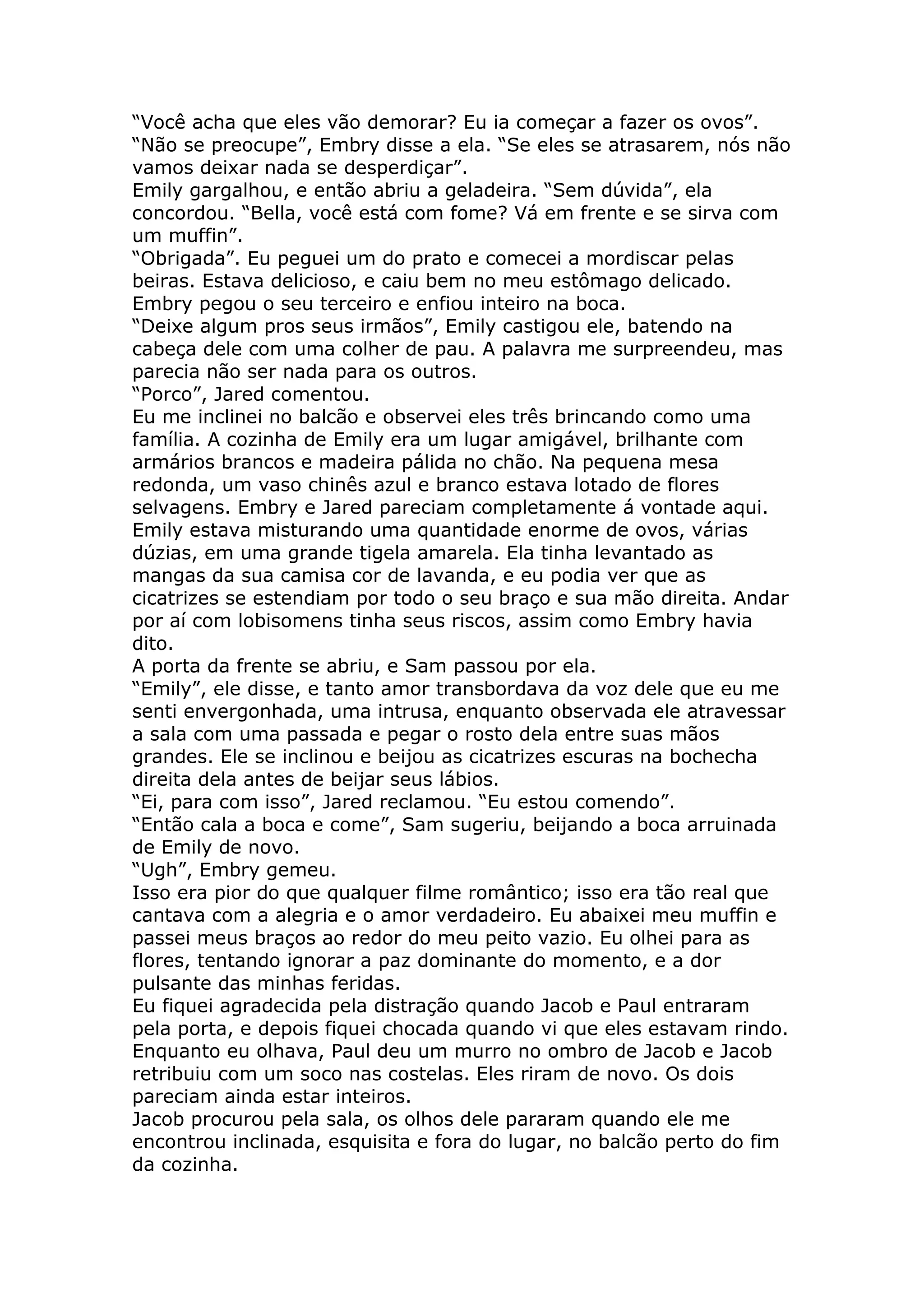 “Você acha que eles vão demorar? Eu ia começar a fazer os ovos”.
“Não se preocupe”, Embry disse a ela. “Se eles se atrasarem, nós não
vamos deixar nada se desperdiçar”.
Emily gargalhou, e então abriu a geladeira. “Sem dúvida”, ela
concordou. “Bella, você está com fome? Vá em frente e se sirva com
um muffin”.
“Obrigada”. Eu peguei um do prato e comecei a mordiscar pelas
beiras. Estava delicioso, e caiu bem no meu estômago delicado.
Embry pegou o seu terceiro e enfiou inteiro na boca.
“Deixe algum pros seus irmãos”, Emily castigou ele, batendo na
cabeça dele com uma colher de pau. A palavra me surpreendeu, mas
parecia não ser nada para os outros.
“Porco”, Jared comentou.
Eu me inclinei no balcão e observei eles três brincando como uma
família. A cozinha de Emily era um lugar amigável, brilhante com
armários brancos e madeira pálida no chão. Na pequena mesa
redonda, um vaso chinês azul e branco estava lotado de flores
selvagens. Embry e Jared pareciam completamente á vontade aqui.
Emily estava misturando uma quantidade enorme de ovos, várias
dúzias, em uma grande tigela amarela. Ela tinha levantado as
mangas da sua camisa cor de lavanda, e eu podia ver que as
cicatrizes se estendiam por todo o seu braço e sua mão direita. Andar
por aí com lobisomens tinha seus riscos, assim como Embry havia
dito.
A porta da frente se abriu, e Sam passou por ela.
“Emily”, ele disse, e tanto amor transbordava da voz dele que eu me
senti envergonhada, uma intrusa, enquanto observada ele atravessar
a sala com uma passada e pegar o rosto dela entre suas mãos
grandes. Ele se inclinou e beijou as cicatrizes escuras na bochecha
direita dela antes de beijar seus lábios.
“Ei, para com isso”, Jared reclamou. “Eu estou comendo”.
“Então cala a boca e come”, Sam sugeriu, beijando a boca arruinada
de Emily de novo.
“Ugh”, Embry gemeu.
Isso era pior do que qualquer filme romântico; isso era tão real que
cantava com a alegria e o amor verdadeiro. Eu abaixei meu muffin e
passei meus braços ao redor do meu peito vazio. Eu olhei para as
flores, tentando ignorar a paz dominante do momento, e a dor
pulsante das minhas feridas.
Eu fiquei agradecida pela distração quando Jacob e Paul entraram
pela porta, e depois fiquei chocada quando vi que eles estavam rindo.
Enquanto eu olhava, Paul deu um murro no ombro de Jacob e Jacob
retribuiu com um soco nas costelas. Eles riram de novo. Os dois
pareciam ainda estar inteiros.
Jacob procurou pela sala, os olhos dele pararam quando ele me
encontrou inclinada, esquisita e fora do lugar, no balcão perto do fim
da cozinha.
 