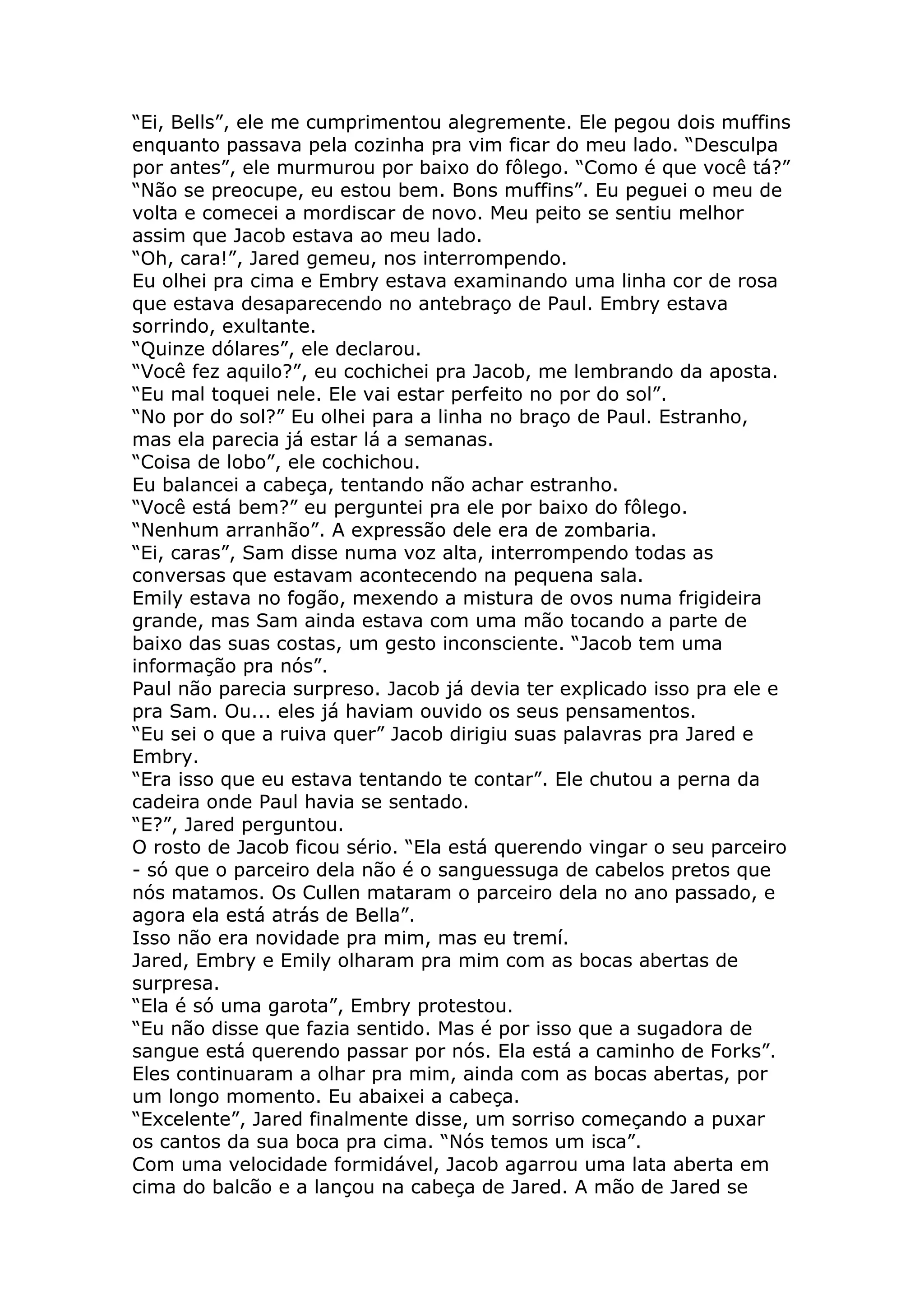 “Ei, Bells”, ele me cumprimentou alegremente. Ele pegou dois muffins
enquanto passava pela cozinha pra vim ficar do meu lado. “Desculpa
por antes”, ele murmurou por baixo do fôlego. “Como é que você tá?”
“Não se preocupe, eu estou bem. Bons muffins”. Eu peguei o meu de
volta e comecei a mordiscar de novo. Meu peito se sentiu melhor
assim que Jacob estava ao meu lado.
“Oh, cara!”, Jared gemeu, nos interrompendo.
Eu olhei pra cima e Embry estava examinando uma linha cor de rosa
que estava desaparecendo no antebraço de Paul. Embry estava
sorrindo, exultante.
“Quinze dólares”, ele declarou.
“Você fez aquilo?”, eu cochichei pra Jacob, me lembrando da aposta.
“Eu mal toquei nele. Ele vai estar perfeito no por do sol”.
“No por do sol?” Eu olhei para a linha no braço de Paul. Estranho,
mas ela parecia já estar lá a semanas.
“Coisa de lobo”, ele cochichou.
Eu balancei a cabeça, tentando não achar estranho.
“Você está bem?” eu perguntei pra ele por baixo do fôlego.
“Nenhum arranhão”. A expressão dele era de zombaria.
“Ei, caras”, Sam disse numa voz alta, interrompendo todas as
conversas que estavam acontecendo na pequena sala.
Emily estava no fogão, mexendo a mistura de ovos numa frigideira
grande, mas Sam ainda estava com uma mão tocando a parte de
baixo das suas costas, um gesto inconsciente. “Jacob tem uma
informação pra nós”.
Paul não parecia surpreso. Jacob já devia ter explicado isso pra ele e
pra Sam. Ou... eles já haviam ouvido os seus pensamentos.
“Eu sei o que a ruiva quer” Jacob dirigiu suas palavras pra Jared e
Embry.
“Era isso que eu estava tentando te contar”. Ele chutou a perna da
cadeira onde Paul havia se sentado.
“E?”, Jared perguntou.
O rosto de Jacob ficou sério. “Ela está querendo vingar o seu parceiro
- só que o parceiro dela não é o sanguessuga de cabelos pretos que
nós matamos. Os Cullen mataram o parceiro dela no ano passado, e
agora ela está atrás de Bella”.
Isso não era novidade pra mim, mas eu tremí.
Jared, Embry e Emily olharam pra mim com as bocas abertas de
surpresa.
“Ela é só uma garota”, Embry protestou.
“Eu não disse que fazia sentido. Mas é por isso que a sugadora de
sangue está querendo passar por nós. Ela está a caminho de Forks”.
Eles continuaram a olhar pra mim, ainda com as bocas abertas, por
um longo momento. Eu abaixei a cabeça.
“Excelente”, Jared finalmente disse, um sorriso começando a puxar
os cantos da sua boca pra cima. “Nós temos um isca”.
Com uma velocidade formidável, Jacob agarrou uma lata aberta em
cima do balcão e a lançou na cabeça de Jared. A mão de Jared se
 
