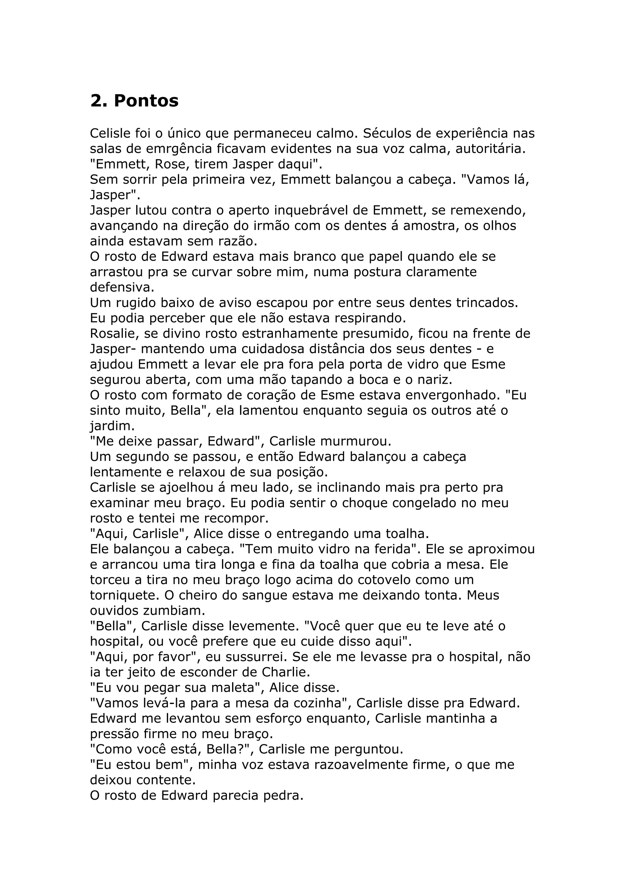 2. Pontos
Celisle foi o único que permaneceu calmo. Séculos de experiência nas
salas de emrgência ficavam evidentes na sua voz calma, autoritária.
"Emmett, Rose, tirem Jasper daqui".
Sem sorrir pela primeira vez, Emmett balançou a cabeça. "Vamos lá,
Jasper".
Jasper lutou contra o aperto inquebrável de Emmett, se remexendo,
avançando na direção do irmão com os dentes á amostra, os olhos
ainda estavam sem razão.
O rosto de Edward estava mais branco que papel quando ele se
arrastou pra se curvar sobre mim, numa postura claramente
defensiva.
Um rugido baixo de aviso escapou por entre seus dentes trincados.
Eu podia perceber que ele não estava respirando.
Rosalie, se divino rosto estranhamente presumido, ficou na frente de
Jasper- mantendo uma cuidadosa distância dos seus dentes - e
ajudou Emmett a levar ele pra fora pela porta de vidro que Esme
segurou aberta, com uma mão tapando a boca e o nariz.
O rosto com formato de coração de Esme estava envergonhado. "Eu
sinto muito, Bella", ela lamentou enquanto seguia os outros até o
jardim.
"Me deixe passar, Edward", Carlisle murmurou.
Um segundo se passou, e então Edward balançou a cabeça
lentamente e relaxou de sua posição.
Carlisle se ajoelhou á meu lado, se inclinando mais pra perto pra
examinar meu braço. Eu podia sentir o choque congelado no meu
rosto e tentei me recompor.
"Aqui, Carlisle", Alice disse o entregando uma toalha.
Ele balançou a cabeça. "Tem muito vidro na ferida". Ele se aproximou
e arrancou uma tira longa e fina da toalha que cobria a mesa. Ele
torceu a tira no meu braço logo acima do cotovelo como um
torniquete. O cheiro do sangue estava me deixando tonta. Meus
ouvidos zumbiam.
"Bella", Carlisle disse levemente. "Você quer que eu te leve até o
hospital, ou você prefere que eu cuide disso aqui".
"Aqui, por favor", eu sussurrei. Se ele me levasse pra o hospital, não
ia ter jeito de esconder de Charlie.
"Eu vou pegar sua maleta", Alice disse.
"Vamos levá-la para a mesa da cozinha", Carlisle disse pra Edward.
Edward me levantou sem esforço enquanto, Carlisle mantinha a
pressão firme no meu braço.
"Como você está, Bella?", Carlisle me perguntou.
"Eu estou bem", minha voz estava razoavelmente firme, o que me
deixou contente.
O rosto de Edward parecia pedra.
 