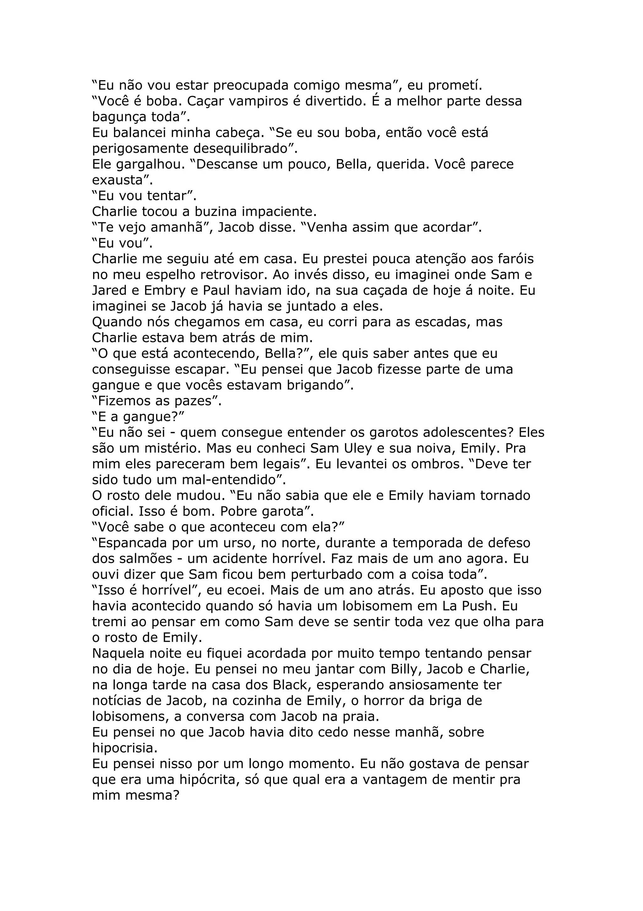 “Eu não vou estar preocupada comigo mesma”, eu prometí.
“Você é boba. Caçar vampiros é divertido. É a melhor parte dessa
bagunça toda”.
Eu balancei minha cabeça. “Se eu sou boba, então você está
perigosamente desequilibrado”.
Ele gargalhou. “Descanse um pouco, Bella, querida. Você parece
exausta”.
“Eu vou tentar”.
Charlie tocou a buzina impaciente.
“Te vejo amanhã”, Jacob disse. “Venha assim que acordar”.
“Eu vou”.
Charlie me seguiu até em casa. Eu prestei pouca atenção aos faróis
no meu espelho retrovisor. Ao invés disso, eu imaginei onde Sam e
Jared e Embry e Paul haviam ido, na sua caçada de hoje á noite. Eu
imaginei se Jacob já havia se juntado a eles.
Quando nós chegamos em casa, eu corri para as escadas, mas
Charlie estava bem atrás de mim.
“O que está acontecendo, Bella?”, ele quis saber antes que eu
conseguisse escapar. “Eu pensei que Jacob fizesse parte de uma
gangue e que vocês estavam brigando”.
“Fizemos as pazes”.
“E a gangue?”
“Eu não sei - quem consegue entender os garotos adolescentes? Eles
são um mistério. Mas eu conheci Sam Uley e sua noiva, Emily. Pra
mim eles pareceram bem legais”. Eu levantei os ombros. “Deve ter
sido tudo um mal-entendido”.
O rosto dele mudou. “Eu não sabia que ele e Emily haviam tornado
oficial. Isso é bom. Pobre garota”.
“Você sabe o que aconteceu com ela?”
“Espancada por um urso, no norte, durante a temporada de defeso
dos salmões - um acidente horrível. Faz mais de um ano agora. Eu
ouvi dizer que Sam ficou bem perturbado com a coisa toda”.
“Isso é horrível”, eu ecoei. Mais de um ano atrás. Eu aposto que isso
havia acontecido quando só havia um lobisomem em La Push. Eu
tremi ao pensar em como Sam deve se sentir toda vez que olha para
o rosto de Emily.
Naquela noite eu fiquei acordada por muito tempo tentando pensar
no dia de hoje. Eu pensei no meu jantar com Billy, Jacob e Charlie,
na longa tarde na casa dos Black, esperando ansiosamente ter
notícias de Jacob, na cozinha de Emily, o horror da briga de
lobisomens, a conversa com Jacob na praia.
Eu pensei no que Jacob havia dito cedo nesse manhã, sobre
hipocrisia.
Eu pensei nisso por um longo momento. Eu não gostava de pensar
que era uma hipócrita, só que qual era a vantagem de mentir pra
mim mesma?
 
