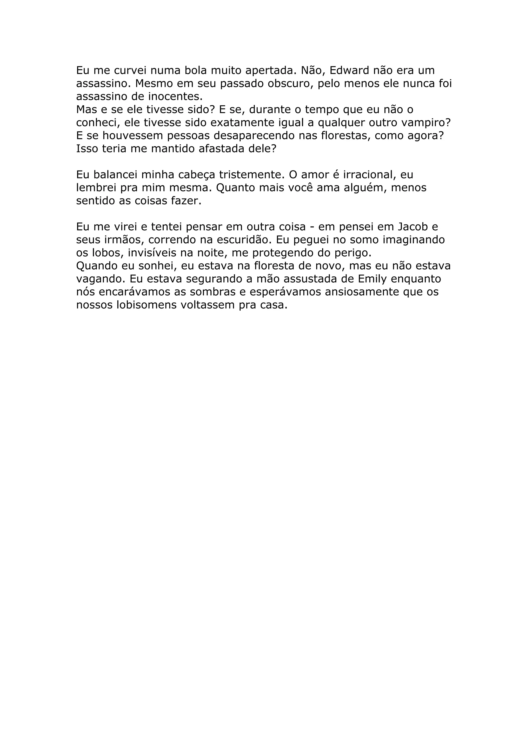 Eu me curvei numa bola muito apertada. Não, Edward não era um
assassino. Mesmo em seu passado obscuro, pelo menos ele nunca foi
assassino de inocentes.
Mas e se ele tivesse sido? E se, durante o tempo que eu não o
conheci, ele tivesse sido exatamente igual a qualquer outro vampiro?
E se houvessem pessoas desaparecendo nas florestas, como agora?
Isso teria me mantido afastada dele?

Eu balancei minha cabeça tristemente. O amor é irracional, eu
lembrei pra mim mesma. Quanto mais você ama alguém, menos
sentido as coisas fazer.

Eu me virei e tentei pensar em outra coisa - em pensei em Jacob e
seus irmãos, correndo na escuridão. Eu peguei no somo imaginando
os lobos, invisíveis na noite, me protegendo do perigo.
Quando eu sonhei, eu estava na floresta de novo, mas eu não estava
vagando. Eu estava segurando a mão assustada de Emily enquanto
nós encarávamos as sombras e esperávamos ansiosamente que os
nossos lobisomens voltassem pra casa.
 