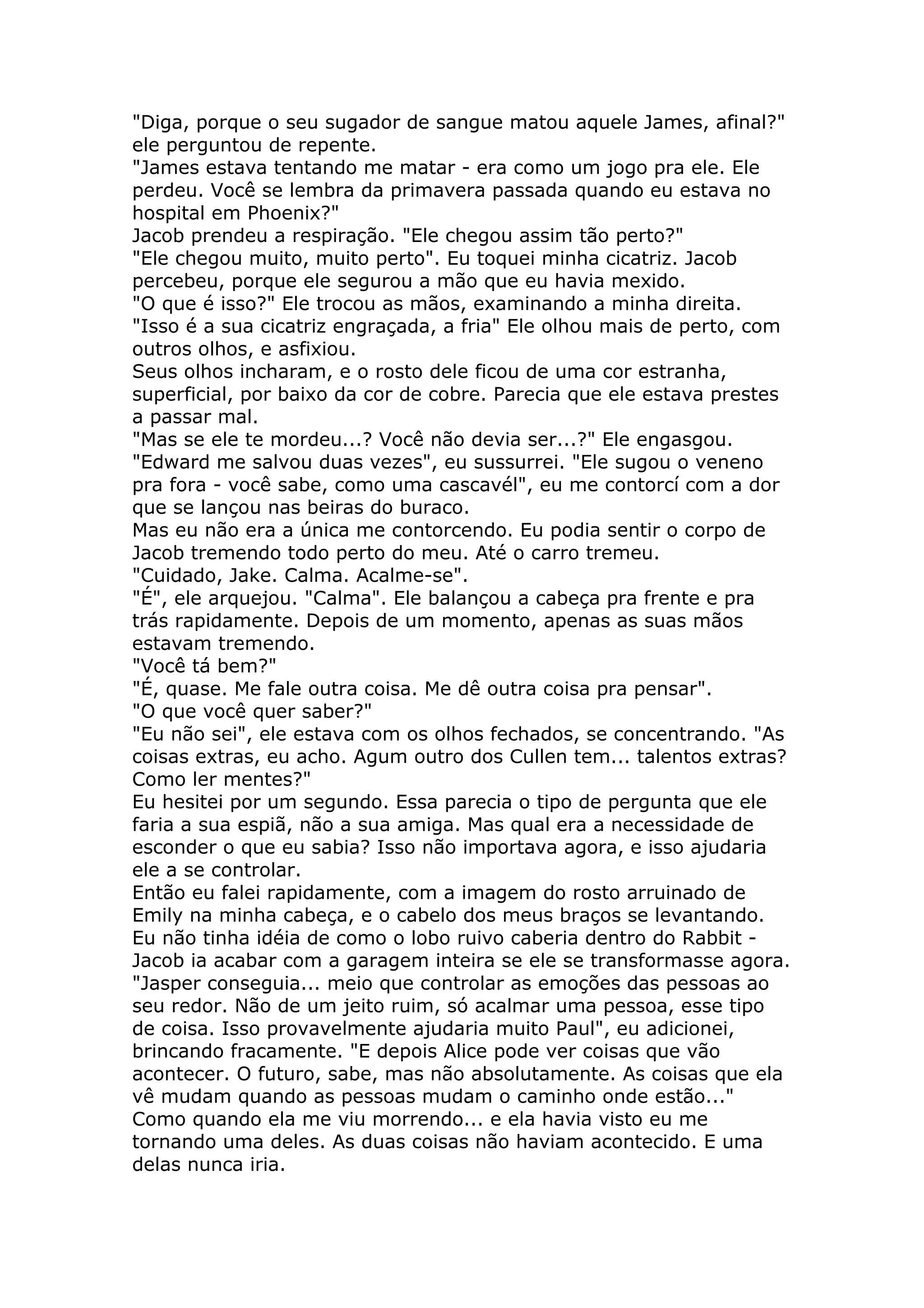 "Diga, porque o seu sugador de sangue matou aquele James, afinal?"
ele perguntou de repente.
"James estava tentando me matar - era como um jogo pra ele. Ele
perdeu. Você se lembra da primavera passada quando eu estava no
hospital em Phoenix?"
Jacob prendeu a respiração. "Ele chegou assim tão perto?"
"Ele chegou muito, muito perto". Eu toquei minha cicatriz. Jacob
percebeu, porque ele segurou a mão que eu havia mexido.
"O que é isso?" Ele trocou as mãos, examinando a minha direita.
"Isso é a sua cicatriz engraçada, a fria" Ele olhou mais de perto, com
outros olhos, e asfixiou.
Seus olhos incharam, e o rosto dele ficou de uma cor estranha,
superficial, por baixo da cor de cobre. Parecia que ele estava prestes
a passar mal.
"Mas se ele te mordeu...? Você não devia ser...?" Ele engasgou.
"Edward me salvou duas vezes", eu sussurrei. "Ele sugou o veneno
pra fora - você sabe, como uma cascavél", eu me contorcí com a dor
que se lançou nas beiras do buraco.
Mas eu não era a única me contorcendo. Eu podia sentir o corpo de
Jacob tremendo todo perto do meu. Até o carro tremeu.
"Cuidado, Jake. Calma. Acalme-se".
"É", ele arquejou. "Calma". Ele balançou a cabeça pra frente e pra
trás rapidamente. Depois de um momento, apenas as suas mãos
estavam tremendo.
"Você tá bem?"
"É, quase. Me fale outra coisa. Me dê outra coisa pra pensar".
"O que você quer saber?"
"Eu não sei", ele estava com os olhos fechados, se concentrando. "As
coisas extras, eu acho. Agum outro dos Cullen tem... talentos extras?
Como ler mentes?"
Eu hesitei por um segundo. Essa parecia o tipo de pergunta que ele
faria a sua espiã, não a sua amiga. Mas qual era a necessidade de
esconder o que eu sabia? Isso não importava agora, e isso ajudaria
ele a se controlar.
Então eu falei rapidamente, com a imagem do rosto arruinado de
Emily na minha cabeça, e o cabelo dos meus braços se levantando.
Eu não tinha idéia de como o lobo ruivo caberia dentro do Rabbit -
Jacob ia acabar com a garagem inteira se ele se transformasse agora.
"Jasper conseguia... meio que controlar as emoções das pessoas ao
seu redor. Não de um jeito ruim, só acalmar uma pessoa, esse tipo
de coisa. Isso provavelmente ajudaria muito Paul", eu adicionei,
brincando fracamente. "E depois Alice pode ver coisas que vão
acontecer. O futuro, sabe, mas não absolutamente. As coisas que ela
vê mudam quando as pessoas mudam o caminho onde estão..."
Como quando ela me viu morrendo... e ela havia visto eu me
tornando uma deles. As duas coisas não haviam acontecido. E uma
delas nunca iria.
 