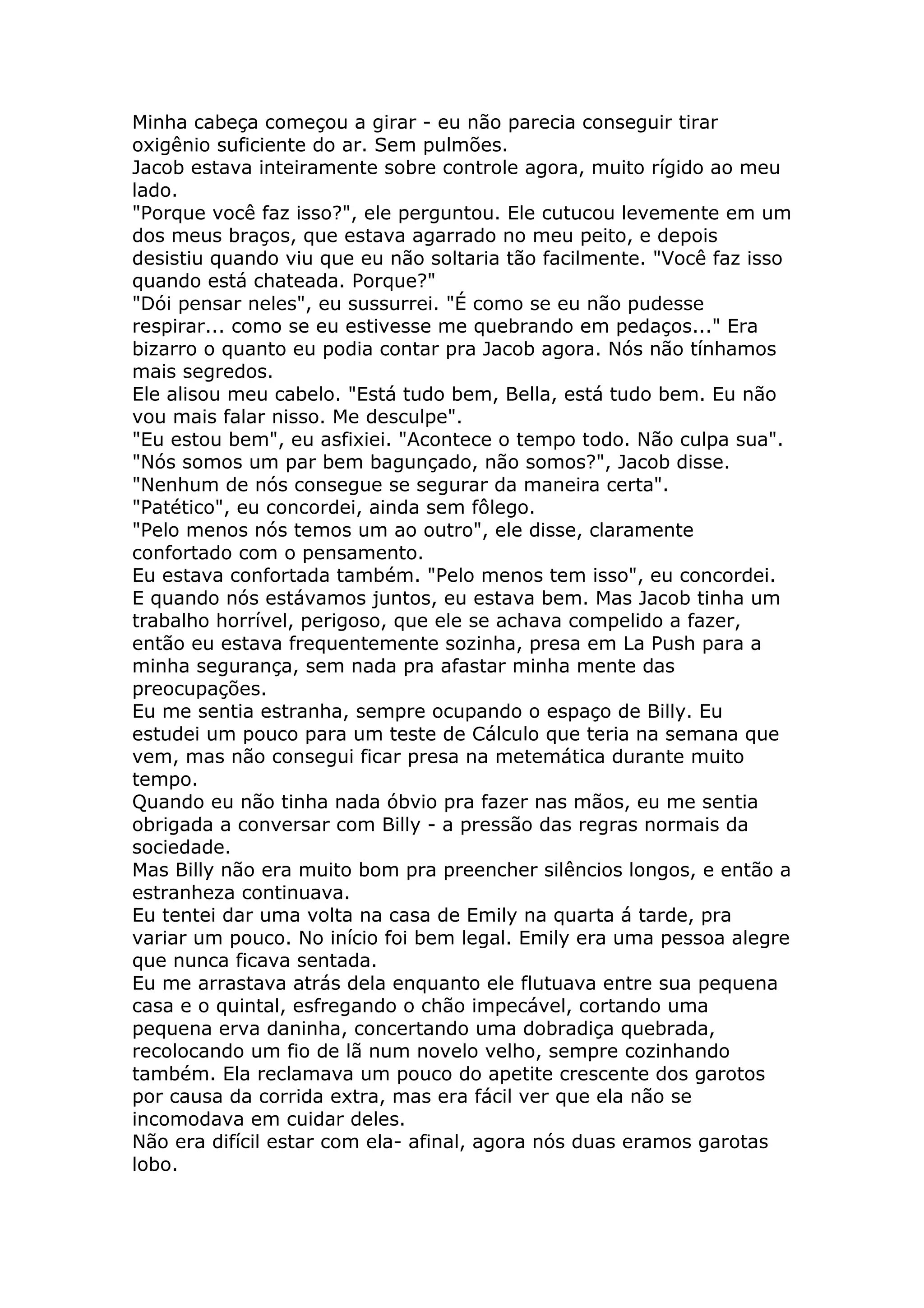 Minha cabeça começou a girar - eu não parecia conseguir tirar
oxigênio suficiente do ar. Sem pulmões.
Jacob estava inteiramente sobre controle agora, muito rígido ao meu
lado.
"Porque você faz isso?", ele perguntou. Ele cutucou levemente em um
dos meus braços, que estava agarrado no meu peito, e depois
desistiu quando viu que eu não soltaria tão facilmente. "Você faz isso
quando está chateada. Porque?"
"Dói pensar neles", eu sussurrei. "É como se eu não pudesse
respirar... como se eu estivesse me quebrando em pedaços..." Era
bizarro o quanto eu podia contar pra Jacob agora. Nós não tínhamos
mais segredos.
Ele alisou meu cabelo. "Está tudo bem, Bella, está tudo bem. Eu não
vou mais falar nisso. Me desculpe".
"Eu estou bem", eu asfixiei. "Acontece o tempo todo. Não culpa sua".
"Nós somos um par bem bagunçado, não somos?", Jacob disse.
"Nenhum de nós consegue se segurar da maneira certa".
"Patético", eu concordei, ainda sem fôlego.
"Pelo menos nós temos um ao outro", ele disse, claramente
confortado com o pensamento.
Eu estava confortada também. "Pelo menos tem isso", eu concordei.
E quando nós estávamos juntos, eu estava bem. Mas Jacob tinha um
trabalho horrível, perigoso, que ele se achava compelido a fazer,
então eu estava frequentemente sozinha, presa em La Push para a
minha segurança, sem nada pra afastar minha mente das
preocupações.
Eu me sentia estranha, sempre ocupando o espaço de Billy. Eu
estudei um pouco para um teste de Cálculo que teria na semana que
vem, mas não consegui ficar presa na metemática durante muito
tempo.
Quando eu não tinha nada óbvio pra fazer nas mãos, eu me sentia
obrigada a conversar com Billy - a pressão das regras normais da
sociedade.
Mas Billy não era muito bom pra preencher silêncios longos, e então a
estranheza continuava.
Eu tentei dar uma volta na casa de Emily na quarta á tarde, pra
variar um pouco. No início foi bem legal. Emily era uma pessoa alegre
que nunca ficava sentada.
Eu me arrastava atrás dela enquanto ele flutuava entre sua pequena
casa e o quintal, esfregando o chão impecável, cortando uma
pequena erva daninha, concertando uma dobradiça quebrada,
recolocando um fio de lã num novelo velho, sempre cozinhando
também. Ela reclamava um pouco do apetite crescente dos garotos
por causa da corrida extra, mas era fácil ver que ela não se
incomodava em cuidar deles.
Não era difícil estar com ela- afinal, agora nós duas eramos garotas
lobo.
 