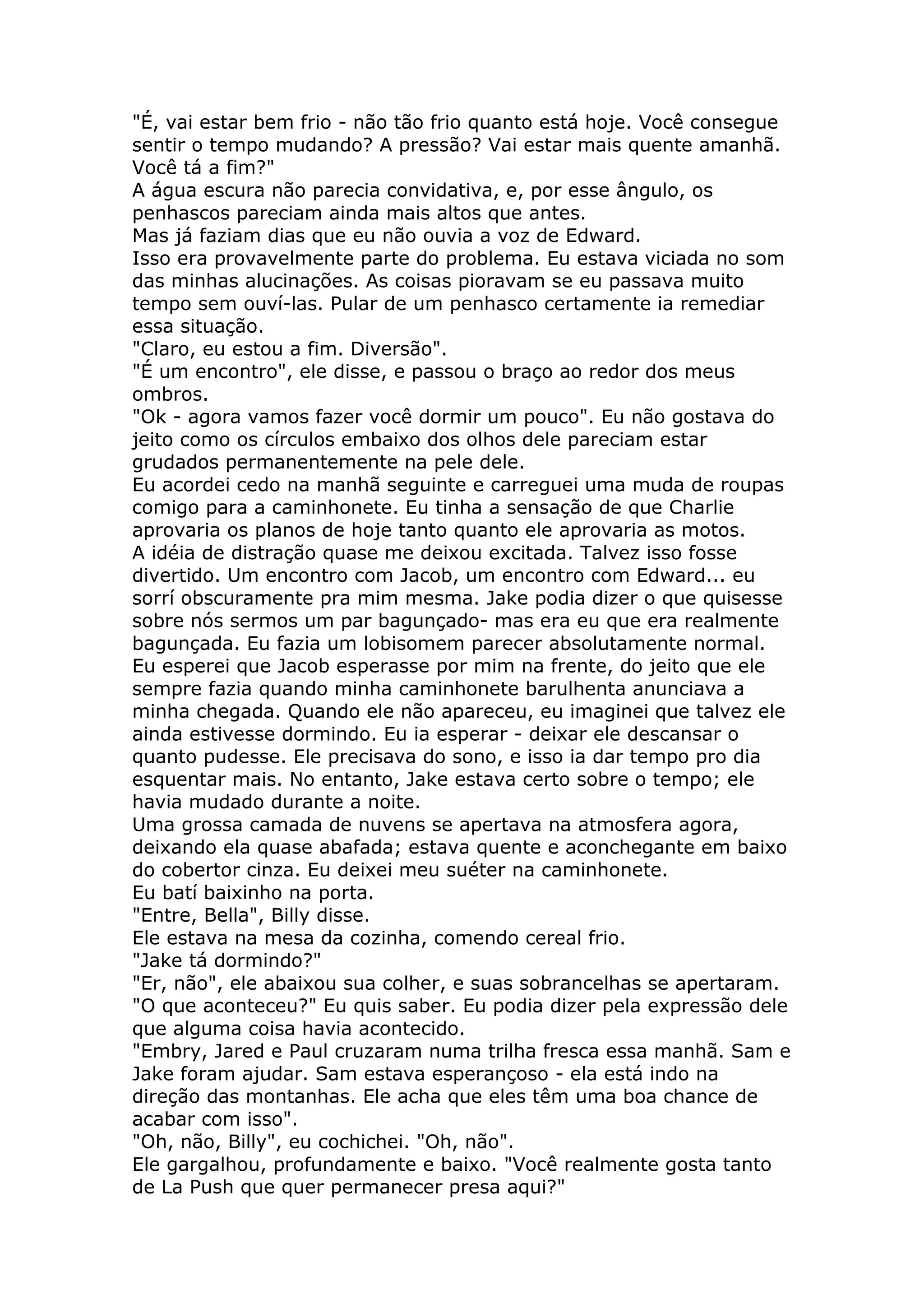 "É, vai estar bem frio - não tão frio quanto está hoje. Você consegue
sentir o tempo mudando? A pressão? Vai estar mais quente amanhã.
Você tá a fim?"
A água escura não parecia convidativa, e, por esse ângulo, os
penhascos pareciam ainda mais altos que antes.
Mas já faziam dias que eu não ouvia a voz de Edward.
Isso era provavelmente parte do problema. Eu estava viciada no som
das minhas alucinações. As coisas pioravam se eu passava muito
tempo sem ouví-las. Pular de um penhasco certamente ia remediar
essa situação.
"Claro, eu estou a fim. Diversão".
"É um encontro", ele disse, e passou o braço ao redor dos meus
ombros.
"Ok - agora vamos fazer você dormir um pouco". Eu não gostava do
jeito como os círculos embaixo dos olhos dele pareciam estar
grudados permanentemente na pele dele.
Eu acordei cedo na manhã seguinte e carreguei uma muda de roupas
comigo para a caminhonete. Eu tinha a sensação de que Charlie
aprovaria os planos de hoje tanto quanto ele aprovaria as motos.
A idéia de distração quase me deixou excitada. Talvez isso fosse
divertido. Um encontro com Jacob, um encontro com Edward... eu
sorrí obscuramente pra mim mesma. Jake podia dizer o que quisesse
sobre nós sermos um par bagunçado- mas era eu que era realmente
bagunçada. Eu fazia um lobisomem parecer absolutamente normal.
Eu esperei que Jacob esperasse por mim na frente, do jeito que ele
sempre fazia quando minha caminhonete barulhenta anunciava a
minha chegada. Quando ele não apareceu, eu imaginei que talvez ele
ainda estivesse dormindo. Eu ia esperar - deixar ele descansar o
quanto pudesse. Ele precisava do sono, e isso ia dar tempo pro dia
esquentar mais. No entanto, Jake estava certo sobre o tempo; ele
havia mudado durante a noite.
Uma grossa camada de nuvens se apertava na atmosfera agora,
deixando ela quase abafada; estava quente e aconchegante em baixo
do cobertor cinza. Eu deixei meu suéter na caminhonete.
Eu batí baixinho na porta.
"Entre, Bella", Billy disse.
Ele estava na mesa da cozinha, comendo cereal frio.
"Jake tá dormindo?"
"Er, não", ele abaixou sua colher, e suas sobrancelhas se apertaram.
"O que aconteceu?" Eu quis saber. Eu podia dizer pela expressão dele
que alguma coisa havia acontecido.
"Embry, Jared e Paul cruzaram numa trilha fresca essa manhã. Sam e
Jake foram ajudar. Sam estava esperançoso - ela está indo na
direção das montanhas. Ele acha que eles têm uma boa chance de
acabar com isso".
"Oh, não, Billy", eu cochichei. "Oh, não".
Ele gargalhou, profundamente e baixo. "Você realmente gosta tanto
de La Push que quer permanecer presa aqui?"
 