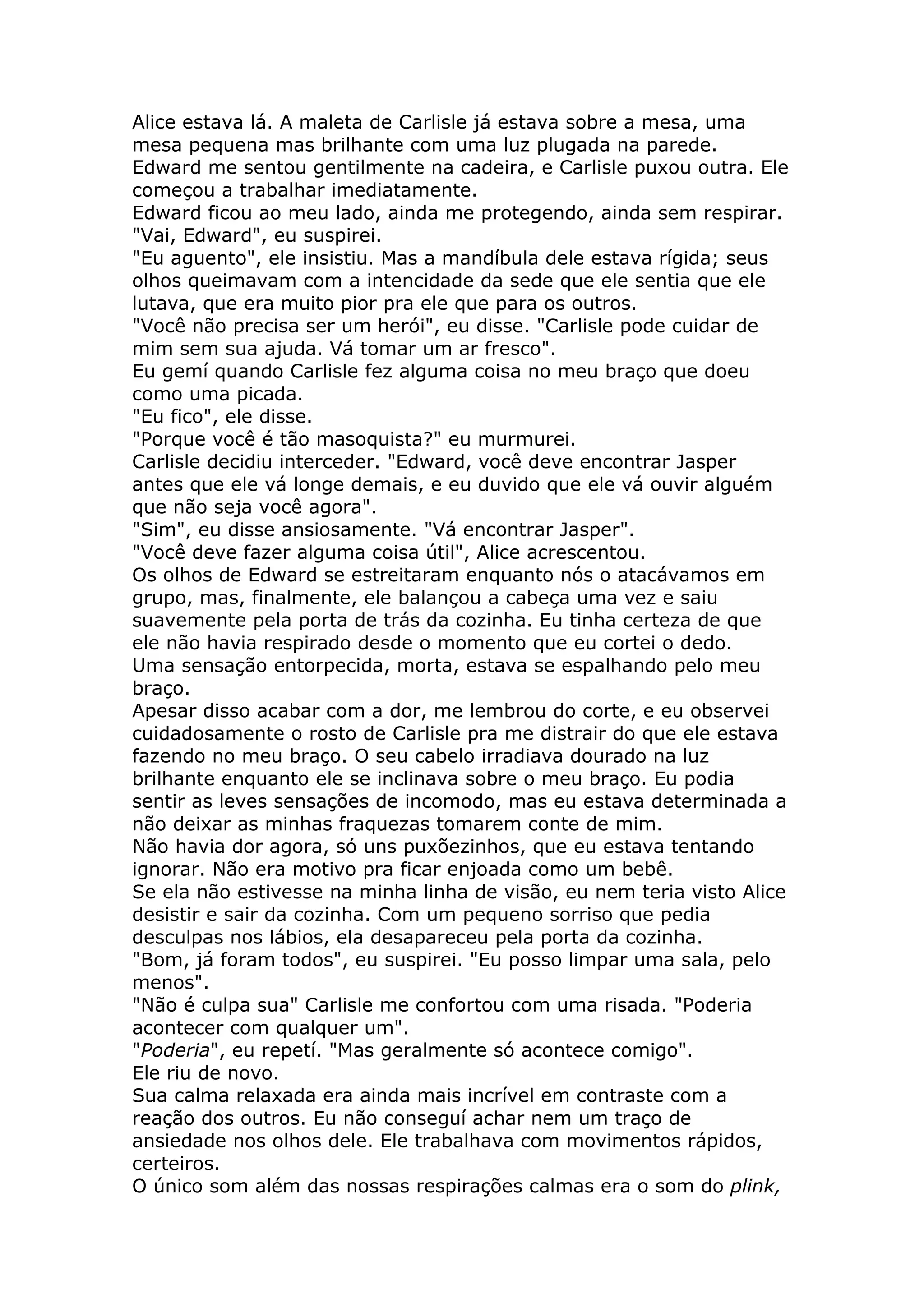 Alice estava lá. A maleta de Carlisle já estava sobre a mesa, uma
mesa pequena mas brilhante com uma luz plugada na parede.
Edward me sentou gentilmente na cadeira, e Carlisle puxou outra. Ele
começou a trabalhar imediatamente.
Edward ficou ao meu lado, ainda me protegendo, ainda sem respirar.
"Vai, Edward", eu suspirei.
"Eu aguento", ele insistiu. Mas a mandíbula dele estava rígida; seus
olhos queimavam com a intencidade da sede que ele sentia que ele
lutava, que era muito pior pra ele que para os outros.
"Você não precisa ser um herói", eu disse. "Carlisle pode cuidar de
mim sem sua ajuda. Vá tomar um ar fresco".
Eu gemí quando Carlisle fez alguma coisa no meu braço que doeu
como uma picada.
"Eu fico", ele disse.
"Porque você é tão masoquista?" eu murmurei.
Carlisle decidiu interceder. "Edward, você deve encontrar Jasper
antes que ele vá longe demais, e eu duvido que ele vá ouvir alguém
que não seja você agora".
"Sim", eu disse ansiosamente. "Vá encontrar Jasper".
"Você deve fazer alguma coisa útil", Alice acrescentou.
Os olhos de Edward se estreitaram enquanto nós o atacávamos em
grupo, mas, finalmente, ele balançou a cabeça uma vez e saiu
suavemente pela porta de trás da cozinha. Eu tinha certeza de que
ele não havia respirado desde o momento que eu cortei o dedo.
Uma sensação entorpecida, morta, estava se espalhando pelo meu
braço.
Apesar disso acabar com a dor, me lembrou do corte, e eu observei
cuidadosamente o rosto de Carlisle pra me distrair do que ele estava
fazendo no meu braço. O seu cabelo irradiava dourado na luz
brilhante enquanto ele se inclinava sobre o meu braço. Eu podia
sentir as leves sensações de incomodo, mas eu estava determinada a
não deixar as minhas fraquezas tomarem conte de mim.
Não havia dor agora, só uns puxõezinhos, que eu estava tentando
ignorar. Não era motivo pra ficar enjoada como um bebê.
Se ela não estivesse na minha linha de visão, eu nem teria visto Alice
desistir e sair da cozinha. Com um pequeno sorriso que pedia
desculpas nos lábios, ela desapareceu pela porta da cozinha.
"Bom, já foram todos", eu suspirei. "Eu posso limpar uma sala, pelo
menos".
"Não é culpa sua" Carlisle me confortou com uma risada. "Poderia
acontecer com qualquer um".
"Poderia", eu repetí. "Mas geralmente só acontece comigo".
Ele riu de novo.
Sua calma relaxada era ainda mais incrível em contraste com a
reação dos outros. Eu não conseguí achar nem um traço de
ansiedade nos olhos dele. Ele trabalhava com movimentos rápidos,
certeiros.
O único som além das nossas respirações calmas era o som do plink,
 